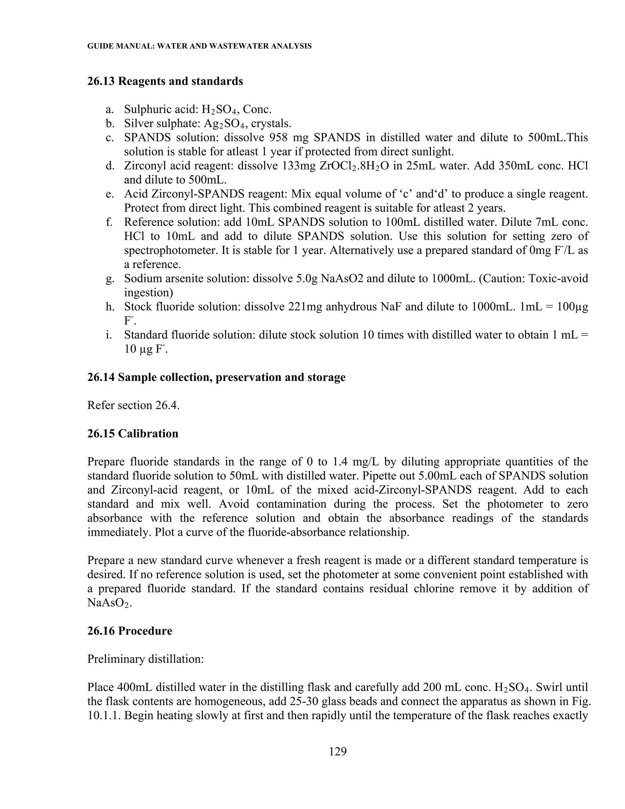 GUIDE MANUAL: WATER AND WASTEWATER ANALYSIS

26.13 Reagents and standards

   a. Sulphuric acid: H 2 SO 4 , Conc.
   b. Silver sulphate: Ag 2 SO 4 , crystals.
   c. SPANDS solution: dissolve 958 mg SPANDS in distilled water and dilute to 500mL.This
      solution is stable for atleast 1 year if protected from direct sunlight.
   d. Zirconyl acid reagent: dissolve 133mg ZrOCl 2 .8H 2 O in 25mL water. Add 350mL conc. HCl
      and dilute to 500mL.
   e. Acid Zirconyl-SPANDS reagent: Mix equal volume of ‘c’ and‘d’ to produce a single reagent.
      Protect from direct light. This combined reagent is suitable for atleast 2 years.
   f. Reference solution: add 10mL SPANDS solution to 100mL distilled water. Dilute 7mL conc.
      HCl to 10mL and add to dilute SPANDS solution. Use this solution for setting zero of
      spectrophotometer. It is stable for 1 year. Alternatively use a prepared standard of 0mg F-/L as
      a reference.
   g. Sodium arsenite solution: dissolve 5.0g NaAsO2 and dilute to 1000mL. (Caution: Toxic-avoid
      ingestion)
   h. Stock fluoride solution: dissolve 221mg anhydrous NaF and dilute to 1000mL. 1mL = 100µg
      F-.
   i. Standard fluoride solution: dilute stock solution 10 times with distilled water to obtain 1 mL =
      10 µg F-.

26.14 Sample collection, preservation and storage

Refer section 26.4.

26.15 Calibration

Prepare fluoride standards in the range of 0 to 1.4 mg/L by diluting appropriate quantities of the
standard fluoride solution to 50mL with distilled water. Pipette out 5.00mL each of SPANDS solution
and Zirconyl-acid reagent, or 10mL of the mixed acid-Zirconyl-SPANDS reagent. Add to each
standard and mix well. Avoid contamination during the process. Set the photometer to zero
absorbance with the reference solution and obtain the absorbance readings of the standards
immediately. Plot a curve of the fluoride-absorbance relationship.

Prepare a new standard curve whenever a fresh reagent is made or a different standard temperature is
desired. If no reference solution is used, set the photometer at some convenient point established with
a prepared fluoride standard. If the standard contains residual chlorine remove it by addition of
NaAsO 2 .

26.16 Procedure

Preliminary distillation:

Place 400mL distilled water in the distilling flask and carefully add 200 mL conc. H 2 SO 4 . Swirl until
the flask contents are homogeneous, add 25-30 glass beads and connect the apparatus as shown in Fig.
10.1.1. Begin heating slowly at first and then rapidly until the temperature of the flask reaches exactly

                                                  129
 