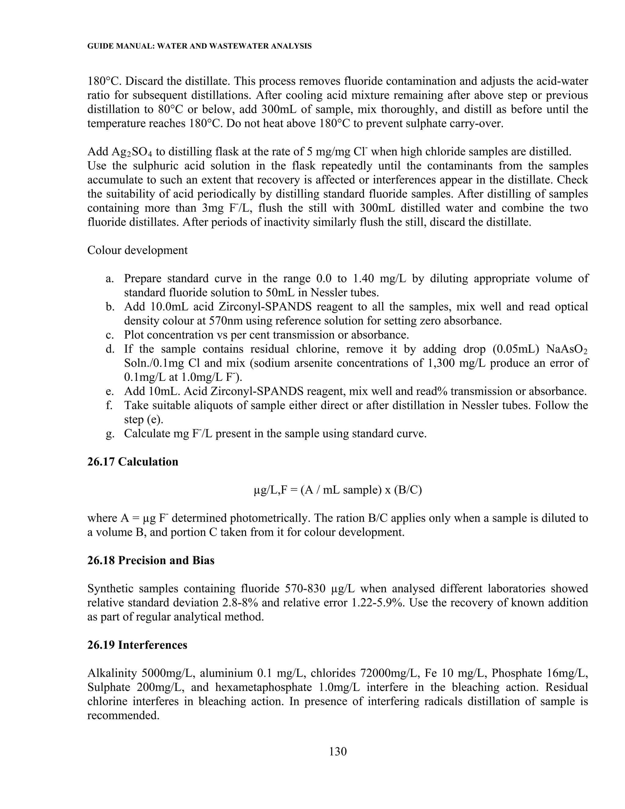 GUIDE MANUAL: WATER AND WASTEWATER ANALYSIS

180°C. Discard the distillate. This process removes fluoride contamination and adjusts the acid-water
ratio for subsequent distillations. After cooling acid mixture remaining after above step or previous
distillation to 80°C or below, add 300mL of sample, mix thoroughly, and distill as before until the
temperature reaches 180°C. Do not heat above 180°C to prevent sulphate carry-over.

Add Ag 2 SO 4 to distilling flask at the rate of 5 mg/mg Cl- when high chloride samples are distilled.
Use the sulphuric acid solution in the flask repeatedly until the contaminants from the samples
accumulate to such an extent that recovery is affected or interferences appear in the distillate. Check
the suitability of acid periodically by distilling standard fluoride samples. After distilling of samples
containing more than 3mg F-/L, flush the still with 300mL distilled water and combine the two
fluoride distillates. After periods of inactivity similarly flush the still, discard the distillate.

Colour development

   a. Prepare standard curve in the range 0.0 to 1.40 mg/L by diluting appropriate volume of
      standard fluoride solution to 50mL in Nessler tubes.
   b. Add 10.0mL acid Zirconyl-SPANDS reagent to all the samples, mix well and read optical
      density colour at 570nm using reference solution for setting zero absorbance.
   c. Plot concentration vs per cent transmission or absorbance.
   d. If the sample contains residual chlorine, remove it by adding drop (0.05mL) NaAsO 2
      Soln./0.1mg Cl and mix (sodium arsenite concentrations of 1,300 mg/L produce an error of
      0.1mg/L at 1.0mg/L F-).
   e. Add 10mL. Acid Zirconyl-SPANDS reagent, mix well and read% transmission or absorbance.
   f. Take suitable aliquots of sample either direct or after distillation in Nessler tubes. Follow the
      step (e).
   g. Calculate mg F-/L present in the sample using standard curve.

26.17 Calculation

                                  µg/L,F = (A / mL sample) x (B/C)

where A = µg F- determined photometrically. The ration B/C applies only when a sample is diluted to
a volume B, and portion C taken from it for colour development.

26.18 Precision and Bias

Synthetic samples containing fluoride 570-830 µg/L when analysed different laboratories showed
relative standard deviation 2.8-8% and relative error 1.22-5.9%. Use the recovery of known addition
as part of regular analytical method.

26.19 Interferences

Alkalinity 5000mg/L, aluminium 0.1 mg/L, chlorides 72000mg/L, Fe 10 mg/L, Phosphate 16mg/L,
Sulphate 200mg/L, and hexametaphosphate 1.0mg/L interfere in the bleaching action. Residual
chlorine interferes in bleaching action. In presence of interfering radicals distillation of sample is
recommended.

                                                  130
 