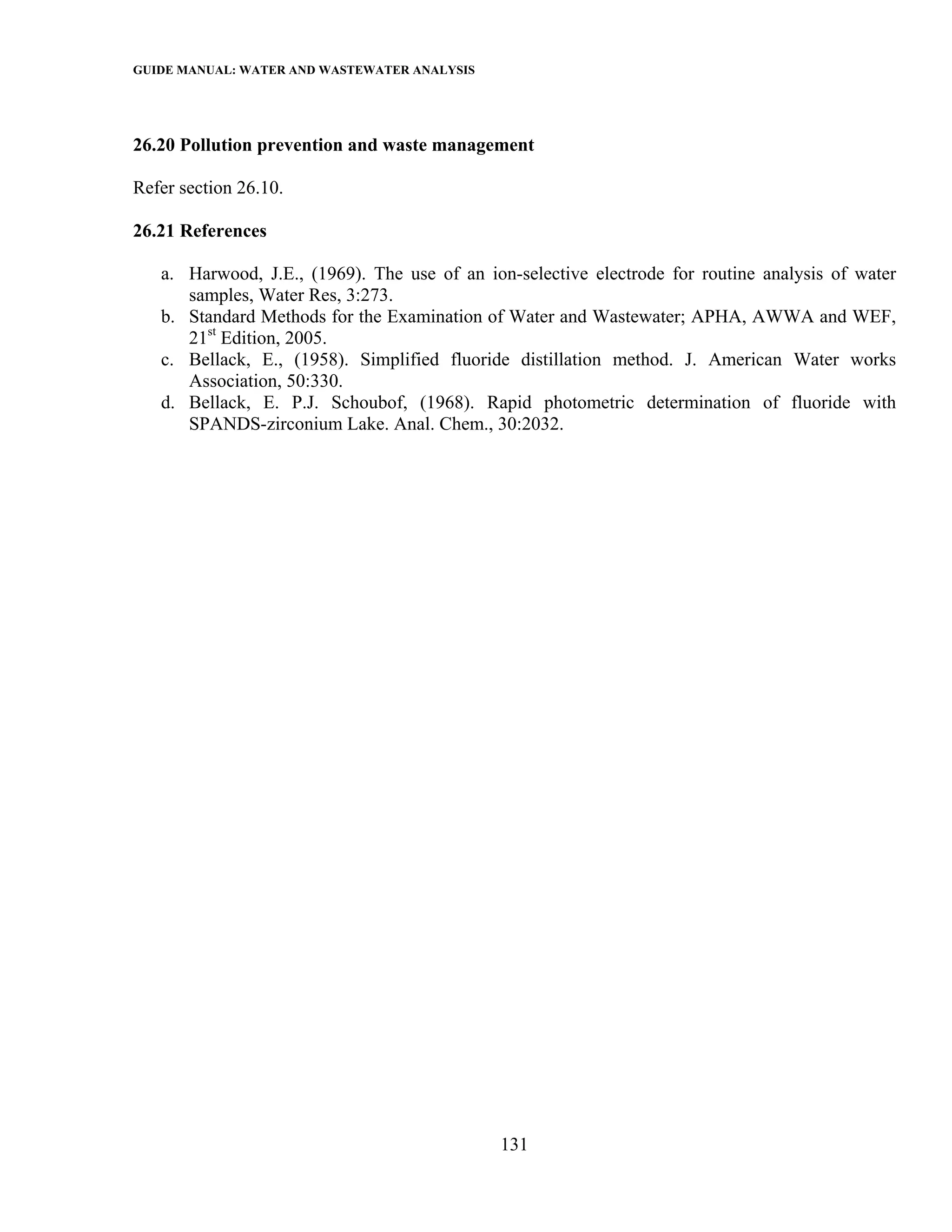 GUIDE MANUAL: WATER AND WASTEWATER ANALYSIS



26.20 Pollution prevention and waste management

Refer section 26.10.

26.21 References

   a. Harwood, J.E., (1969). The use of an ion-selective electrode for routine analysis of water
      samples, Water Res, 3:273.
   b. Standard Methods for the Examination of Water and Wastewater; APHA, AWWA and WEF,
      21st Edition, 2005.
   c. Bellack, E., (1958). Simplified fluoride distillation method. J. American Water works
      Association, 50:330.
   d. Bellack, E. P.J. Schoubof, (1968). Rapid photometric determination of fluoride with
      SPANDS-zirconium Lake. Anal. Chem., 30:2032.




                                              131
 