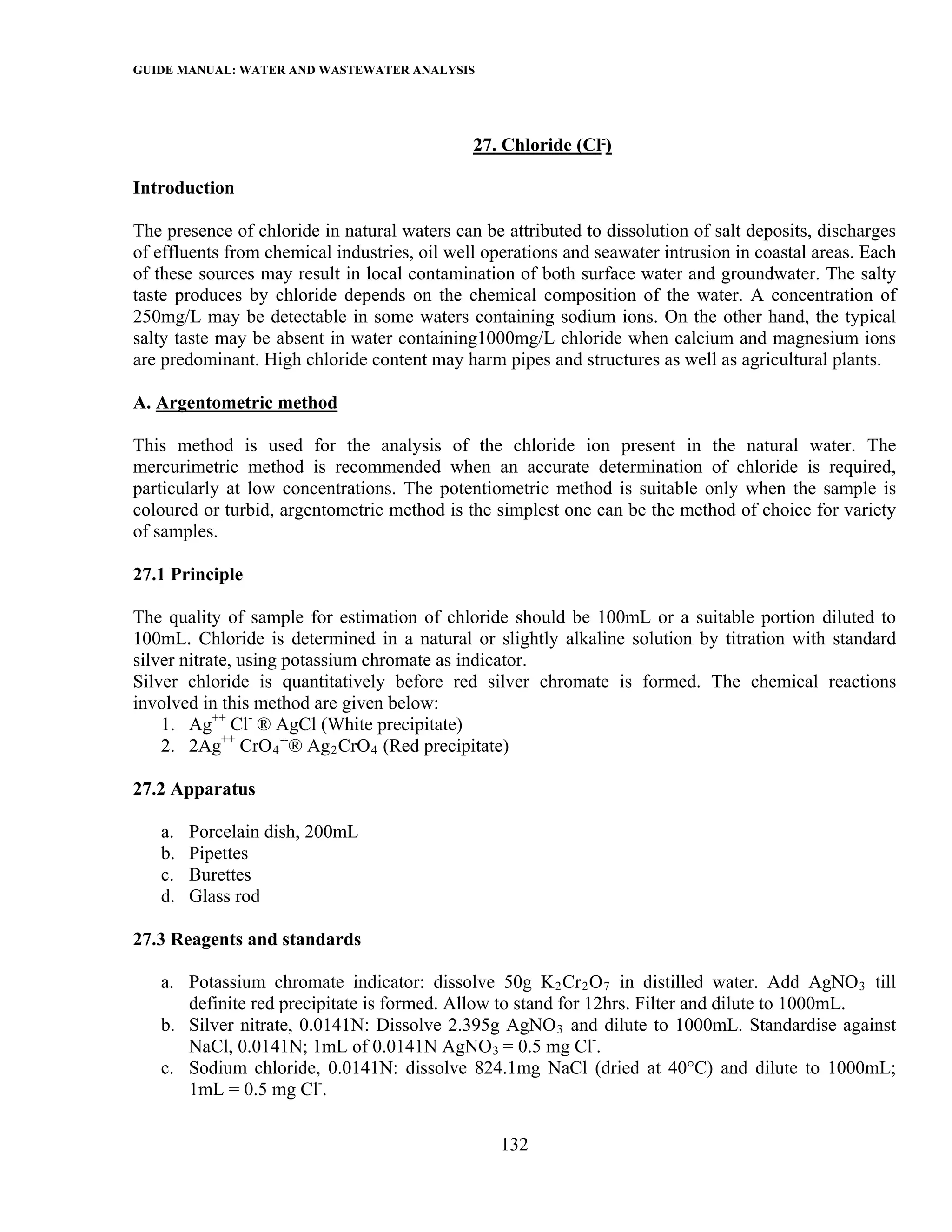GUIDE MANUAL: WATER AND WASTEWATER ANALYSIS



                                              27. Chloride (Cl-)

Introduction

The presence of chloride in natural waters can be attributed to dissolution of salt deposits, discharges
of effluents from chemical industries, oil well operations and seawater intrusion in coastal areas. Each
of these sources may result in local contamination of both surface water and groundwater. The salty
taste produces by chloride depends on the chemical composition of the water. A concentration of
250mg/L may be detectable in some waters containing sodium ions. On the other hand, the typical
salty taste may be absent in water containing1000mg/L chloride when calcium and magnesium ions
are predominant. High chloride content may harm pipes and structures as well as agricultural plants.

A. Argentometric method

This method is used for the analysis of the chloride ion present in the natural water. The
mercurimetric method is recommended when an accurate determination of chloride is required,
particularly at low concentrations. The potentiometric method is suitable only when the sample is
coloured or turbid, argentometric method is the simplest one can be the method of choice for variety
of samples.

27.1 Principle

The quality of sample for estimation of chloride should be 100mL or a suitable portion diluted to
100mL. Chloride is determined in a natural or slightly alkaline solution by titration with standard
silver nitrate, using potassium chromate as indicator.
Silver chloride is quantitatively before red silver chromate is formed. The chemical reactions
involved in this method are given below:
    1. Ag++ Cl- ® AgCl (White precipitate)
    2. 2Ag++ CrO 4 --® Ag 2 CrO 4 (Red precipitate)

27.2 Apparatus

   a.   Porcelain dish, 200mL
   b.   Pipettes
   c.   Burettes
   d.   Glass rod

27.3 Reagents and standards

   a. Potassium chromate indicator: dissolve 50g K 2 Cr 2 O 7 in distilled water. Add AgNO 3 till
      definite red precipitate is formed. Allow to stand for 12hrs. Filter and dilute to 1000mL.
   b. Silver nitrate, 0.0141N: Dissolve 2.395g AgNO 3 and dilute to 1000mL. Standardise against
      NaCl, 0.0141N; 1mL of 0.0141N AgNO 3 = 0.5 mg Cl-.
   c. Sodium chloride, 0.0141N: dissolve 824.1mg NaCl (dried at 40°C) and dilute to 1000mL;
      1mL = 0.5 mg Cl-.

                                                  132
 