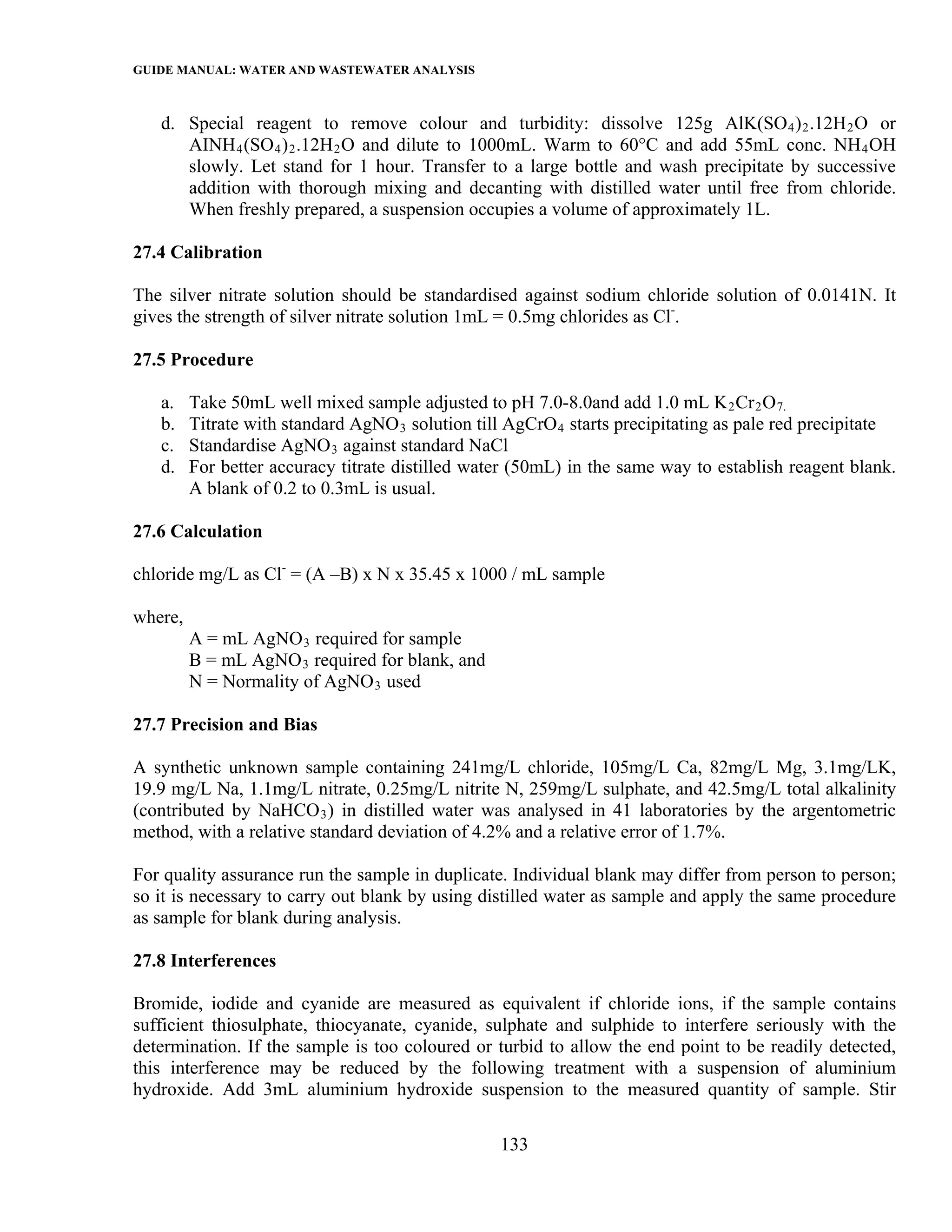 GUIDE MANUAL: WATER AND WASTEWATER ANALYSIS

   d. Special reagent to remove colour and turbidity: dissolve 125g AlK(SO 4 ) 2 .12H 2 O or
      AINH 4 (SO 4 ) 2 .12H 2 O and dilute to 1000mL. Warm to 60°C and add 55mL conc. NH 4 OH
      slowly. Let stand for 1 hour. Transfer to a large bottle and wash precipitate by successive
      addition with thorough mixing and decanting with distilled water until free from chloride.
      When freshly prepared, a suspension occupies a volume of approximately 1L.

27.4 Calibration

The silver nitrate solution should be standardised against sodium chloride solution of 0.0141N. It
gives the strength of silver nitrate solution 1mL = 0.5mg chlorides as Cl-.

27.5 Procedure

   a.    Take 50mL well mixed sample adjusted to pH 7.0-8.0and add 1.0 mL K 2 Cr 2 O 7.
   b.    Titrate with standard AgNO 3 solution till AgCrO 4 starts precipitating as pale red precipitate
   c.    Standardise AgNO 3 against standard NaCl
   d.    For better accuracy titrate distilled water (50mL) in the same way to establish reagent blank.
         A blank of 0.2 to 0.3mL is usual.

27.6 Calculation

chloride mg/L as Cl- = (A –B) x N x 35.45 x 1000 / mL sample

where,
         A = mL AgNO 3 required for sample
         B = mL AgNO 3 required for blank, and
         N = Normality of AgNO 3 used

27.7 Precision and Bias

A synthetic unknown sample containing 241mg/L chloride, 105mg/L Ca, 82mg/L Mg, 3.1mg/LK,
19.9 mg/L Na, 1.1mg/L nitrate, 0.25mg/L nitrite N, 259mg/L sulphate, and 42.5mg/L total alkalinity
(contributed by NaHCO 3 ) in distilled water was analysed in 41 laboratories by the argentometric
method, with a relative standard deviation of 4.2% and a relative error of 1.7%.

For quality assurance run the sample in duplicate. Individual blank may differ from person to person;
so it is necessary to carry out blank by using distilled water as sample and apply the same procedure
as sample for blank during analysis.

27.8 Interferences

Bromide, iodide and cyanide are measured as equivalent if chloride ions, if the sample contains
sufficient thiosulphate, thiocyanate, cyanide, sulphate and sulphide to interfere seriously with the
determination. If the sample is too coloured or turbid to allow the end point to be readily detected,
this interference may be reduced by the following treatment with a suspension of aluminium
hydroxide. Add 3mL aluminium hydroxide suspension to the measured quantity of sample. Stir

                                                  133
 