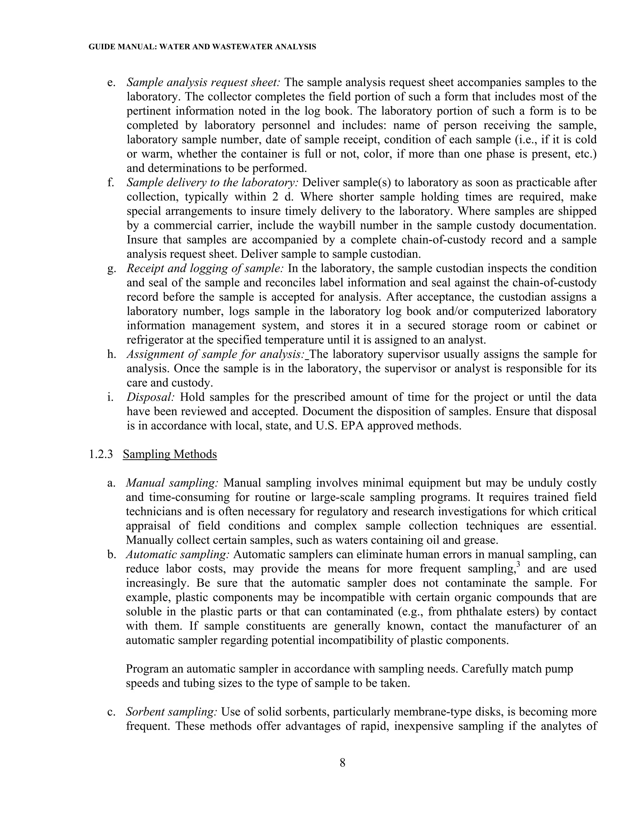 GUIDE MANUAL: WATER AND WASTEWATER ANALYSIS

   e. Sample analysis request sheet: The sample analysis request sheet accompanies samples to the
      laboratory. The collector completes the field portion of such a form that includes most of the
      pertinent information noted in the log book. The laboratory portion of such a form is to be
      completed by laboratory personnel and includes: name of person receiving the sample,
      laboratory sample number, date of sample receipt, condition of each sample (i.e., if it is cold
      or warm, whether the container is full or not, color, if more than one phase is present, etc.)
      and determinations to be performed.
   f. Sample delivery to the laboratory: Deliver sample(s) to laboratory as soon as practicable after
      collection, typically within 2 d. Where shorter sample holding times are required, make
      special arrangements to insure timely delivery to the laboratory. Where samples are shipped
      by a commercial carrier, include the waybill number in the sample custody documentation.
      Insure that samples are accompanied by a complete chain-of-custody record and a sample
      analysis request sheet. Deliver sample to sample custodian.
   g. Receipt and logging of sample: In the laboratory, the sample custodian inspects the condition
      and seal of the sample and reconciles label information and seal against the chain-of-custody
      record before the sample is accepted for analysis. After acceptance, the custodian assigns a
      laboratory number, logs sample in the laboratory log book and/or computerized laboratory
      information management system, and stores it in a secured storage room or cabinet or
      refrigerator at the specified temperature until it is assigned to an analyst.
   h. Assignment of sample for analysis: The laboratory supervisor usually assigns the sample for
      analysis. Once the sample is in the laboratory, the supervisor or analyst is responsible for its
      care and custody.
   i. Disposal: Hold samples for the prescribed amount of time for the project or until the data
      have been reviewed and accepted. Document the disposition of samples. Ensure that disposal
      is in accordance with local, state, and U.S. EPA approved methods.

1.2.3 Sampling Methods

   a. Manual sampling: Manual sampling involves minimal equipment but may be unduly costly
      and time-consuming for routine or large-scale sampling programs. It requires trained field
      technicians and is often necessary for regulatory and research investigations for which critical
      appraisal of field conditions and complex sample collection techniques are essential.
      Manually collect certain samples, such as waters containing oil and grease.
   b. Automatic sampling: Automatic samplers can eliminate human errors in manual sampling, can
      reduce labor costs, may provide the means for more frequent sampling,3 and are used
      increasingly. Be sure that the automatic sampler does not contaminate the sample. For
      example, plastic components may be incompatible with certain organic compounds that are
      soluble in the plastic parts or that can contaminated (e.g., from phthalate esters) by contact
      with them. If sample constituents are generally known, contact the manufacturer of an
      automatic sampler regarding potential incompatibility of plastic components.

       Program an automatic sampler in accordance with sampling needs. Carefully match pump
       speeds and tubing sizes to the type of sample to be taken.

   c. Sorbent sampling: Use of solid sorbents, particularly membrane-type disks, is becoming more
      frequent. These methods offer advantages of rapid, inexpensive sampling if the analytes of

                                                 8
 