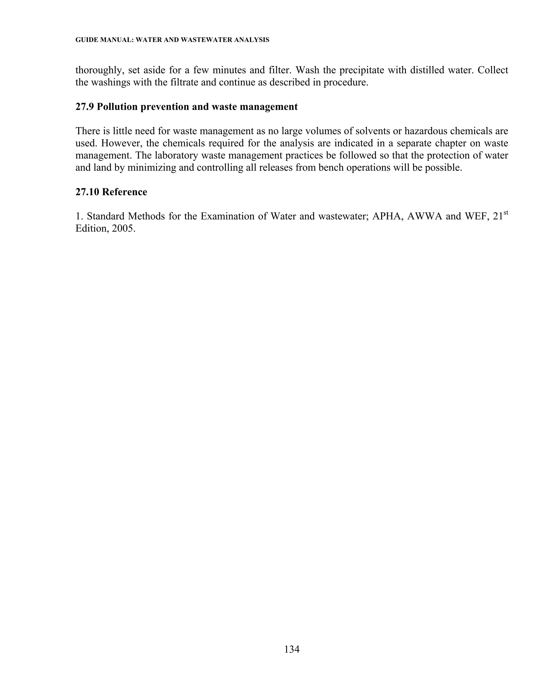 GUIDE MANUAL: WATER AND WASTEWATER ANALYSIS

thoroughly, set aside for a few minutes and filter. Wash the precipitate with distilled water. Collect
the washings with the filtrate and continue as described in procedure.

27.9 Pollution prevention and waste management

There is little need for waste management as no large volumes of solvents or hazardous chemicals are
used. However, the chemicals required for the analysis are indicated in a separate chapter on waste
management. The laboratory waste management practices be followed so that the protection of water
and land by minimizing and controlling all releases from bench operations will be possible.

27.10 Reference

1. Standard Methods for the Examination of Water and wastewater; APHA, AWWA and WEF, 21st
Edition, 2005.




                                                 134
 
