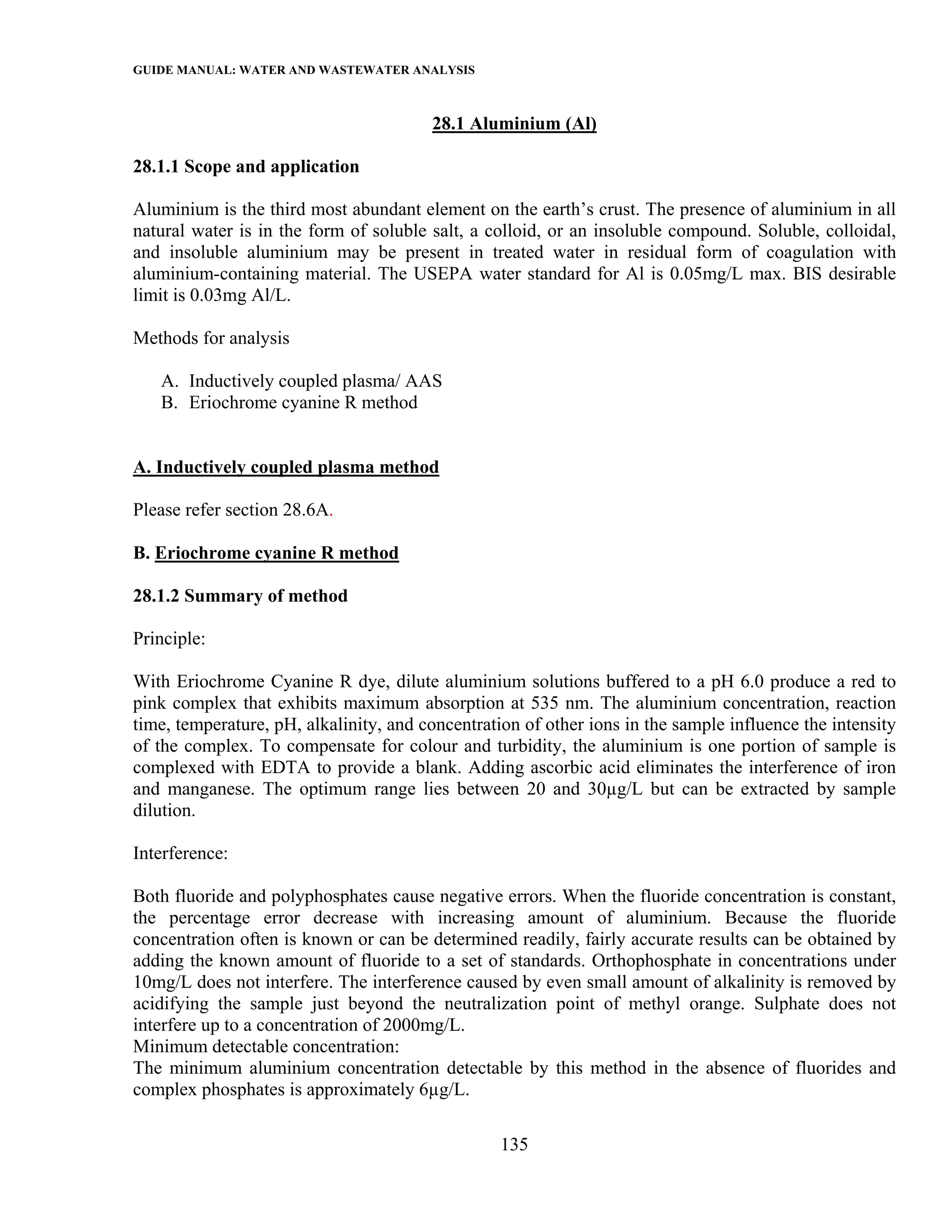 GUIDE MANUAL: WATER AND WASTEWATER ANALYSIS

                                        28.1 Aluminium (Al)

28.1.1 Scope and application

Aluminium is the third most abundant element on the earth’s crust. The presence of aluminium in all
natural water is in the form of soluble salt, a colloid, or an insoluble compound. Soluble, colloidal,
and insoluble aluminium may be present in treated water in residual form of coagulation with
aluminium-containing material. The USEPA water standard for Al is 0.05mg/L max. BIS desirable
limit is 0.03mg Al/L.

Methods for analysis

   A. Inductively coupled plasma/ AAS
   B. Eriochrome cyanine R method


A. Inductively coupled plasma method

Please refer section 28.6A.

B. Eriochrome cyanine R method

28.1.2 Summary of method

Principle:

With Eriochrome Cyanine R dye, dilute aluminium solutions buffered to a pH 6.0 produce a red to
pink complex that exhibits maximum absorption at 535 nm. The aluminium concentration, reaction
time, temperature, pH, alkalinity, and concentration of other ions in the sample influence the intensity
of the complex. To compensate for colour and turbidity, the aluminium is one portion of sample is
complexed with EDTA to provide a blank. Adding ascorbic acid eliminates the interference of iron
and manganese. The optimum range lies between 20 and 30µg/L but can be extracted by sample
dilution.

Interference:

Both fluoride and polyphosphates cause negative errors. When the fluoride concentration is constant,
the percentage error decrease with increasing amount of aluminium. Because the fluoride
concentration often is known or can be determined readily, fairly accurate results can be obtained by
adding the known amount of fluoride to a set of standards. Orthophosphate in concentrations under
10mg/L does not interfere. The interference caused by even small amount of alkalinity is removed by
acidifying the sample just beyond the neutralization point of methyl orange. Sulphate does not
interfere up to a concentration of 2000mg/L.
Minimum detectable concentration:
The minimum aluminium concentration detectable by this method in the absence of fluorides and
complex phosphates is approximately 6µg/L.

                                                  135
 