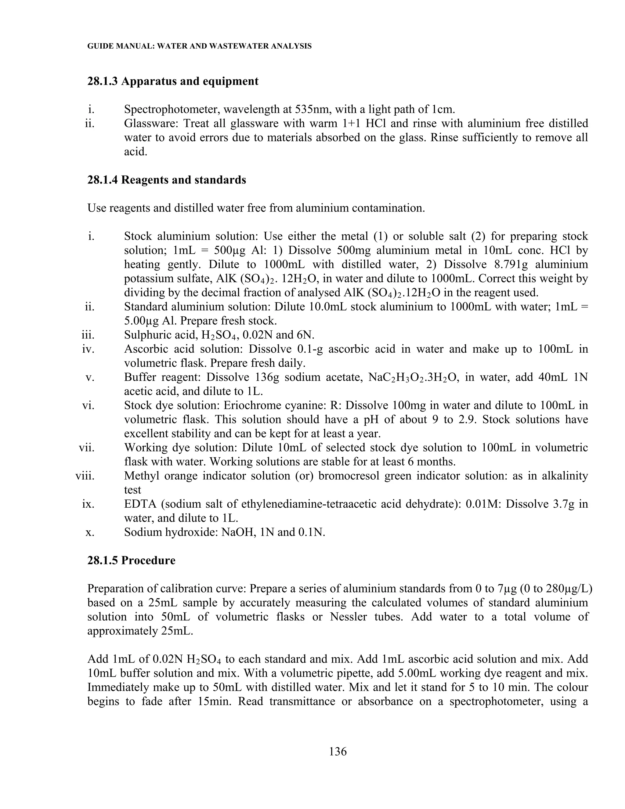 GUIDE MANUAL: WATER AND WASTEWATER ANALYSIS

   28.1.3 Apparatus and equipment

   i.     Spectrophotometer, wavelength at 535nm, with a light path of 1cm.
  ii.     Glassware: Treat all glassware with warm 1+1 HCl and rinse with aluminium free distilled
          water to avoid errors due to materials absorbed on the glass. Rinse sufficiently to remove all
          acid.

   28.1.4 Reagents and standards

   Use reagents and distilled water free from aluminium contamination.

   i.     Stock aluminium solution: Use either the metal (1) or soluble salt (2) for preparing stock
          solution; 1mL = 500µg Al: 1) Dissolve 500mg aluminium metal in 10mL conc. HCl by
          heating gently. Dilute to 1000mL with distilled water, 2) Dissolve 8.791g aluminium
          potassium sulfate, AlK (SO 4 ) 2 . 12H 2 O, in water and dilute to 1000mL. Correct this weight by
          dividing by the decimal fraction of analysed AlK (SO 4 ) 2 .12H 2 O in the reagent used.
  ii.     Standard aluminium solution: Dilute 10.0mL stock aluminium to 1000mL with water; 1mL =
          5.00µg Al. Prepare fresh stock.
 iii.     Sulphuric acid, H 2 SO 4 , 0.02N and 6N.
 iv.      Ascorbic acid solution: Dissolve 0.1-g ascorbic acid in water and make up to 100mL in
          volumetric flask. Prepare fresh daily.
  v.      Buffer reagent: Dissolve 136g sodium acetate, NaC 2 H 3 O 2 .3H 2 O, in water, add 40mL 1N
          acetic acid, and dilute to 1L.
 vi.      Stock dye solution: Eriochrome cyanine: R: Dissolve 100mg in water and dilute to 100mL in
          volumetric flask. This solution should have a pH of about 9 to 2.9. Stock solutions have
          excellent stability and can be kept for at least a year.
vii.      Working dye solution: Dilute 10mL of selected stock dye solution to 100mL in volumetric
          flask with water. Working solutions are stable for at least 6 months.
viii.     Methyl orange indicator solution (or) bromocresol green indicator solution: as in alkalinity
          test
 ix.      EDTA (sodium salt of ethylenediamine-tetraacetic acid dehydrate): 0.01M: Dissolve 3.7g in
          water, and dilute to 1L.
  x.      Sodium hydroxide: NaOH, 1N and 0.1N.

   28.1.5 Procedure

   Preparation of calibration curve: Prepare a series of aluminium standards from 0 to 7µg (0 to 280µg/L)
   based on a 25mL sample by accurately measuring the calculated volumes of standard aluminium
   solution into 50mL of volumetric flasks or Nessler tubes. Add water to a total volume of
   approximately 25mL.

   Add 1mL of 0.02N H 2 SO 4 to each standard and mix. Add 1mL ascorbic acid solution and mix. Add
   10mL buffer solution and mix. With a volumetric pipette, add 5.00mL working dye reagent and mix.
   Immediately make up to 50mL with distilled water. Mix and let it stand for 5 to 10 min. The colour
   begins to fade after 15min. Read transmittance or absorbance on a spectrophotometer, using a



                                                    136
 