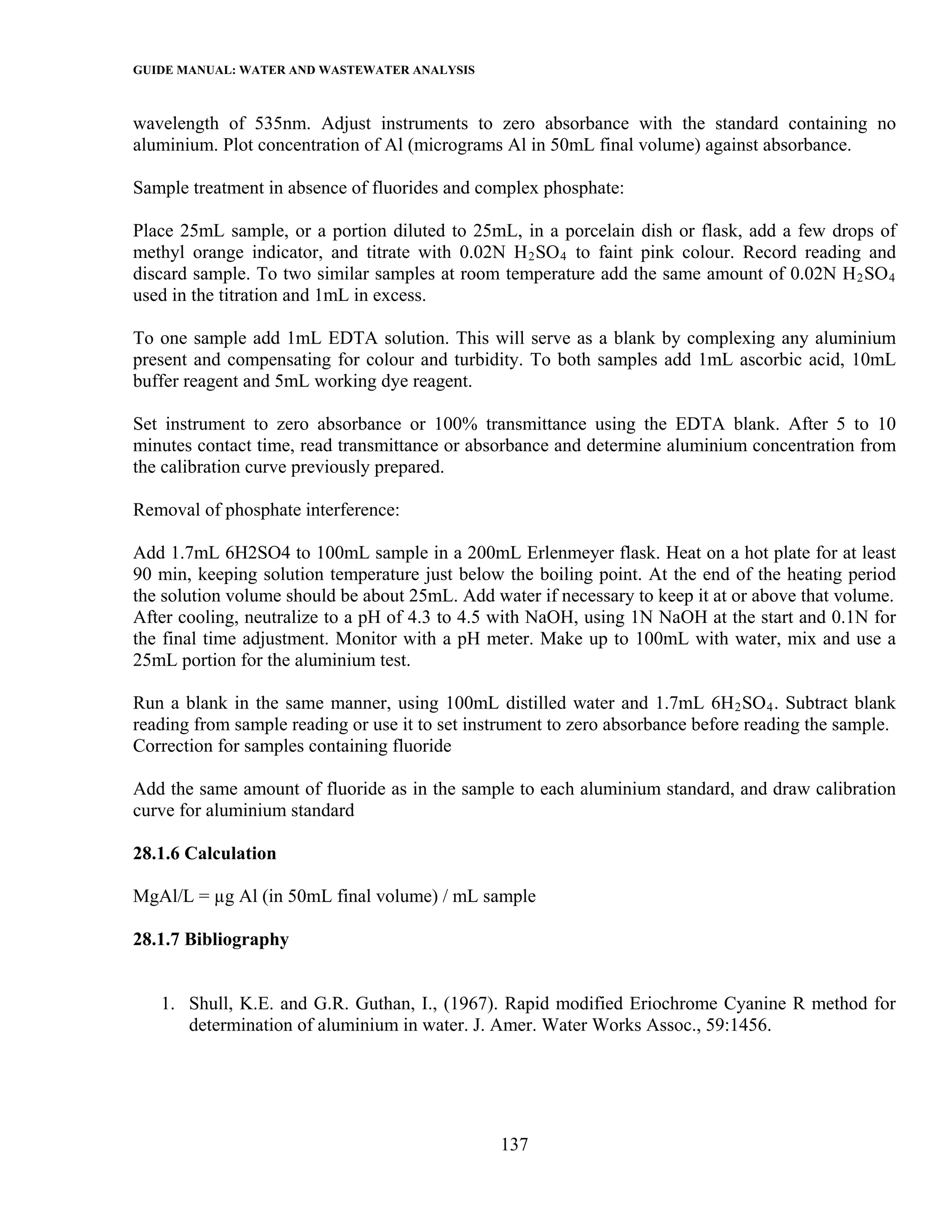 GUIDE MANUAL: WATER AND WASTEWATER ANALYSIS

wavelength of 535nm. Adjust instruments to zero absorbance with the standard containing no
aluminium. Plot concentration of Al (micrograms Al in 50mL final volume) against absorbance.

Sample treatment in absence of fluorides and complex phosphate:

Place 25mL sample, or a portion diluted to 25mL, in a porcelain dish or flask, add a few drops of
methyl orange indicator, and titrate with 0.02N H 2 SO 4 to faint pink colour. Record reading and
discard sample. To two similar samples at room temperature add the same amount of 0.02N H 2 SO 4
used in the titration and 1mL in excess.

To one sample add 1mL EDTA solution. This will serve as a blank by complexing any aluminium
present and compensating for colour and turbidity. To both samples add 1mL ascorbic acid, 10mL
buffer reagent and 5mL working dye reagent.

Set instrument to zero absorbance or 100% transmittance using the EDTA blank. After 5 to 10
minutes contact time, read transmittance or absorbance and determine aluminium concentration from
the calibration curve previously prepared.

Removal of phosphate interference:

Add 1.7mL 6H2SO4 to 100mL sample in a 200mL Erlenmeyer flask. Heat on a hot plate for at least
90 min, keeping solution temperature just below the boiling point. At the end of the heating period
the solution volume should be about 25mL. Add water if necessary to keep it at or above that volume.
After cooling, neutralize to a pH of 4.3 to 4.5 with NaOH, using 1N NaOH at the start and 0.1N for
the final time adjustment. Monitor with a pH meter. Make up to 100mL with water, mix and use a
25mL portion for the aluminium test.

Run a blank in the same manner, using 100mL distilled water and 1.7mL 6H 2 SO 4 . Subtract blank
reading from sample reading or use it to set instrument to zero absorbance before reading the sample.
Correction for samples containing fluoride

Add the same amount of fluoride as in the sample to each aluminium standard, and draw calibration
curve for aluminium standard

28.1.6 Calculation

MgAl/L = µg Al (in 50mL final volume) / mL sample

28.1.7 Bibliography


   1. Shull, K.E. and G.R. Guthan, I., (1967). Rapid modified Eriochrome Cyanine R method for
      determination of aluminium in water. J. Amer. Water Works Assoc., 59:1456.




                                                137
 