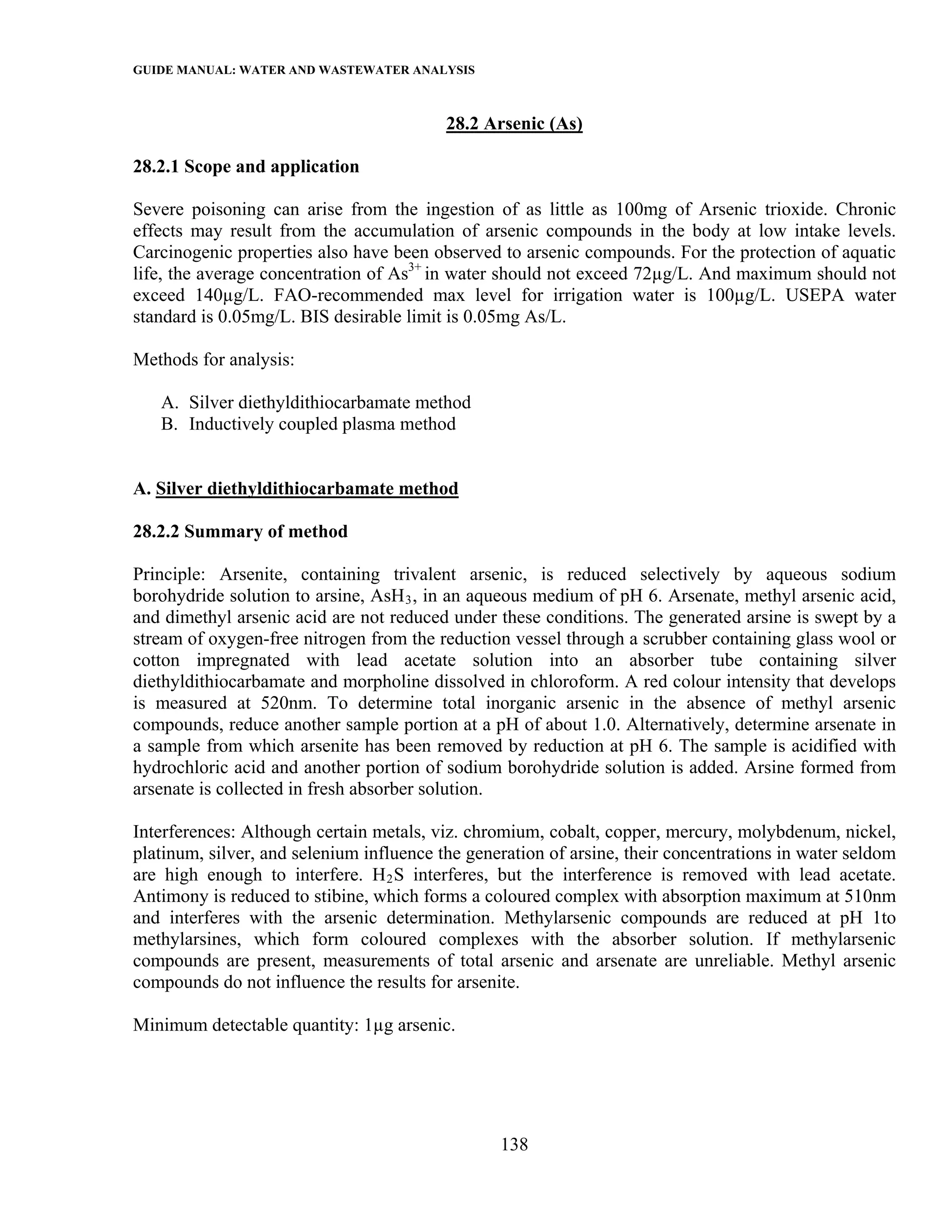 GUIDE MANUAL: WATER AND WASTEWATER ANALYSIS

                                          28.2 Arsenic (As)

28.2.1 Scope and application

Severe poisoning can arise from the ingestion of as little as 100mg of Arsenic trioxide. Chronic
effects may result from the accumulation of arsenic compounds in the body at low intake levels.
Carcinogenic properties also have been observed to arsenic compounds. For the protection of aquatic
life, the average concentration of As3+ in water should not exceed 72µg/L. And maximum should not
exceed 140µg/L. FAO-recommended max level for irrigation water is 100µg/L. USEPA water
standard is 0.05mg/L. BIS desirable limit is 0.05mg As/L.

Methods for analysis:

   A. Silver diethyldithiocarbamate method
   B. Inductively coupled plasma method


A. Silver diethyldithiocarbamate method

28.2.2 Summary of method

Principle: Arsenite, containing trivalent arsenic, is reduced selectively by aqueous sodium
borohydride solution to arsine, AsH 3 , in an aqueous medium of pH 6. Arsenate, methyl arsenic acid,
and dimethyl arsenic acid are not reduced under these conditions. The generated arsine is swept by a
stream of oxygen-free nitrogen from the reduction vessel through a scrubber containing glass wool or
cotton impregnated with lead acetate solution into an absorber tube containing silver
diethyldithiocarbamate and morpholine dissolved in chloroform. A red colour intensity that develops
is measured at 520nm. To determine total inorganic arsenic in the absence of methyl arsenic
compounds, reduce another sample portion at a pH of about 1.0. Alternatively, determine arsenate in
a sample from which arsenite has been removed by reduction at pH 6. The sample is acidified with
hydrochloric acid and another portion of sodium borohydride solution is added. Arsine formed from
arsenate is collected in fresh absorber solution.

Interferences: Although certain metals, viz. chromium, cobalt, copper, mercury, molybdenum, nickel,
platinum, silver, and selenium influence the generation of arsine, their concentrations in water seldom
are high enough to interfere. H 2 S interferes, but the interference is removed with lead acetate.
Antimony is reduced to stibine, which forms a coloured complex with absorption maximum at 510nm
and interferes with the arsenic determination. Methylarsenic compounds are reduced at pH 1to
methylarsines, which form coloured complexes with the absorber solution. If methylarsenic
compounds are present, measurements of total arsenic and arsenate are unreliable. Methyl arsenic
compounds do not influence the results for arsenite.

Minimum detectable quantity: 1µg arsenic.




                                                 138
 
