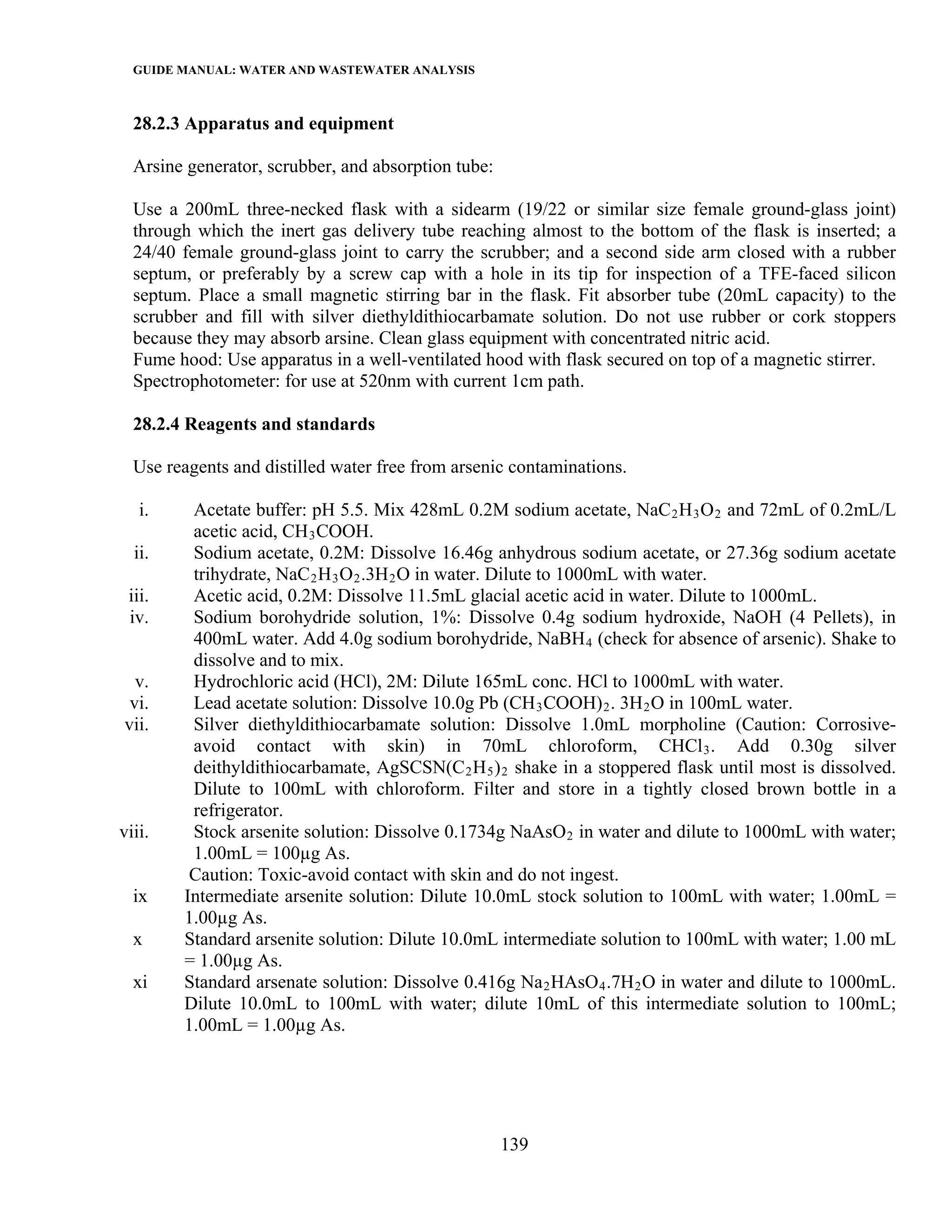 GUIDE MANUAL: WATER AND WASTEWATER ANALYSIS

  28.2.3 Apparatus and equipment

  Arsine generator, scrubber, and absorption tube:

  Use a 200mL three-necked flask with a sidearm (19/22 or similar size female ground-glass joint)
  through which the inert gas delivery tube reaching almost to the bottom of the flask is inserted; a
  24/40 female ground-glass joint to carry the scrubber; and a second side arm closed with a rubber
  septum, or preferably by a screw cap with a hole in its tip for inspection of a TFE-faced silicon
  septum. Place a small magnetic stirring bar in the flask. Fit absorber tube (20mL capacity) to the
  scrubber and fill with silver diethyldithiocarbamate solution. Do not use rubber or cork stoppers
  because they may absorb arsine. Clean glass equipment with concentrated nitric acid.
  Fume hood: Use apparatus in a well-ventilated hood with flask secured on top of a magnetic stirrer.
  Spectrophotometer: for use at 520nm with current 1cm path.

  28.2.4 Reagents and standards

  Use reagents and distilled water free from arsenic contaminations.

   i.    Acetate buffer: pH 5.5. Mix 428mL 0.2M sodium acetate, NaC 2 H 3 O 2 and 72mL of 0.2mL/L
         acetic acid, CH 3 COOH.
  ii.    Sodium acetate, 0.2M: Dissolve 16.46g anhydrous sodium acetate, or 27.36g sodium acetate
         trihydrate, NaC 2 H 3 O 2 .3H 2 O in water. Dilute to 1000mL with water.
 iii.    Acetic acid, 0.2M: Dissolve 11.5mL glacial acetic acid in water. Dilute to 1000mL.
 iv.     Sodium borohydride solution, 1%: Dissolve 0.4g sodium hydroxide, NaOH (4 Pellets), in
         400mL water. Add 4.0g sodium borohydride, NaBH 4 (check for absence of arsenic). Shake to
         dissolve and to mix.
  v.     Hydrochloric acid (HCl), 2M: Dilute 165mL conc. HCl to 1000mL with water.
 vi.     Lead acetate solution: Dissolve 10.0g Pb (CH 3 COOH) 2 . 3H 2 O in 100mL water.
vii.     Silver diethyldithiocarbamate solution: Dissolve 1.0mL morpholine (Caution: Corrosive-
         avoid contact with skin) in 70mL chloroform, CHCl 3 . Add 0.30g silver
         deithyldithiocarbamate, AgSCSN(C 2 H 5 ) 2 shake in a stoppered flask until most is dissolved.
         Dilute to 100mL with chloroform. Filter and store in a tightly closed brown bottle in a
         refrigerator.
viii.    Stock arsenite solution: Dissolve 0.1734g NaAsO 2 in water and dilute to 1000mL with water;
         1.00mL = 100µg As.
         Caution: Toxic-avoid contact with skin and do not ingest.
  ix    Intermediate arsenite solution: Dilute 10.0mL stock solution to 100mL with water; 1.00mL =
        1.00µg As.
  x     Standard arsenite solution: Dilute 10.0mL intermediate solution to 100mL with water; 1.00 mL
        = 1.00µg As.
  xi    Standard arsenate solution: Dissolve 0.416g Na 2 HAsO 4 .7H 2 O in water and dilute to 1000mL.
        Dilute 10.0mL to 100mL with water; dilute 10mL of this intermediate solution to 100mL;
        1.00mL = 1.00µg As.




                                                     139
 
