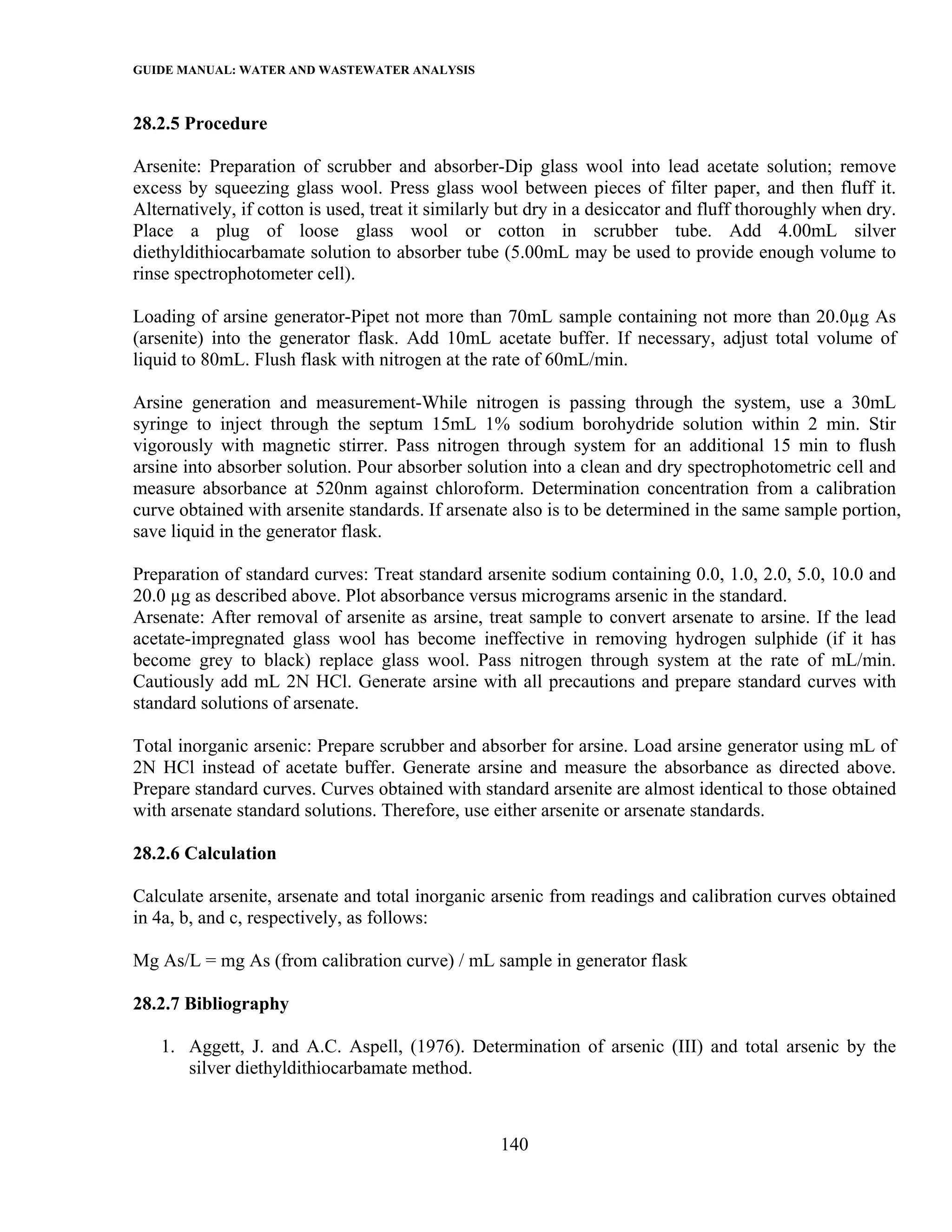 GUIDE MANUAL: WATER AND WASTEWATER ANALYSIS

28.2.5 Procedure

Arsenite: Preparation of scrubber and absorber-Dip glass wool into lead acetate solution; remove
excess by squeezing glass wool. Press glass wool between pieces of filter paper, and then fluff it.
Alternatively, if cotton is used, treat it similarly but dry in a desiccator and fluff thoroughly when dry.
Place a plug of loose glass wool or cotton in scrubber tube. Add 4.00mL silver
diethyldithiocarbamate solution to absorber tube (5.00mL may be used to provide enough volume to
rinse spectrophotometer cell).

Loading of arsine generator-Pipet not more than 70mL sample containing not more than 20.0µg As
(arsenite) into the generator flask. Add 10mL acetate buffer. If necessary, adjust total volume of
liquid to 80mL. Flush flask with nitrogen at the rate of 60mL/min.

Arsine generation and measurement-While nitrogen is passing through the system, use a 30mL
syringe to inject through the septum 15mL 1% sodium borohydride solution within 2 min. Stir
vigorously with magnetic stirrer. Pass nitrogen through system for an additional 15 min to flush
arsine into absorber solution. Pour absorber solution into a clean and dry spectrophotometric cell and
measure absorbance at 520nm against chloroform. Determination concentration from a calibration
curve obtained with arsenite standards. If arsenate also is to be determined in the same sample portion,
save liquid in the generator flask.

Preparation of standard curves: Treat standard arsenite sodium containing 0.0, 1.0, 2.0, 5.0, 10.0 and
20.0 µg as described above. Plot absorbance versus micrograms arsenic in the standard.
Arsenate: After removal of arsenite as arsine, treat sample to convert arsenate to arsine. If the lead
acetate-impregnated glass wool has become ineffective in removing hydrogen sulphide (if it has
become grey to black) replace glass wool. Pass nitrogen through system at the rate of mL/min.
Cautiously add mL 2N HCl. Generate arsine with all precautions and prepare standard curves with
standard solutions of arsenate.

Total inorganic arsenic: Prepare scrubber and absorber for arsine. Load arsine generator using mL of
2N HCl instead of acetate buffer. Generate arsine and measure the absorbance as directed above.
Prepare standard curves. Curves obtained with standard arsenite are almost identical to those obtained
with arsenate standard solutions. Therefore, use either arsenite or arsenate standards.

28.2.6 Calculation

Calculate arsenite, arsenate and total inorganic arsenic from readings and calibration curves obtained
in 4a, b, and c, respectively, as follows:

Mg As/L = mg As (from calibration curve) / mL sample in generator flask

28.2.7 Bibliography

   1. Aggett, J. and A.C. Aspell, (1976). Determination of arsenic (III) and total arsenic by the
      silver diethyldithiocarbamate method.



                                                   140
 
