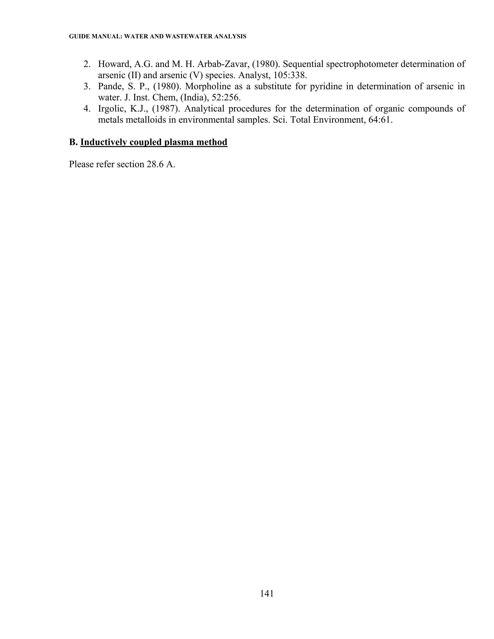 GUIDE MANUAL: WATER AND WASTEWATER ANALYSIS

   2. Howard, A.G. and M. H. Arbab-Zavar, (1980). Sequential spectrophotometer determination of
      arsenic (II) and arsenic (V) species. Analyst, 105:338.
   3. Pande, S. P., (1980). Morpholine as a substitute for pyridine in determination of arsenic in
      water. J. Inst. Chem, (India), 52:256.
   4. Irgolic, K.J., (1987). Analytical procedures for the determination of organic compounds of
      metals metalloids in environmental samples. Sci. Total Environment, 64:61.

B. Inductively coupled plasma method

Please refer section 28.6 A.




                                              141
 