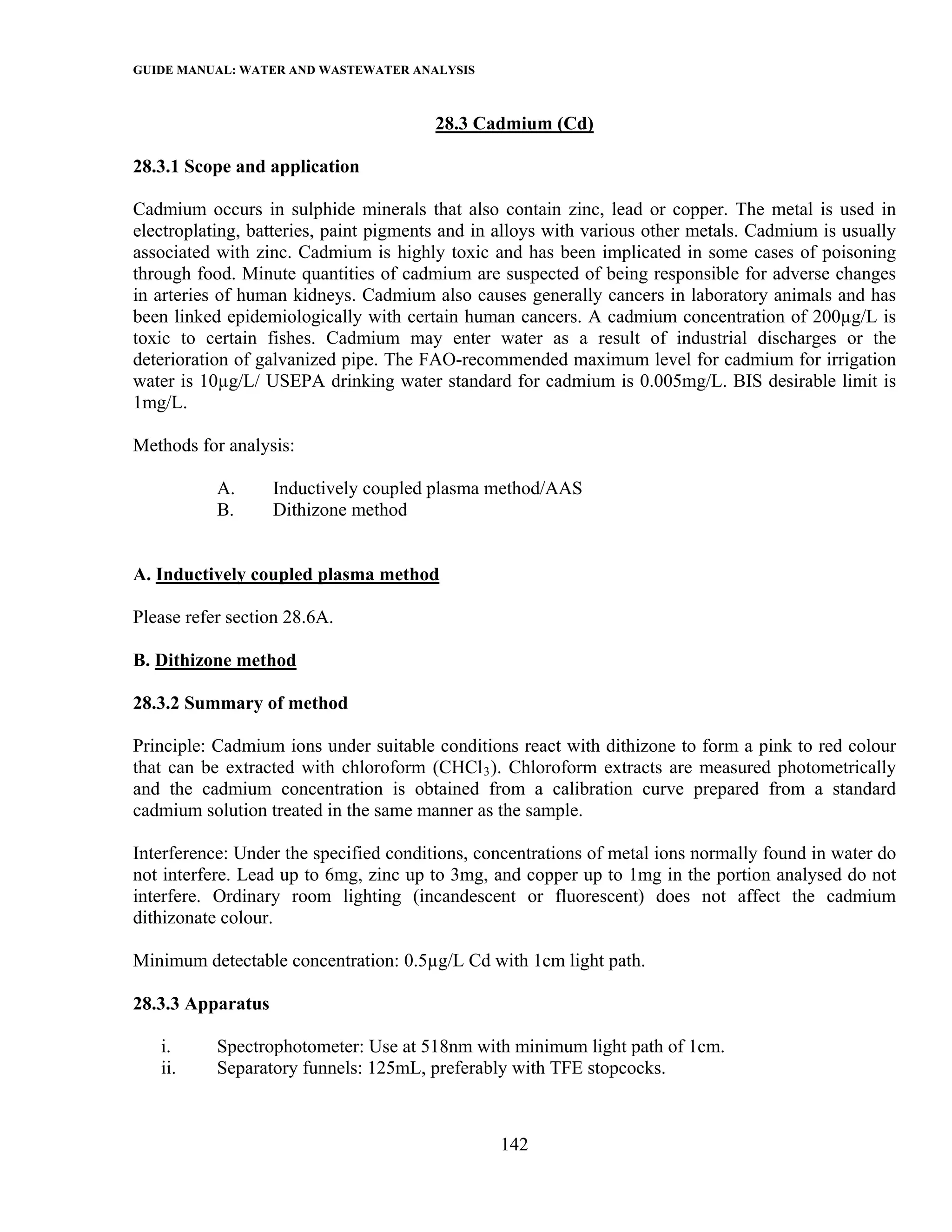 GUIDE MANUAL: WATER AND WASTEWATER ANALYSIS

                                        28.3 Cadmium (Cd)

28.3.1 Scope and application

Cadmium occurs in sulphide minerals that also contain zinc, lead or copper. The metal is used in
electroplating, batteries, paint pigments and in alloys with various other metals. Cadmium is usually
associated with zinc. Cadmium is highly toxic and has been implicated in some cases of poisoning
through food. Minute quantities of cadmium are suspected of being responsible for adverse changes
in arteries of human kidneys. Cadmium also causes generally cancers in laboratory animals and has
been linked epidemiologically with certain human cancers. A cadmium concentration of 200µg/L is
toxic to certain fishes. Cadmium may enter water as a result of industrial discharges or the
deterioration of galvanized pipe. The FAO-recommended maximum level for cadmium for irrigation
water is 10µg/L/ USEPA drinking water standard for cadmium is 0.005mg/L. BIS desirable limit is
1mg/L.

Methods for analysis:

           A.      Inductively coupled plasma method/AAS
           B.      Dithizone method


A. Inductively coupled plasma method

Please refer section 28.6A.

B. Dithizone method

28.3.2 Summary of method

Principle: Cadmium ions under suitable conditions react with dithizone to form a pink to red colour
that can be extracted with chloroform (CHCl 3 ). Chloroform extracts are measured photometrically
and the cadmium concentration is obtained from a calibration curve prepared from a standard
cadmium solution treated in the same manner as the sample.

Interference: Under the specified conditions, concentrations of metal ions normally found in water do
not interfere. Lead up to 6mg, zinc up to 3mg, and copper up to 1mg in the portion analysed do not
interfere. Ordinary room lighting (incandescent or fluorescent) does not affect the cadmium
dithizonate colour.

Minimum detectable concentration: 0.5µg/L Cd with 1cm light path.

28.3.3 Apparatus

   i.      Spectrophotometer: Use at 518nm with minimum light path of 1cm.
   ii.     Separatory funnels: 125mL, preferably with TFE stopcocks.



                                                142
 