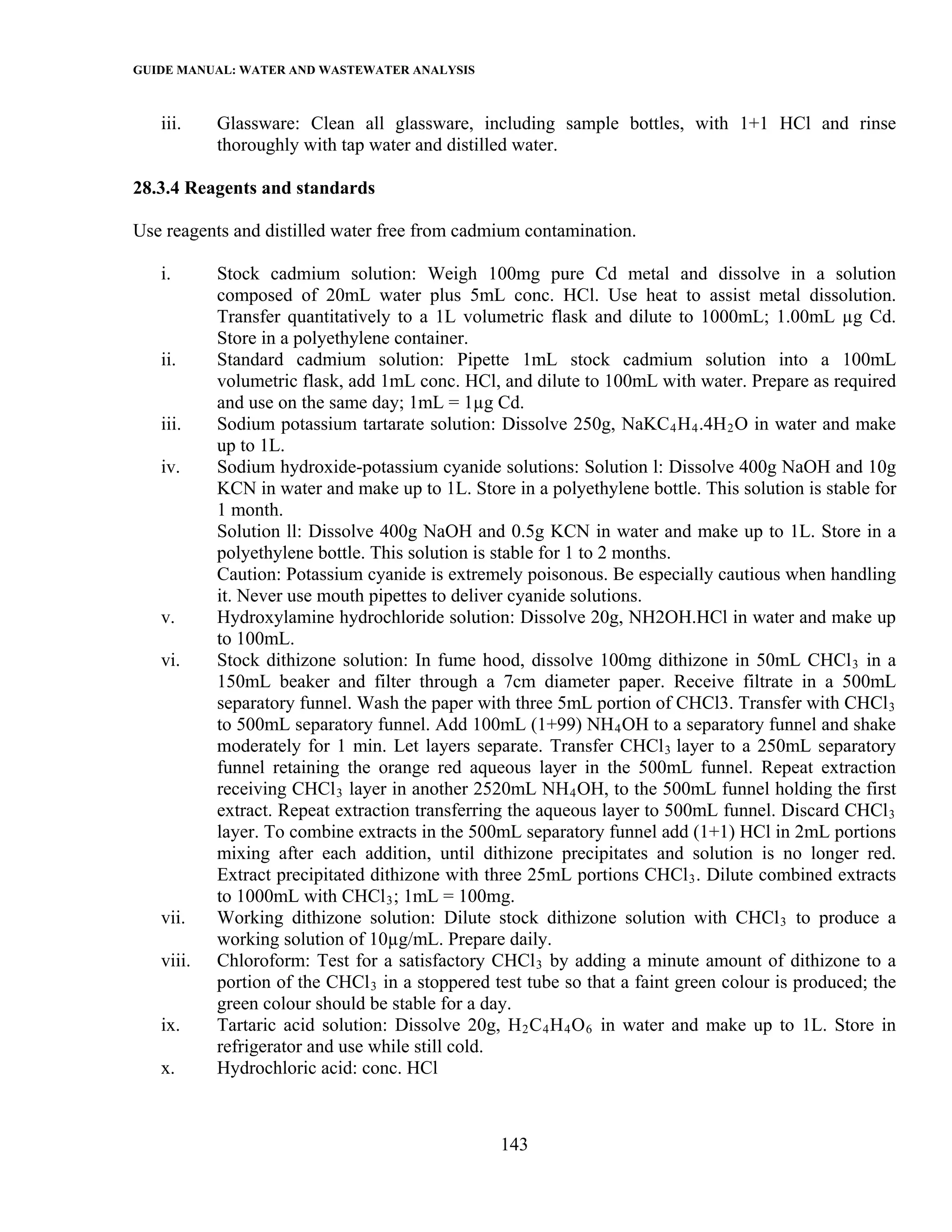 GUIDE MANUAL: WATER AND WASTEWATER ANALYSIS

   iii.    Glassware: Clean all glassware, including sample bottles, with 1+1 HCl and rinse
           thoroughly with tap water and distilled water.

28.3.4 Reagents and standards

Use reagents and distilled water free from cadmium contamination.

   i.      Stock cadmium solution: Weigh 100mg pure Cd metal and dissolve in a solution
           composed of 20mL water plus 5mL conc. HCl. Use heat to assist metal dissolution.
           Transfer quantitatively to a 1L volumetric flask and dilute to 1000mL; 1.00mL µg Cd.
           Store in a polyethylene container.
   ii.     Standard cadmium solution: Pipette 1mL stock cadmium solution into a 100mL
           volumetric flask, add 1mL conc. HCl, and dilute to 100mL with water. Prepare as required
           and use on the same day; 1mL = 1µg Cd.
   iii.    Sodium potassium tartarate solution: Dissolve 250g, NaKC 4 H 4 .4H 2 O in water and make
           up to 1L.
   iv.     Sodium hydroxide-potassium cyanide solutions: Solution l: Dissolve 400g NaOH and 10g
           KCN in water and make up to 1L. Store in a polyethylene bottle. This solution is stable for
           1 month.
           Solution ll: Dissolve 400g NaOH and 0.5g KCN in water and make up to 1L. Store in a
           polyethylene bottle. This solution is stable for 1 to 2 months.
           Caution: Potassium cyanide is extremely poisonous. Be especially cautious when handling
           it. Never use mouth pipettes to deliver cyanide solutions.
   v.      Hydroxylamine hydrochloride solution: Dissolve 20g, NH2OH.HCl in water and make up
           to 100mL.
   vi.     Stock dithizone solution: In fume hood, dissolve 100mg dithizone in 50mL CHCl 3 in a
           150mL beaker and filter through a 7cm diameter paper. Receive filtrate in a 500mL
           separatory funnel. Wash the paper with three 5mL portion of CHCl3. Transfer with CHCl 3
           to 500mL separatory funnel. Add 100mL (1+99) NH 4 OH to a separatory funnel and shake
           moderately for 1 min. Let layers separate. Transfer CHCl 3 layer to a 250mL separatory
           funnel retaining the orange red aqueous layer in the 500mL funnel. Repeat extraction
           receiving CHCl 3 layer in another 2520mL NH 4 OH, to the 500mL funnel holding the first
           extract. Repeat extraction transferring the aqueous layer to 500mL funnel. Discard CHCl 3
           layer. To combine extracts in the 500mL separatory funnel add (1+1) HCl in 2mL portions
           mixing after each addition, until dithizone precipitates and solution is no longer red.
           Extract precipitated dithizone with three 25mL portions CHCl 3 . Dilute combined extracts
           to 1000mL with CHCl 3 ; 1mL = 100mg.
   vii.    Working dithizone solution: Dilute stock dithizone solution with CHCl 3 to produce a
           working solution of 10µg/mL. Prepare daily.
   viii.   Chloroform: Test for a satisfactory CHCl 3 by adding a minute amount of dithizone to a
           portion of the CHCl 3 in a stoppered test tube so that a faint green colour is produced; the
           green colour should be stable for a day.
   ix.     Tartaric acid solution: Dissolve 20g, H 2 C 4 H 4 O 6 in water and make up to 1L. Store in
           refrigerator and use while still cold.
   x.      Hydrochloric acid: conc. HCl



                                                 143
 