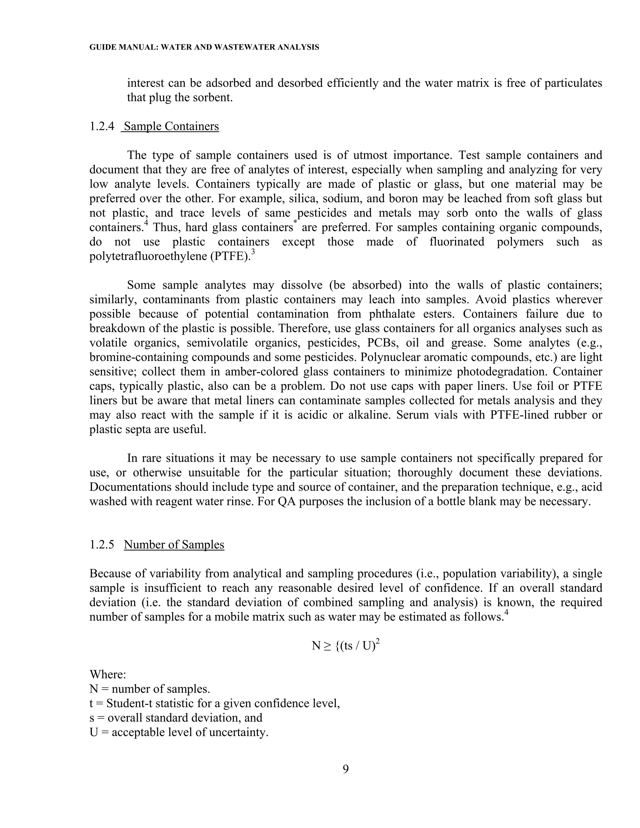 GUIDE MANUAL: WATER AND WASTEWATER ANALYSIS

       interest can be adsorbed and desorbed efficiently and the water matrix is free of particulates
       that plug the sorbent.

1.2.4 Sample Containers

        The type of sample containers used is of utmost importance. Test sample containers and
document that they are free of analytes of interest, especially when sampling and analyzing for very
low analyte levels. Containers typically are made of plastic or glass, but one material may be
preferred over the other. For example, silica, sodium, and boron may be leached from soft glass but
not plastic, and trace levels of same pesticides and metals may sorb onto the walls of glass
containers.4 Thus, hard glass containers* are preferred. For samples containing organic compounds,
do not use plastic containers except those made of fluorinated polymers such as
polytetrafluoroethylene (PTFE).3

        Some sample analytes may dissolve (be absorbed) into the walls of plastic containers;
similarly, contaminants from plastic containers may leach into samples. Avoid plastics wherever
possible because of potential contamination from phthalate esters. Containers failure due to
breakdown of the plastic is possible. Therefore, use glass containers for all organics analyses such as
volatile organics, semivolatile organics, pesticides, PCBs, oil and grease. Some analytes (e.g.,
bromine-containing compounds and some pesticides. Polynuclear aromatic compounds, etc.) are light
sensitive; collect them in amber-colored glass containers to minimize photodegradation. Container
caps, typically plastic, also can be a problem. Do not use caps with paper liners. Use foil or PTFE
liners but be aware that metal liners can contaminate samples collected for metals analysis and they
may also react with the sample if it is acidic or alkaline. Serum vials with PTFE-lined rubber or
plastic septa are useful.

       In rare situations it may be necessary to use sample containers not specifically prepared for
use, or otherwise unsuitable for the particular situation; thoroughly document these deviations.
Documentations should include type and source of container, and the preparation technique, e.g., acid
washed with reagent water rinse. For QA purposes the inclusion of a bottle blank may be necessary.


1.2.5 Number of Samples

Because of variability from analytical and sampling procedures (i.e., population variability), a single
sample is insufficient to reach any reasonable desired level of confidence. If an overall standard
deviation (i.e. the standard deviation of combined sampling and analysis) is known, the required
number of samples for a mobile matrix such as water may be estimated as follows.4

                                               N ≥ {(ts / U)2

Where:
N = number of samples.
t = Student-t statistic for a given confidence level,
s = overall standard deviation, and
U = acceptable level of uncertainty.

                                                        9
 