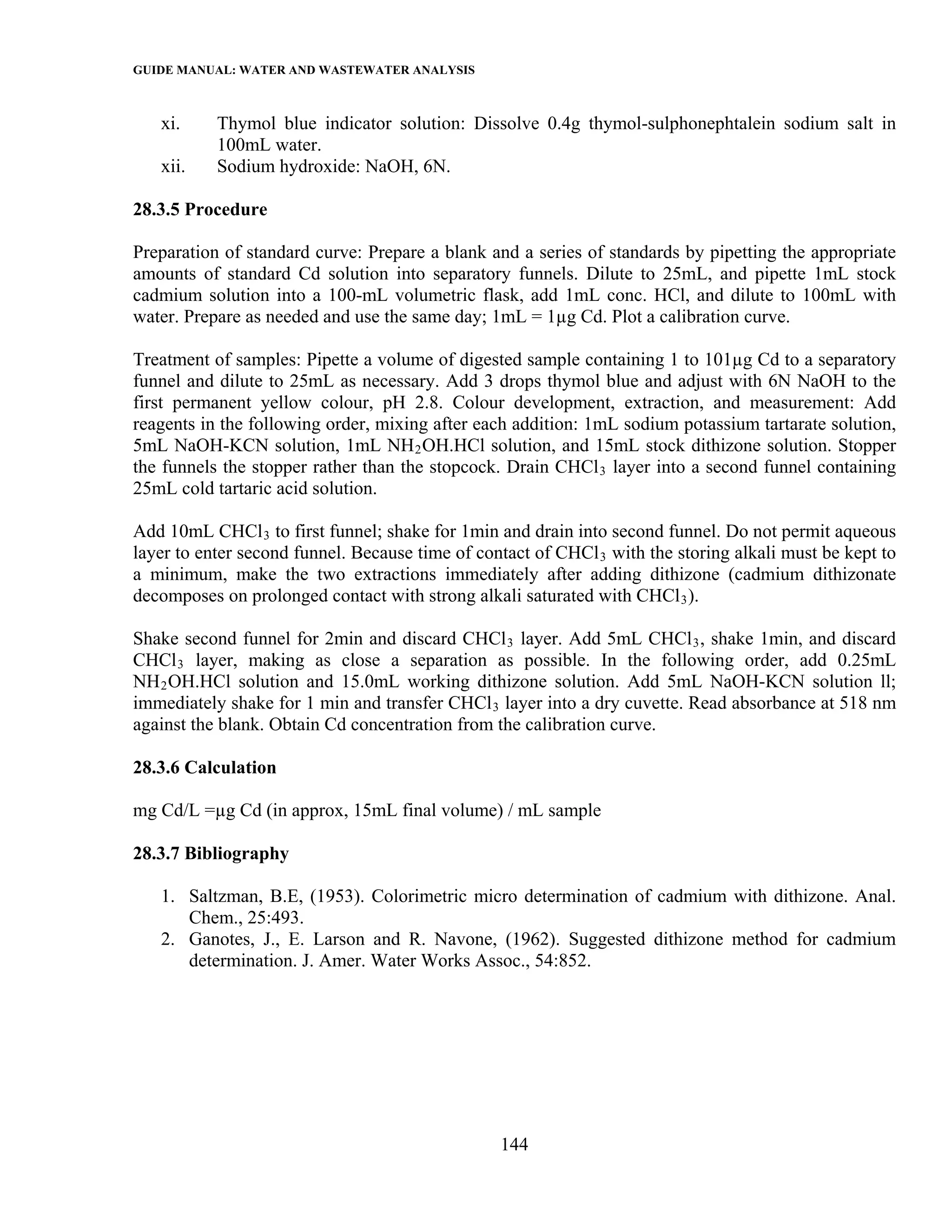 GUIDE MANUAL: WATER AND WASTEWATER ANALYSIS

   xi.     Thymol blue indicator solution: Dissolve 0.4g thymol-sulphonephtalein sodium salt in
           100mL water.
   xii.    Sodium hydroxide: NaOH, 6N.

28.3.5 Procedure

Preparation of standard curve: Prepare a blank and a series of standards by pipetting the appropriate
amounts of standard Cd solution into separatory funnels. Dilute to 25mL, and pipette 1mL stock
cadmium solution into a 100-mL volumetric flask, add 1mL conc. HCl, and dilute to 100mL with
water. Prepare as needed and use the same day; 1mL = 1µg Cd. Plot a calibration curve.

Treatment of samples: Pipette a volume of digested sample containing 1 to 101µg Cd to a separatory
funnel and dilute to 25mL as necessary. Add 3 drops thymol blue and adjust with 6N NaOH to the
first permanent yellow colour, pH 2.8. Colour development, extraction, and measurement: Add
reagents in the following order, mixing after each addition: 1mL sodium potassium tartarate solution,
5mL NaOH-KCN solution, 1mL NH 2 OH.HCl solution, and 15mL stock dithizone solution. Stopper
the funnels the stopper rather than the stopcock. Drain CHCl 3 layer into a second funnel containing
25mL cold tartaric acid solution.

Add 10mL CHCl 3 to first funnel; shake for 1min and drain into second funnel. Do not permit aqueous
layer to enter second funnel. Because time of contact of CHCl 3 with the storing alkali must be kept to
a minimum, make the two extractions immediately after adding dithizone (cadmium dithizonate
decomposes on prolonged contact with strong alkali saturated with CHCl 3 ).

Shake second funnel for 2min and discard CHCl 3 layer. Add 5mL CHCl 3 , shake 1min, and discard
CHCl 3 layer, making as close a separation as possible. In the following order, add 0.25mL
NH 2 OH.HCl solution and 15.0mL working dithizone solution. Add 5mL NaOH-KCN solution ll;
immediately shake for 1 min and transfer CHCl 3 layer into a dry cuvette. Read absorbance at 518 nm
against the blank. Obtain Cd concentration from the calibration curve.

28.3.6 Calculation

mg Cd/L =µg Cd (in approx, 15mL final volume) / mL sample

28.3.7 Bibliography

   1. Saltzman, B.E, (1953). Colorimetric micro determination of cadmium with dithizone. Anal.
      Chem., 25:493.
   2. Ganotes, J., E. Larson and R. Navone, (1962). Suggested dithizone method for cadmium
      determination. J. Amer. Water Works Assoc., 54:852.




                                                 144
 