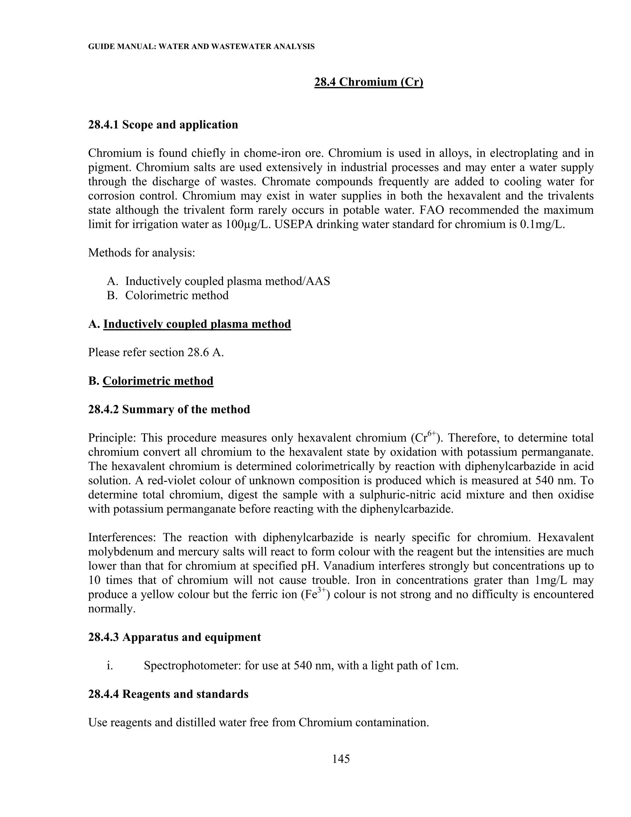 GUIDE MANUAL: WATER AND WASTEWATER ANALYSIS

                                              28.4 Chromium (Cr)


28.4.1 Scope and application

Chromium is found chiefly in chome-iron ore. Chromium is used in alloys, in electroplating and in
pigment. Chromium salts are used extensively in industrial processes and may enter a water supply
through the discharge of wastes. Chromate compounds frequently are added to cooling water for
corrosion control. Chromium may exist in water supplies in both the hexavalent and the trivalents
state although the trivalent form rarely occurs in potable water. FAO recommended the maximum
limit for irrigation water as 100µg/L. USEPA drinking water standard for chromium is 0.1mg/L.

Methods for analysis:

   A. Inductively coupled plasma method/AAS
   B. Colorimetric method

A. Inductively coupled plasma method

Please refer section 28.6 A.

B. Colorimetric method

28.4.2 Summary of the method

Principle: This procedure measures only hexavalent chromium (Cr6+). Therefore, to determine total
chromium convert all chromium to the hexavalent state by oxidation with potassium permanganate.
The hexavalent chromium is determined colorimetrically by reaction with diphenylcarbazide in acid
solution. A red-violet colour of unknown composition is produced which is measured at 540 nm. To
determine total chromium, digest the sample with a sulphuric-nitric acid mixture and then oxidise
with potassium permanganate before reacting with the diphenylcarbazide.

Interferences: The reaction with diphenylcarbazide is nearly specific for chromium. Hexavalent
molybdenum and mercury salts will react to form colour with the reagent but the intensities are much
lower than that for chromium at specified pH. Vanadium interferes strongly but concentrations up to
10 times that of chromium will not cause trouble. Iron in concentrations grater than 1mg/L may
produce a yellow colour but the ferric ion (Fe3+) colour is not strong and no difficulty is encountered
normally.

28.4.3 Apparatus and equipment

   i.      Spectrophotometer: for use at 540 nm, with a light path of 1cm.

28.4.4 Reagents and standards

Use reagents and distilled water free from Chromium contamination.

                                                 145
 