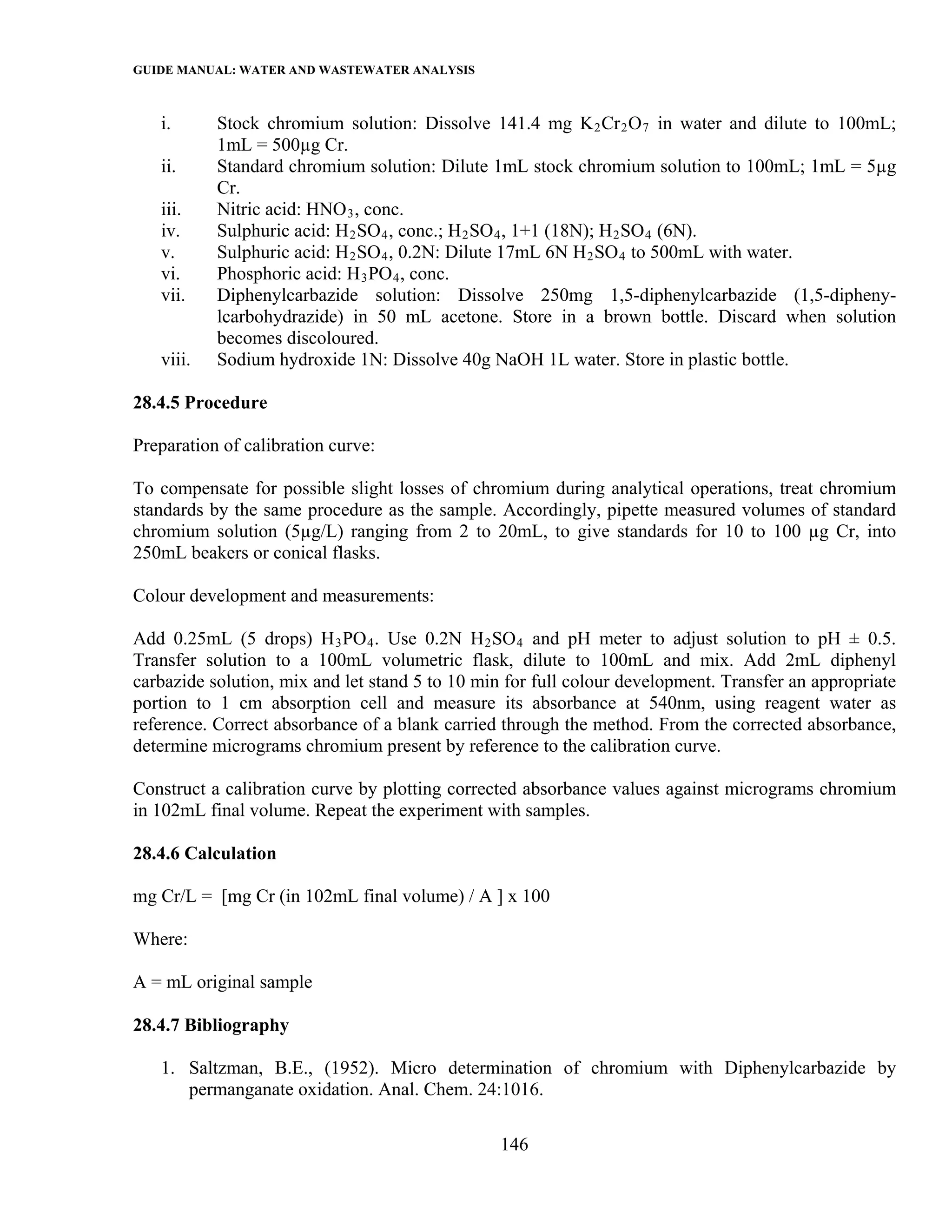 GUIDE MANUAL: WATER AND WASTEWATER ANALYSIS

   i.      Stock chromium solution: Dissolve 141.4 mg K 2 Cr 2 O 7 in water and dilute to 100mL;
           1mL = 500µg Cr.
   ii.     Standard chromium solution: Dilute 1mL stock chromium solution to 100mL; 1mL = 5µg
           Cr.
   iii.    Nitric acid: HNO 3 , conc.
   iv.     Sulphuric acid: H 2 SO 4 , conc.; H 2 SO 4 , 1+1 (18N); H 2 SO 4 (6N).
   v.      Sulphuric acid: H 2 SO 4 , 0.2N: Dilute 17mL 6N H 2 SO 4 to 500mL with water.
   vi.     Phosphoric acid: H 3 PO 4 , conc.
   vii.    Diphenylcarbazide solution: Dissolve 250mg 1,5-diphenylcarbazide (1,5-dipheny-
           lcarbohydrazide) in 50 mL acetone. Store in a brown bottle. Discard when solution
           becomes discoloured.
   viii.   Sodium hydroxide 1N: Dissolve 40g NaOH 1L water. Store in plastic bottle.

28.4.5 Procedure

Preparation of calibration curve:

To compensate for possible slight losses of chromium during analytical operations, treat chromium
standards by the same procedure as the sample. Accordingly, pipette measured volumes of standard
chromium solution (5µg/L) ranging from 2 to 20mL, to give standards for 10 to 100 µg Cr, into
250mL beakers or conical flasks.

Colour development and measurements:

Add 0.25mL (5 drops) H 3 PO 4 . Use 0.2N H 2 SO 4 and pH meter to adjust solution to pH ± 0.5.
Transfer solution to a 100mL volumetric flask, dilute to 100mL and mix. Add 2mL diphenyl
carbazide solution, mix and let stand 5 to 10 min for full colour development. Transfer an appropriate
portion to 1 cm absorption cell and measure its absorbance at 540nm, using reagent water as
reference. Correct absorbance of a blank carried through the method. From the corrected absorbance,
determine micrograms chromium present by reference to the calibration curve.

Construct a calibration curve by plotting corrected absorbance values against micrograms chromium
in 102mL final volume. Repeat the experiment with samples.

28.4.6 Calculation

mg Cr/L = [mg Cr (in 102mL final volume) / A ] x 100

Where:

A = mL original sample

28.4.7 Bibliography

   1. Saltzman, B.E., (1952). Micro determination of chromium with Diphenylcarbazide by
      permanganate oxidation. Anal. Chem. 24:1016.

                                                 146
 