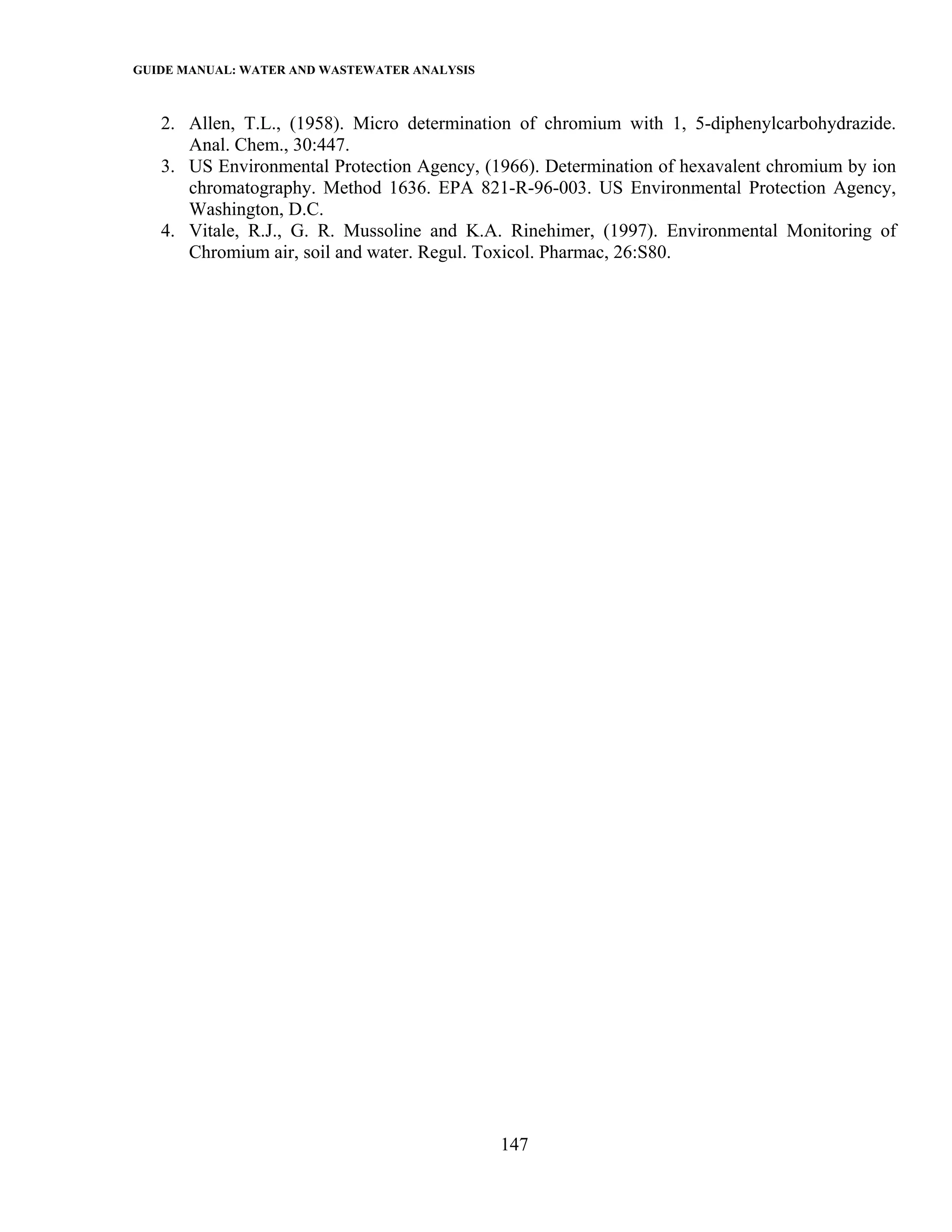 GUIDE MANUAL: WATER AND WASTEWATER ANALYSIS

   2. Allen, T.L., (1958). Micro determination of chromium with 1, 5-diphenylcarbohydrazide.
      Anal. Chem., 30:447.
   3. US Environmental Protection Agency, (1966). Determination of hexavalent chromium by ion
      chromatography. Method 1636. EPA 821-R-96-003. US Environmental Protection Agency,
      Washington, D.C.
   4. Vitale, R.J., G. R. Mussoline and K.A. Rinehimer, (1997). Environmental Monitoring of
      Chromium air, soil and water. Regul. Toxicol. Pharmac, 26:S80.




                                              147
 