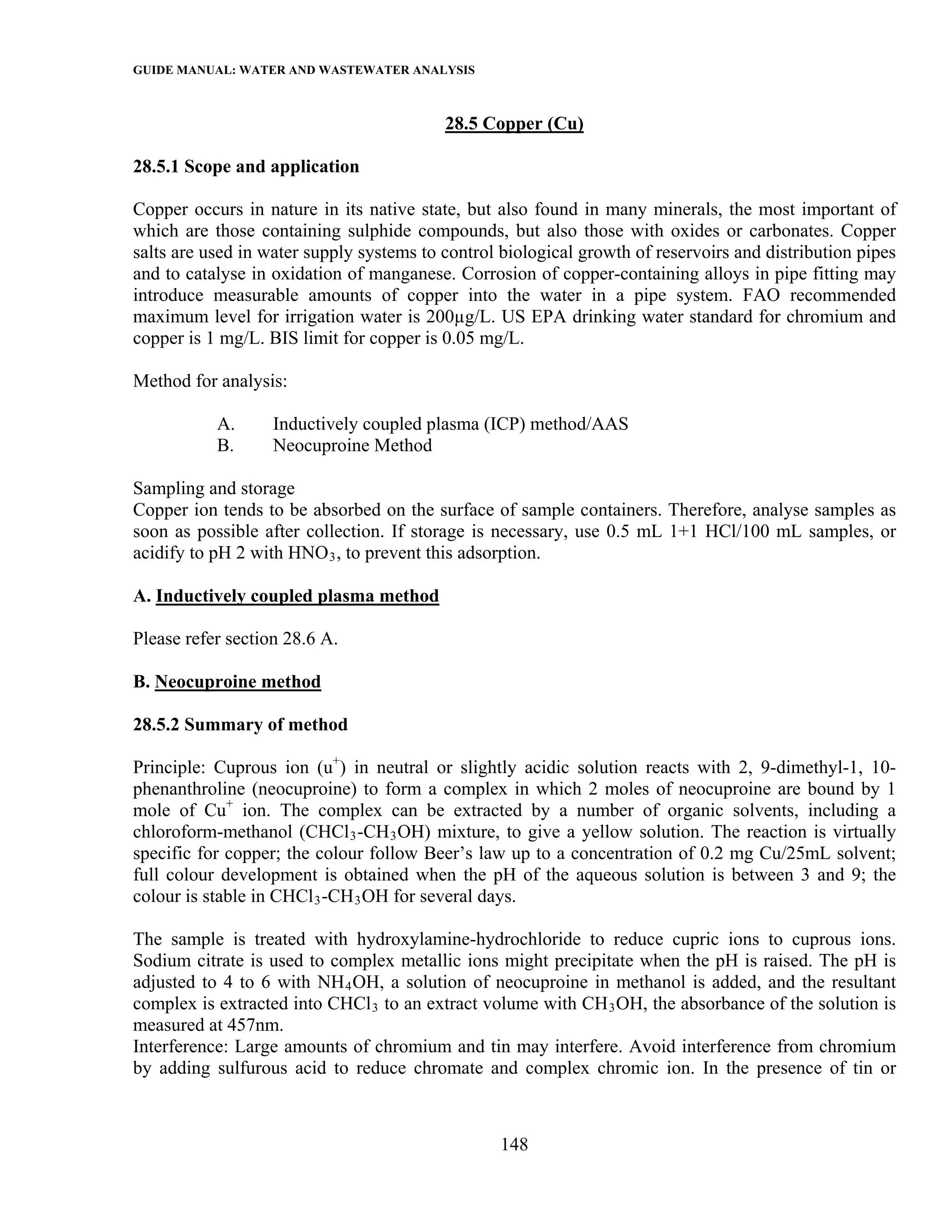 GUIDE MANUAL: WATER AND WASTEWATER ANALYSIS

                                          28.5 Copper (Cu)

28.5.1 Scope and application

Copper occurs in nature in its native state, but also found in many minerals, the most important of
which are those containing sulphide compounds, but also those with oxides or carbonates. Copper
salts are used in water supply systems to control biological growth of reservoirs and distribution pipes
and to catalyse in oxidation of manganese. Corrosion of copper-containing alloys in pipe fitting may
introduce measurable amounts of copper into the water in a pipe system. FAO recommended
maximum level for irrigation water is 200µg/L. US EPA drinking water standard for chromium and
copper is 1 mg/L. BIS limit for copper is 0.05 mg/L.

Method for analysis:

           A.      Inductively coupled plasma (ICP) method/AAS
           B.      Neocuproine Method

Sampling and storage
Copper ion tends to be absorbed on the surface of sample containers. Therefore, analyse samples as
soon as possible after collection. If storage is necessary, use 0.5 mL 1+1 HCl/100 mL samples, or
acidify to pH 2 with HNO 3 , to prevent this adsorption.

A. Inductively coupled plasma method

Please refer section 28.6 A.

B. Neocuproine method

28.5.2 Summary of method

Principle: Cuprous ion (u+) in neutral or slightly acidic solution reacts with 2, 9-dimethyl-1, 10-
phenanthroline (neocuproine) to form a complex in which 2 moles of neocuproine are bound by 1
mole of Cu+ ion. The complex can be extracted by a number of organic solvents, including a
chloroform-methanol (CHCl 3 -CH 3 OH) mixture, to give a yellow solution. The reaction is virtually
specific for copper; the colour follow Beer’s law up to a concentration of 0.2 mg Cu/25mL solvent;
full colour development is obtained when the pH of the aqueous solution is between 3 and 9; the
colour is stable in CHCl 3 -CH 3 OH for several days.

The sample is treated with hydroxylamine-hydrochloride to reduce cupric ions to cuprous ions.
Sodium citrate is used to complex metallic ions might precipitate when the pH is raised. The pH is
adjusted to 4 to 6 with NH 4 OH, a solution of neocuproine in methanol is added, and the resultant
complex is extracted into CHCl 3 to an extract volume with CH 3 OH, the absorbance of the solution is
measured at 457nm.
Interference: Large amounts of chromium and tin may interfere. Avoid interference from chromium
by adding sulfurous acid to reduce chromate and complex chromic ion. In the presence of tin or



                                                  148
 