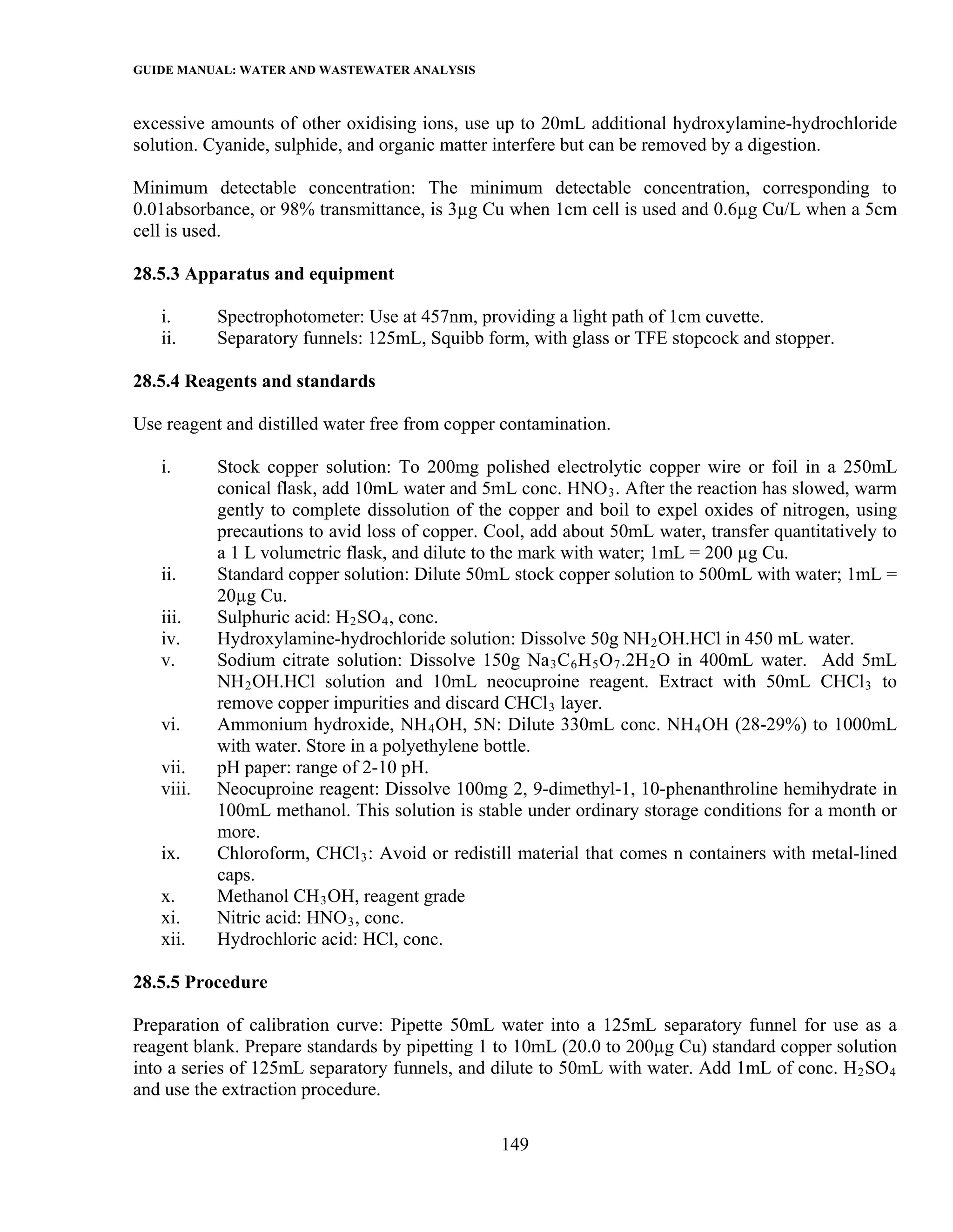 GUIDE MANUAL: WATER AND WASTEWATER ANALYSIS

excessive amounts of other oxidising ions, use up to 20mL additional hydroxylamine-hydrochloride
solution. Cyanide, sulphide, and organic matter interfere but can be removed by a digestion.

Minimum detectable concentration: The minimum detectable concentration, corresponding to
0.01absorbance, or 98% transmittance, is 3µg Cu when 1cm cell is used and 0.6µg Cu/L when a 5cm
cell is used.

28.5.3 Apparatus and equipment

   i.      Spectrophotometer: Use at 457nm, providing a light path of 1cm cuvette.
   ii.     Separatory funnels: 125mL, Squibb form, with glass or TFE stopcock and stopper.

28.5.4 Reagents and standards

Use reagent and distilled water free from copper contamination.

   i.      Stock copper solution: To 200mg polished electrolytic copper wire or foil in a 250mL
           conical flask, add 10mL water and 5mL conc. HNO 3 . After the reaction has slowed, warm
           gently to complete dissolution of the copper and boil to expel oxides of nitrogen, using
           precautions to avid loss of copper. Cool, add about 50mL water, transfer quantitatively to
           a 1 L volumetric flask, and dilute to the mark with water; 1mL = 200 µg Cu.
   ii.     Standard copper solution: Dilute 50mL stock copper solution to 500mL with water; 1mL =
           20µg Cu.
   iii.    Sulphuric acid: H 2 SO 4 , conc.
   iv.     Hydroxylamine-hydrochloride solution: Dissolve 50g NH 2 OH.HCl in 450 mL water.
   v.      Sodium citrate solution: Dissolve 150g Na 3 C 6 H 5 O 7 .2H 2 O in 400mL water. Add 5mL
           NH 2 OH.HCl solution and 10mL neocuproine reagent. Extract with 50mL CHCl 3 to
           remove copper impurities and discard CHCl 3 layer.
   vi.     Ammonium hydroxide, NH 4 OH, 5N: Dilute 330mL conc. NH 4 OH (28-29%) to 1000mL
           with water. Store in a polyethylene bottle.
   vii.    pH paper: range of 2-10 pH.
   viii.   Neocuproine reagent: Dissolve 100mg 2, 9-dimethyl-1, 10-phenanthroline hemihydrate in
           100mL methanol. This solution is stable under ordinary storage conditions for a month or
           more.
   ix.     Chloroform, CHCl 3 : Avoid or redistill material that comes n containers with metal-lined
           caps.
   x.      Methanol CH 3 OH, reagent grade
   xi.     Nitric acid: HNO 3 , conc.
   xii.    Hydrochloric acid: HCl, conc.

28.5.5 Procedure

Preparation of calibration curve: Pipette 50mL water into a 125mL separatory funnel for use as a
reagent blank. Prepare standards by pipetting 1 to 10mL (20.0 to 200µg Cu) standard copper solution
into a series of 125mL separatory funnels, and dilute to 50mL with water. Add 1mL of conc. H 2 SO 4
and use the extraction procedure.

                                                149
 