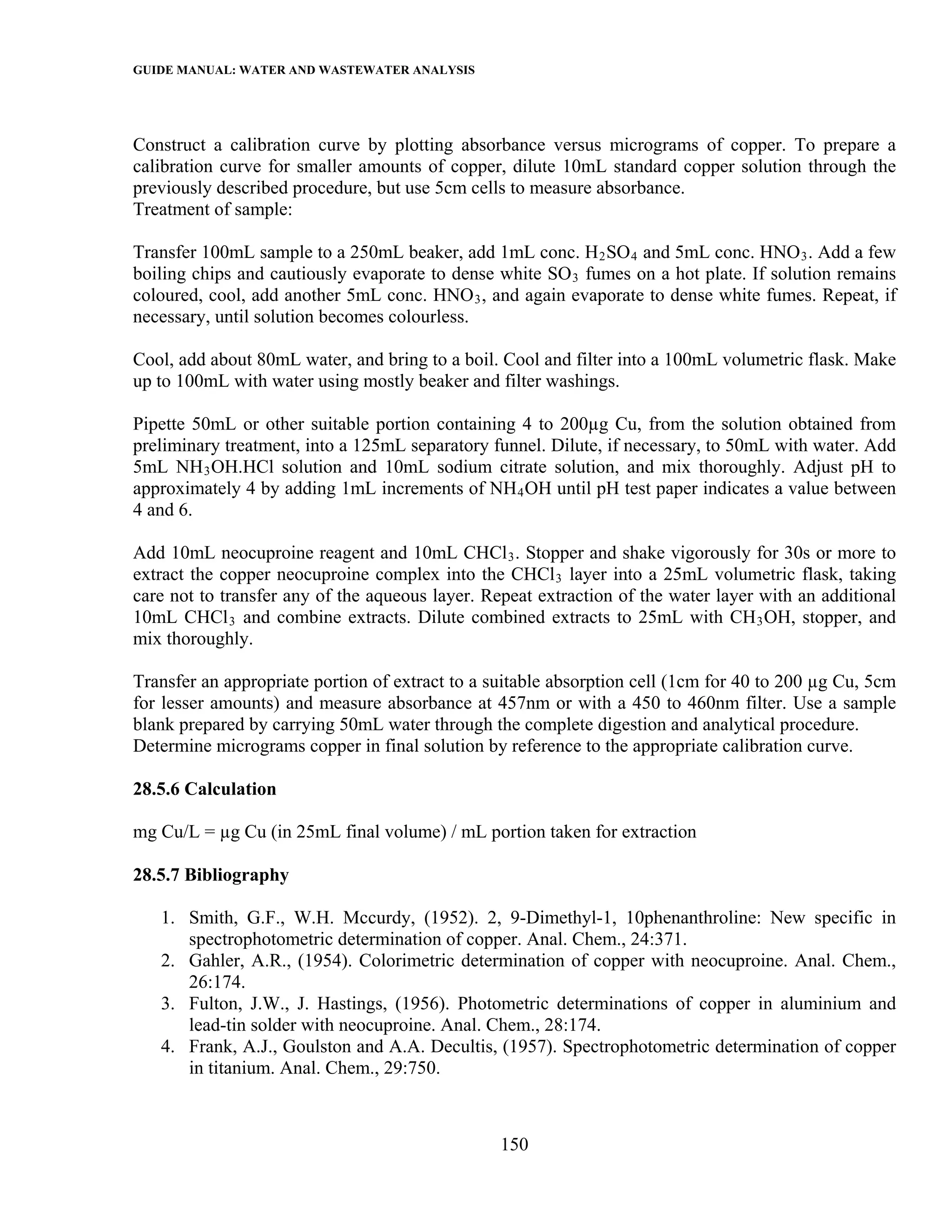 GUIDE MANUAL: WATER AND WASTEWATER ANALYSIS



Construct a calibration curve by plotting absorbance versus micrograms of copper. To prepare a
calibration curve for smaller amounts of copper, dilute 10mL standard copper solution through the
previously described procedure, but use 5cm cells to measure absorbance.
Treatment of sample:

Transfer 100mL sample to a 250mL beaker, add 1mL conc. H 2 SO 4 and 5mL conc. HNO 3 . Add a few
boiling chips and cautiously evaporate to dense white SO 3 fumes on a hot plate. If solution remains
coloured, cool, add another 5mL conc. HNO 3 , and again evaporate to dense white fumes. Repeat, if
necessary, until solution becomes colourless.

Cool, add about 80mL water, and bring to a boil. Cool and filter into a 100mL volumetric flask. Make
up to 100mL with water using mostly beaker and filter washings.

Pipette 50mL or other suitable portion containing 4 to 200µg Cu, from the solution obtained from
preliminary treatment, into a 125mL separatory funnel. Dilute, if necessary, to 50mL with water. Add
5mL NH 3 OH.HCl solution and 10mL sodium citrate solution, and mix thoroughly. Adjust pH to
approximately 4 by adding 1mL increments of NH 4 OH until pH test paper indicates a value between
4 and 6.

Add 10mL neocuproine reagent and 10mL CHCl 3 . Stopper and shake vigorously for 30s or more to
extract the copper neocuproine complex into the CHCl 3 layer into a 25mL volumetric flask, taking
care not to transfer any of the aqueous layer. Repeat extraction of the water layer with an additional
10mL CHCl 3 and combine extracts. Dilute combined extracts to 25mL with CH 3 OH, stopper, and
mix thoroughly.

Transfer an appropriate portion of extract to a suitable absorption cell (1cm for 40 to 200 µg Cu, 5cm
for lesser amounts) and measure absorbance at 457nm or with a 450 to 460nm filter. Use a sample
blank prepared by carrying 50mL water through the complete digestion and analytical procedure.
Determine micrograms copper in final solution by reference to the appropriate calibration curve.

28.5.6 Calculation

mg Cu/L = µg Cu (in 25mL final volume) / mL portion taken for extraction

28.5.7 Bibliography

   1. Smith, G.F., W.H. Mccurdy, (1952). 2, 9-Dimethyl-1, 10phenanthroline: New specific in
      spectrophotometric determination of copper. Anal. Chem., 24:371.
   2. Gahler, A.R., (1954). Colorimetric determination of copper with neocuproine. Anal. Chem.,
      26:174.
   3. Fulton, J.W., J. Hastings, (1956). Photometric determinations of copper in aluminium and
      lead-tin solder with neocuproine. Anal. Chem., 28:174.
   4. Frank, A.J., Goulston and A.A. Decultis, (1957). Spectrophotometric determination of copper
      in titanium. Anal. Chem., 29:750.



                                                 150
 
