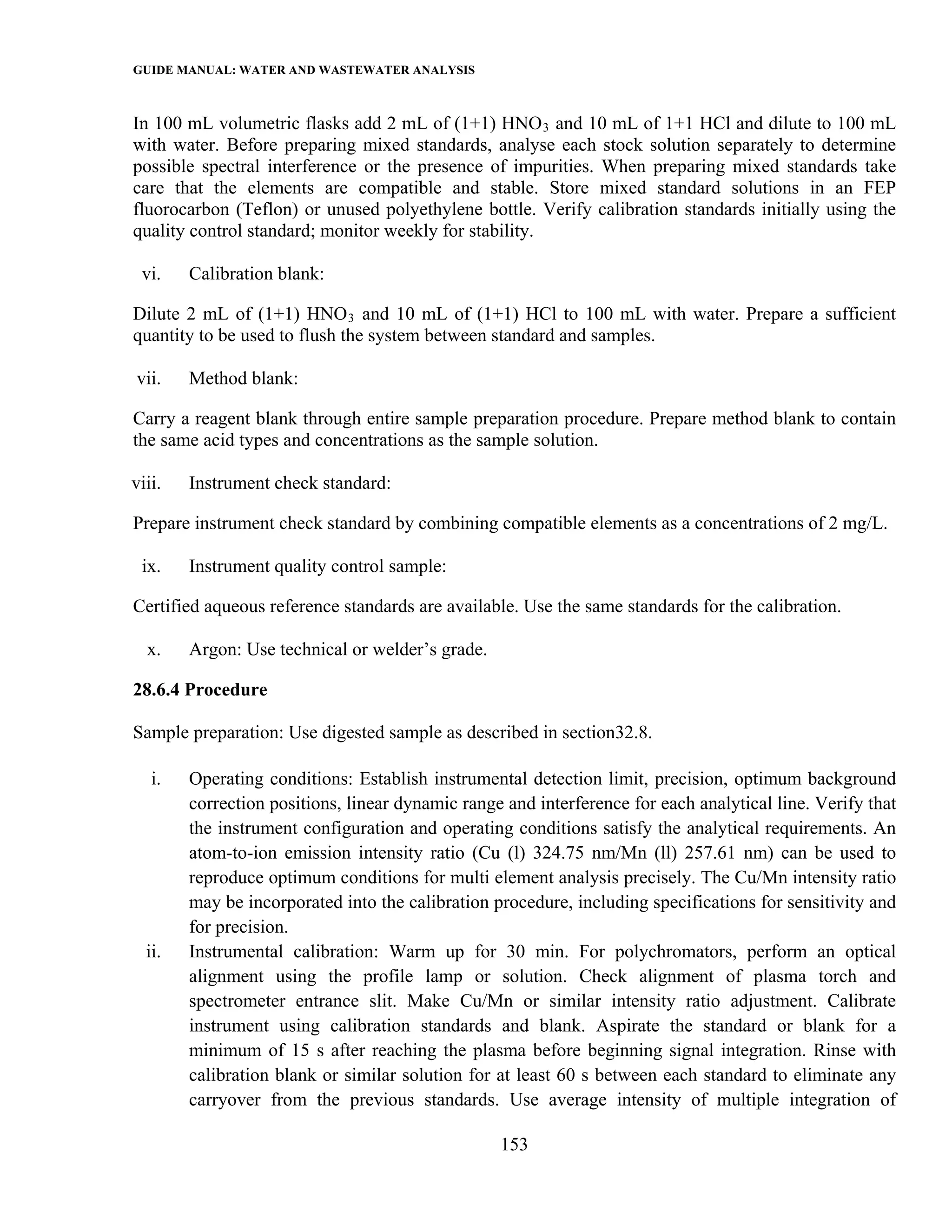 GUIDE MANUAL: WATER AND WASTEWATER ANALYSIS

In 100 mL volumetric flasks add 2 mL of (1+1) HNO 3 and 10 mL of 1+1 HCl and dilute to 100 mL
with water. Before preparing mixed standards, analyse each stock solution separately to determine
possible spectral interference or the presence of impurities. When preparing mixed standards take
care that the elements are compatible and stable. Store mixed standard solutions in an FEP
fluorocarbon (Teflon) or unused polyethylene bottle. Verify calibration standards initially using the
quality control standard; monitor weekly for stability.

 vi.    Calibration blank:

Dilute 2 mL of (1+1) HNO 3 and 10 mL of (1+1) HCl to 100 mL with water. Prepare a sufficient
quantity to be used to flush the system between standard and samples.

vii.    Method blank:

Carry a reagent blank through entire sample preparation procedure. Prepare method blank to contain
the same acid types and concentrations as the sample solution.

viii.   Instrument check standard:

Prepare instrument check standard by combining compatible elements as a concentrations of 2 mg/L.

 ix.    Instrument quality control sample:

Certified aqueous reference standards are available. Use the same standards for the calibration.

  x.    Argon: Use technical or welder’s grade.

28.6.4 Procedure

Sample preparation: Use digested sample as described in section32.8.

   i.   Operating conditions: Establish instrumental detection limit, precision, optimum background
        correction positions, linear dynamic range and interference for each analytical line. Verify that
        the instrument configuration and operating conditions satisfy the analytical requirements. An
        atom-to-ion emission intensity ratio (Cu (l) 324.75 nm/Mn (ll) 257.61 nm) can be used to
        reproduce optimum conditions for multi element analysis precisely. The Cu/Mn intensity ratio
        may be incorporated into the calibration procedure, including specifications for sensitivity and
        for precision.
  ii.   Instrumental calibration: Warm up for 30 min. For polychromators, perform an optical
        alignment using the profile lamp or solution. Check alignment of plasma torch and
        spectrometer entrance slit. Make Cu/Mn or similar intensity ratio adjustment. Calibrate
        instrument using calibration standards and blank. Aspirate the standard or blank for a
        minimum of 15 s after reaching the plasma before beginning signal integration. Rinse with
        calibration blank or similar solution for at least 60 s between each standard to eliminate any
        carryover from the previous standards. Use average intensity of multiple integration of

                                                  153
 