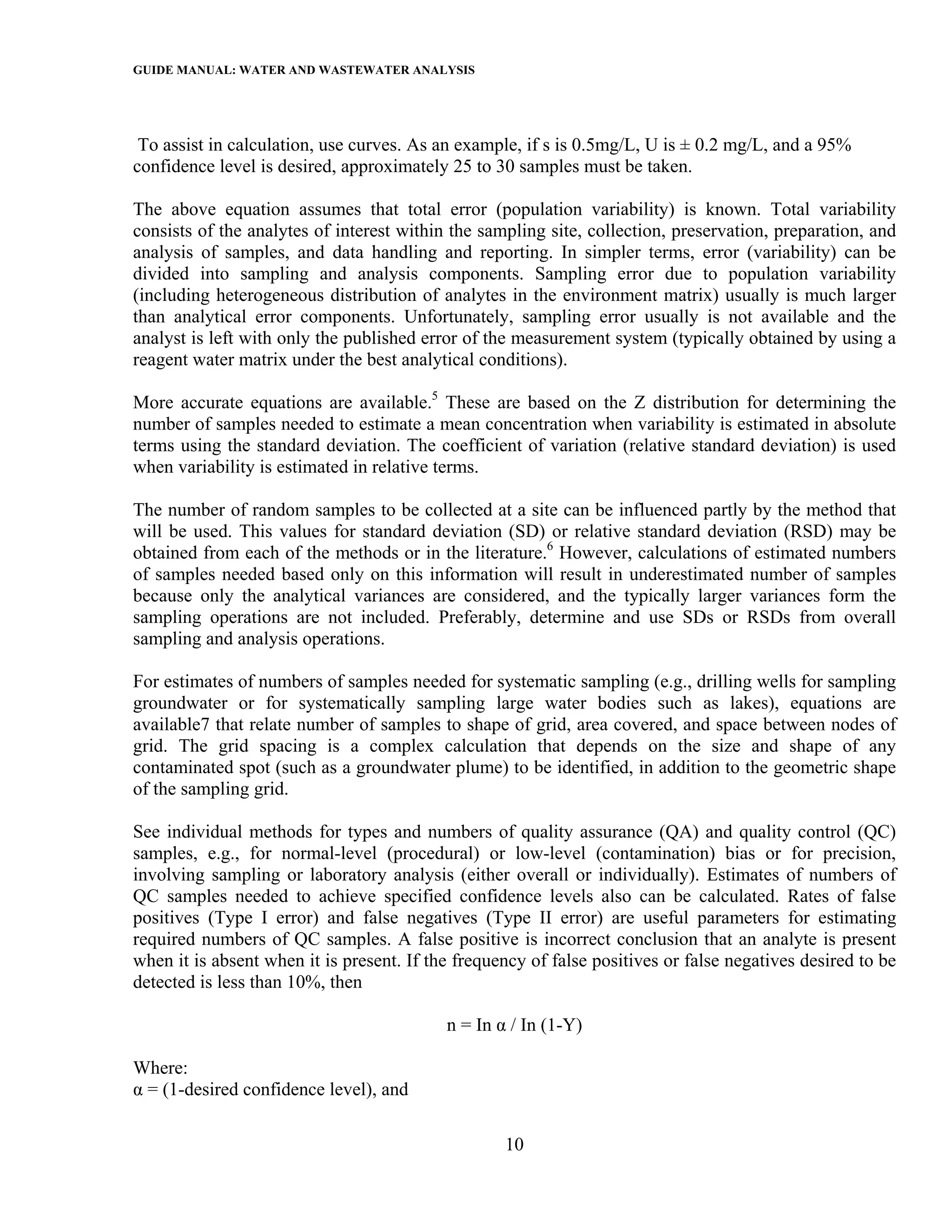 GUIDE MANUAL: WATER AND WASTEWATER ANALYSIS



 To assist in calculation, use curves. As an example, if s is 0.5mg/L, U is ± 0.2 mg/L, and a 95%
confidence level is desired, approximately 25 to 30 samples must be taken.

The above equation assumes that total error (population variability) is known. Total variability
consists of the analytes of interest within the sampling site, collection, preservation, preparation, and
analysis of samples, and data handling and reporting. In simpler terms, error (variability) can be
divided into sampling and analysis components. Sampling error due to population variability
(including heterogeneous distribution of analytes in the environment matrix) usually is much larger
than analytical error components. Unfortunately, sampling error usually is not available and the
analyst is left with only the published error of the measurement system (typically obtained by using a
reagent water matrix under the best analytical conditions).

More accurate equations are available.5 These are based on the Z distribution for determining the
number of samples needed to estimate a mean concentration when variability is estimated in absolute
terms using the standard deviation. The coefficient of variation (relative standard deviation) is used
when variability is estimated in relative terms.

The number of random samples to be collected at a site can be influenced partly by the method that
will be used. This values for standard deviation (SD) or relative standard deviation (RSD) may be
obtained from each of the methods or in the literature.6 However, calculations of estimated numbers
of samples needed based only on this information will result in underestimated number of samples
because only the analytical variances are considered, and the typically larger variances form the
sampling operations are not included. Preferably, determine and use SDs or RSDs from overall
sampling and analysis operations.

For estimates of numbers of samples needed for systematic sampling (e.g., drilling wells for sampling
groundwater or for systematically sampling large water bodies such as lakes), equations are
available7 that relate number of samples to shape of grid, area covered, and space between nodes of
grid. The grid spacing is a complex calculation that depends on the size and shape of any
contaminated spot (such as a groundwater plume) to be identified, in addition to the geometric shape
of the sampling grid.

See individual methods for types and numbers of quality assurance (QA) and quality control (QC)
samples, e.g., for normal-level (procedural) or low-level (contamination) bias or for precision,
involving sampling or laboratory analysis (either overall or individually). Estimates of numbers of
QC samples needed to achieve specified confidence levels also can be calculated. Rates of false
positives (Type I error) and false negatives (Type II error) are useful parameters for estimating
required numbers of QC samples. A false positive is incorrect conclusion that an analyte is present
when it is absent when it is present. If the frequency of false positives or false negatives desired to be
detected is less than 10%, then

                                           n = In α / In (1-Y)

Where:
α = (1-desired confidence level), and

                                                   10
 