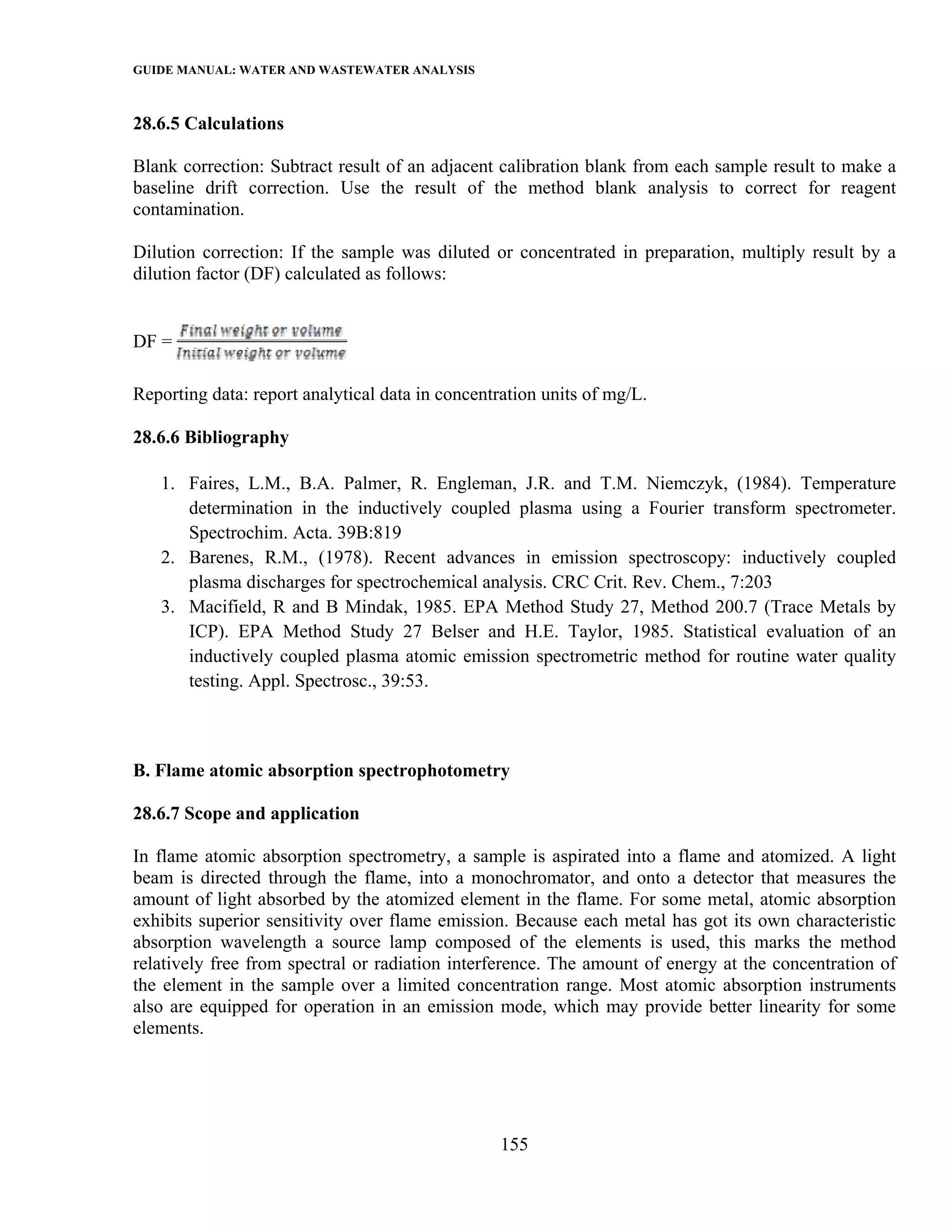 GUIDE MANUAL: WATER AND WASTEWATER ANALYSIS

28.6.5 Calculations

Blank correction: Subtract result of an adjacent calibration blank from each sample result to make a
baseline drift correction. Use the result of the method blank analysis to correct for reagent
contamination.

Dilution correction: If the sample was diluted or concentrated in preparation, multiply result by a
dilution factor (DF) calculated as follows:


DF =

Reporting data: report analytical data in concentration units of mg/L.

28.6.6 Bibliography

   1. Faires, L.M., B.A. Palmer, R. Engleman, J.R. and T.M. Niemczyk, (1984). Temperature
      determination in the inductively coupled plasma using a Fourier transform spectrometer.
      Spectrochim. Acta. 39B:819
   2. Barenes, R.M., (1978). Recent advances in emission spectroscopy: inductively coupled
      plasma discharges for spectrochemical analysis. CRC Crit. Rev. Chem., 7:203
   3. Macifield, R and B Mindak, 1985. EPA Method Study 27, Method 200.7 (Trace Metals by
      ICP). EPA Method Study 27 Belser and H.E. Taylor, 1985. Statistical evaluation of an
      inductively coupled plasma atomic emission spectrometric method for routine water quality
      testing. Appl. Spectrosc., 39:53.



B. Flame atomic absorption spectrophotometry

28.6.7 Scope and application

In flame atomic absorption spectrometry, a sample is aspirated into a flame and atomized. A light
beam is directed through the flame, into a monochromator, and onto a detector that measures the
amount of light absorbed by the atomized element in the flame. For some metal, atomic absorption
exhibits superior sensitivity over flame emission. Because each metal has got its own characteristic
absorption wavelength a source lamp composed of the elements is used, this marks the method
relatively free from spectral or radiation interference. The amount of energy at the concentration of
the element in the sample over a limited concentration range. Most atomic absorption instruments
also are equipped for operation in an emission mode, which may provide better linearity for some
elements.




                                                  155
 