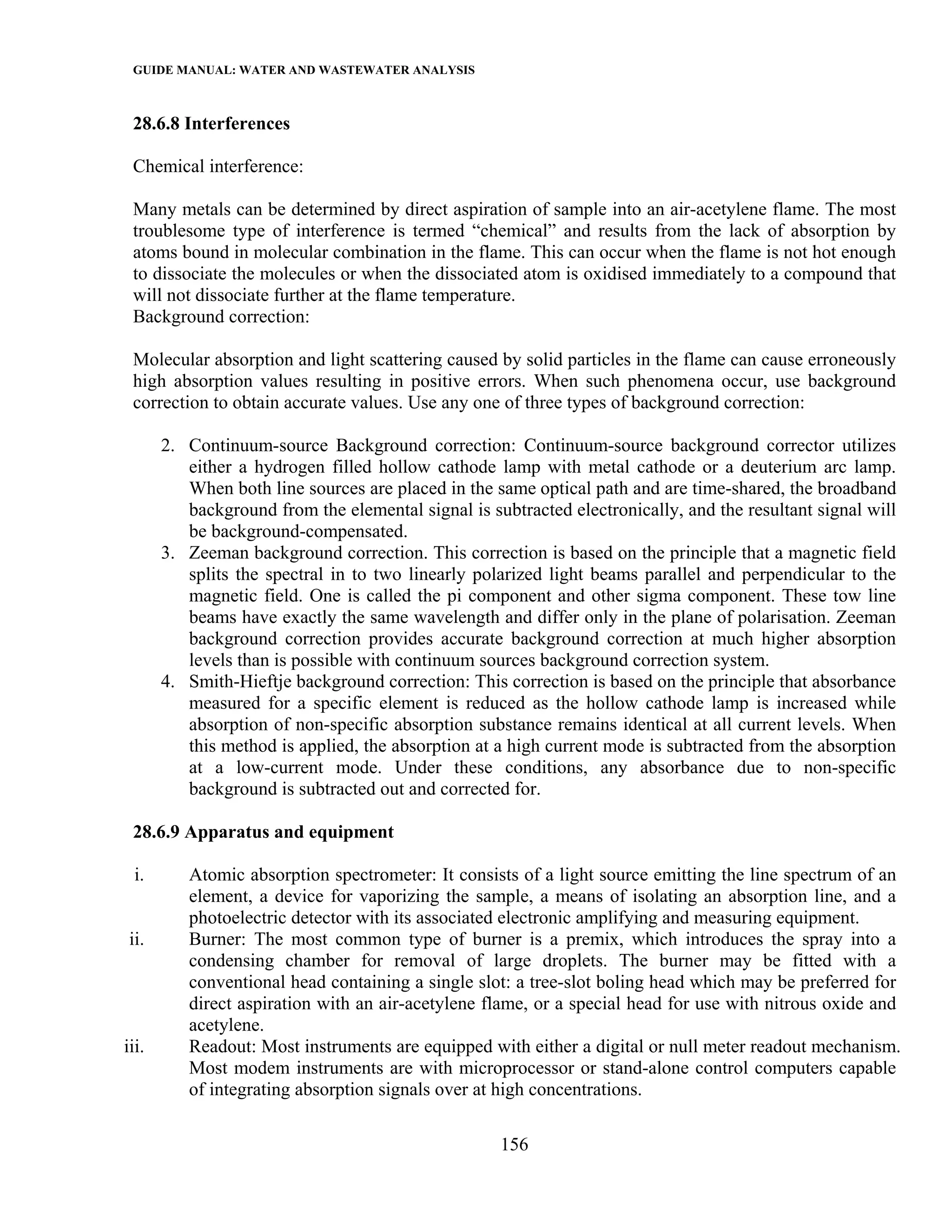 GUIDE MANUAL: WATER AND WASTEWATER ANALYSIS

 28.6.8 Interferences

 Chemical interference:

 Many metals can be determined by direct aspiration of sample into an air-acetylene flame. The most
 troublesome type of interference is termed “chemical” and results from the lack of absorption by
 atoms bound in molecular combination in the flame. This can occur when the flame is not hot enough
 to dissociate the molecules or when the dissociated atom is oxidised immediately to a compound that
 will not dissociate further at the flame temperature.
 Background correction:

 Molecular absorption and light scattering caused by solid particles in the flame can cause erroneously
 high absorption values resulting in positive errors. When such phenomena occur, use background
 correction to obtain accurate values. Use any one of three types of background correction:

       2. Continuum-source Background correction: Continuum-source background corrector utilizes
          either a hydrogen filled hollow cathode lamp with metal cathode or a deuterium arc lamp.
          When both line sources are placed in the same optical path and are time-shared, the broadband
          background from the elemental signal is subtracted electronically, and the resultant signal will
          be background-compensated.
       3. Zeeman background correction. This correction is based on the principle that a magnetic field
          splits the spectral in to two linearly polarized light beams parallel and perpendicular to the
          magnetic field. One is called the pi component and other sigma component. These tow line
          beams have exactly the same wavelength and differ only in the plane of polarisation. Zeeman
          background correction provides accurate background correction at much higher absorption
          levels than is possible with continuum sources background correction system.
       4. Smith-Hieftje background correction: This correction is based on the principle that absorbance
          measured for a specific element is reduced as the hollow cathode lamp is increased while
          absorption of non-specific absorption substance remains identical at all current levels. When
          this method is applied, the absorption at a high current mode is subtracted from the absorption
          at a low-current mode. Under these conditions, any absorbance due to non-specific
          background is subtracted out and corrected for.

 28.6.9 Apparatus and equipment

  i.      Atomic absorption spectrometer: It consists of a light source emitting the line spectrum of an
          element, a device for vaporizing the sample, a means of isolating an absorption line, and a
          photoelectric detector with its associated electronic amplifying and measuring equipment.
 ii.      Burner: The most common type of burner is a premix, which introduces the spray into a
          condensing chamber for removal of large droplets. The burner may be fitted with a
          conventional head containing a single slot: a tree-slot boling head which may be preferred for
          direct aspiration with an air-acetylene flame, or a special head for use with nitrous oxide and
          acetylene.
iii.      Readout: Most instruments are equipped with either a digital or null meter readout mechanism.
          Most modem instruments are with microprocessor or stand-alone control computers capable
          of integrating absorption signals over at high concentrations.

                                                    156
 