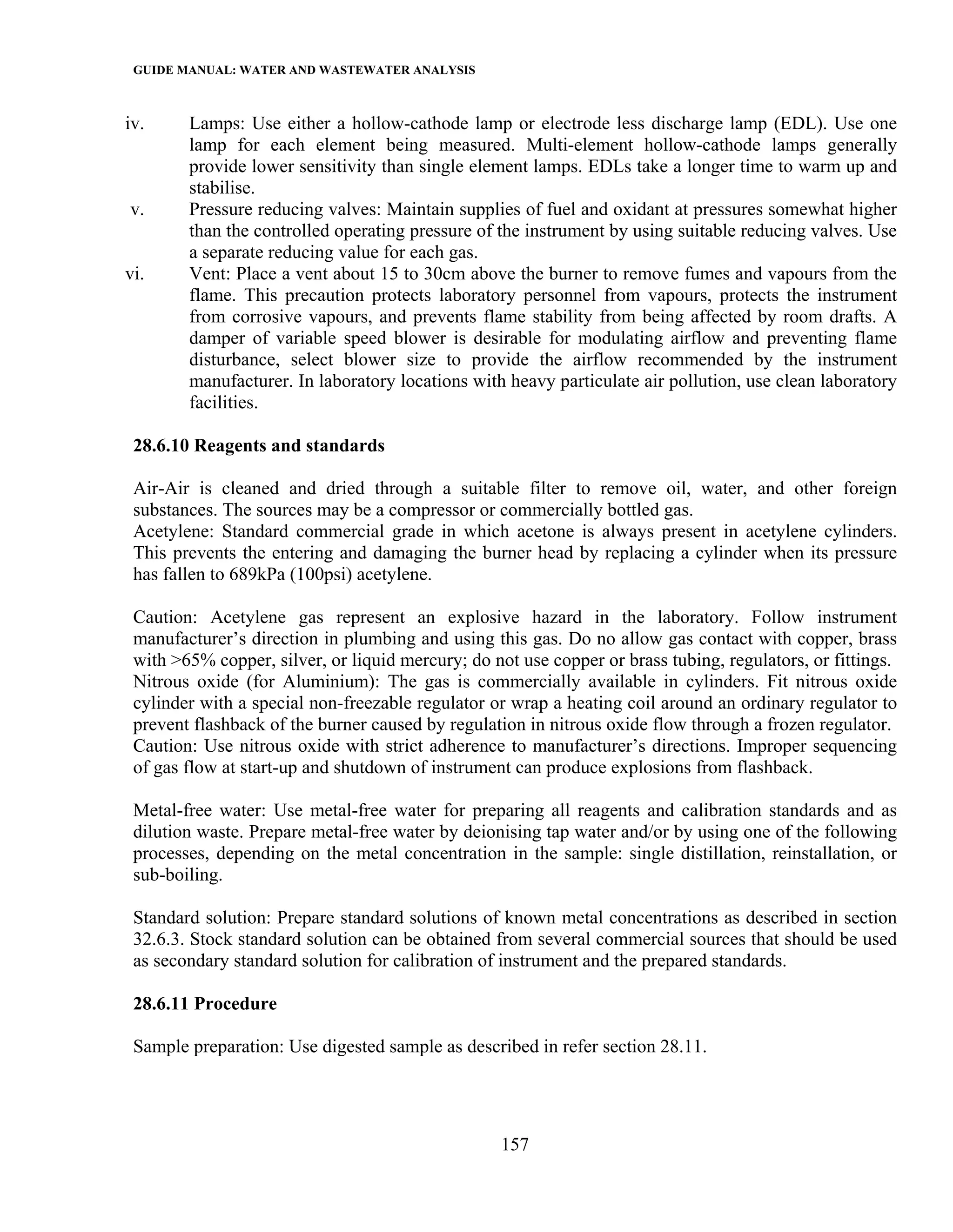 GUIDE MANUAL: WATER AND WASTEWATER ANALYSIS

iv.     Lamps: Use either a hollow-cathode lamp or electrode less discharge lamp (EDL). Use one
        lamp for each element being measured. Multi-element hollow-cathode lamps generally
        provide lower sensitivity than single element lamps. EDLs take a longer time to warm up and
        stabilise.
v.      Pressure reducing valves: Maintain supplies of fuel and oxidant at pressures somewhat higher
        than the controlled operating pressure of the instrument by using suitable reducing valves. Use
        a separate reducing value for each gas.
vi.     Vent: Place a vent about 15 to 30cm above the burner to remove fumes and vapours from the
        flame. This precaution protects laboratory personnel from vapours, protects the instrument
        from corrosive vapours, and prevents flame stability from being affected by room drafts. A
        damper of variable speed blower is desirable for modulating airflow and preventing flame
        disturbance, select blower size to provide the airflow recommended by the instrument
        manufacturer. In laboratory locations with heavy particulate air pollution, use clean laboratory
        facilities.

 28.6.10 Reagents and standards

 Air-Air is cleaned and dried through a suitable filter to remove oil, water, and other foreign
 substances. The sources may be a compressor or commercially bottled gas.
 Acetylene: Standard commercial grade in which acetone is always present in acetylene cylinders.
 This prevents the entering and damaging the burner head by replacing a cylinder when its pressure
 has fallen to 689kPa (100psi) acetylene.

 Caution: Acetylene gas represent an explosive hazard in the laboratory. Follow instrument
 manufacturer’s direction in plumbing and using this gas. Do no allow gas contact with copper, brass
 with >65% copper, silver, or liquid mercury; do not use copper or brass tubing, regulators, or fittings.
 Nitrous oxide (for Aluminium): The gas is commercially available in cylinders. Fit nitrous oxide
 cylinder with a special non-freezable regulator or wrap a heating coil around an ordinary regulator to
 prevent flashback of the burner caused by regulation in nitrous oxide flow through a frozen regulator.
 Caution: Use nitrous oxide with strict adherence to manufacturer’s directions. Improper sequencing
 of gas flow at start-up and shutdown of instrument can produce explosions from flashback.

 Metal-free water: Use metal-free water for preparing all reagents and calibration standards and as
 dilution waste. Prepare metal-free water by deionising tap water and/or by using one of the following
 processes, depending on the metal concentration in the sample: single distillation, reinstallation, or
 sub-boiling.

 Standard solution: Prepare standard solutions of known metal concentrations as described in section
 32.6.3. Stock standard solution can be obtained from several commercial sources that should be used
 as secondary standard solution for calibration of instrument and the prepared standards.

 28.6.11 Procedure

 Sample preparation: Use digested sample as described in refer section 28.11.




                                                   157
 