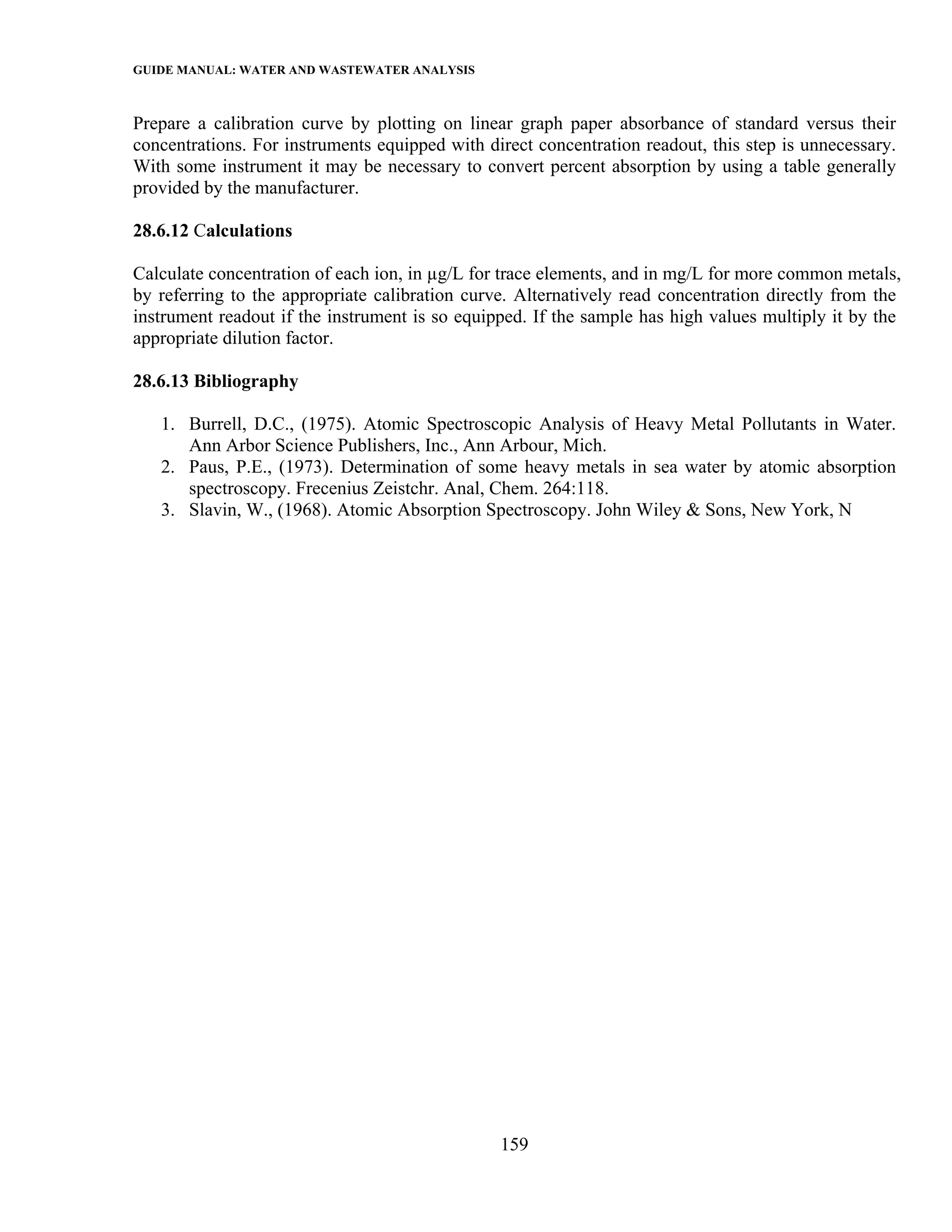 GUIDE MANUAL: WATER AND WASTEWATER ANALYSIS

Prepare a calibration curve by plotting on linear graph paper absorbance of standard versus their
concentrations. For instruments equipped with direct concentration readout, this step is unnecessary.
With some instrument it may be necessary to convert percent absorption by using a table generally
provided by the manufacturer.

28.6.12 Calculations

Calculate concentration of each ion, in µg/L for trace elements, and in mg/L for more common metals,
by referring to the appropriate calibration curve. Alternatively read concentration directly from the
instrument readout if the instrument is so equipped. If the sample has high values multiply it by the
appropriate dilution factor.

28.6.13 Bibliography

   1. Burrell, D.C., (1975). Atomic Spectroscopic Analysis of Heavy Metal Pollutants in Water.
      Ann Arbor Science Publishers, Inc., Ann Arbour, Mich.
   2. Paus, P.E., (1973). Determination of some heavy metals in sea water by atomic absorption
      spectroscopy. Frecenius Zeistchr. Anal, Chem. 264:118.
   3. Slavin, W., (1968). Atomic Absorption Spectroscopy. John Wiley & Sons, New York, N




                                                159
 