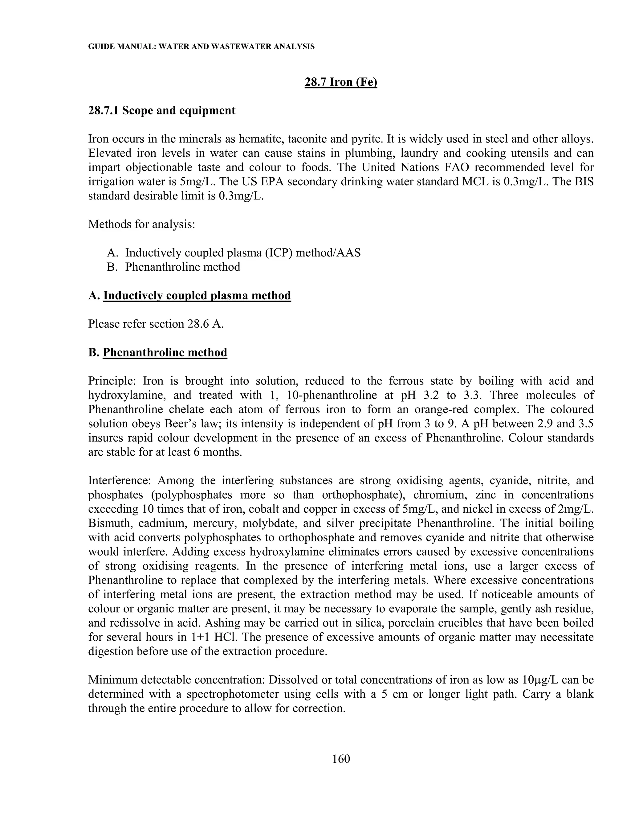 GUIDE MANUAL: WATER AND WASTEWATER ANALYSIS

                                             28.7 Iron (Fe)

28.7.1 Scope and equipment

Iron occurs in the minerals as hematite, taconite and pyrite. It is widely used in steel and other alloys.
Elevated iron levels in water can cause stains in plumbing, laundry and cooking utensils and can
impart objectionable taste and colour to foods. The United Nations FAO recommended level for
irrigation water is 5mg/L. The US EPA secondary drinking water standard MCL is 0.3mg/L. The BIS
standard desirable limit is 0.3mg/L.

Methods for analysis:

   A. Inductively coupled plasma (ICP) method/AAS
   B. Phenanthroline method

A. Inductively coupled plasma method

Please refer section 28.6 A.

B. Phenanthroline method

Principle: Iron is brought into solution, reduced to the ferrous state by boiling with acid and
hydroxylamine, and treated with 1, 10-phenanthroline at pH 3.2 to 3.3. Three molecules of
Phenanthroline chelate each atom of ferrous iron to form an orange-red complex. The coloured
solution obeys Beer’s law; its intensity is independent of pH from 3 to 9. A pH between 2.9 and 3.5
insures rapid colour development in the presence of an excess of Phenanthroline. Colour standards
are stable for at least 6 months.

Interference: Among the interfering substances are strong oxidising agents, cyanide, nitrite, and
phosphates (polyphosphates more so than orthophosphate), chromium, zinc in concentrations
exceeding 10 times that of iron, cobalt and copper in excess of 5mg/L, and nickel in excess of 2mg/L.
Bismuth, cadmium, mercury, molybdate, and silver precipitate Phenanthroline. The initial boiling
with acid converts polyphosphates to orthophosphate and removes cyanide and nitrite that otherwise
would interfere. Adding excess hydroxylamine eliminates errors caused by excessive concentrations
of strong oxidising reagents. In the presence of interfering metal ions, use a larger excess of
Phenanthroline to replace that complexed by the interfering metals. Where excessive concentrations
of interfering metal ions are present, the extraction method may be used. If noticeable amounts of
colour or organic matter are present, it may be necessary to evaporate the sample, gently ash residue,
and redissolve in acid. Ashing may be carried out in silica, porcelain crucibles that have been boiled
for several hours in 1+1 HCl. The presence of excessive amounts of organic matter may necessitate
digestion before use of the extraction procedure.

Minimum detectable concentration: Dissolved or total concentrations of iron as low as 10µg/L can be
determined with a spectrophotometer using cells with a 5 cm or longer light path. Carry a blank
through the entire procedure to allow for correction.



                                                   160
 