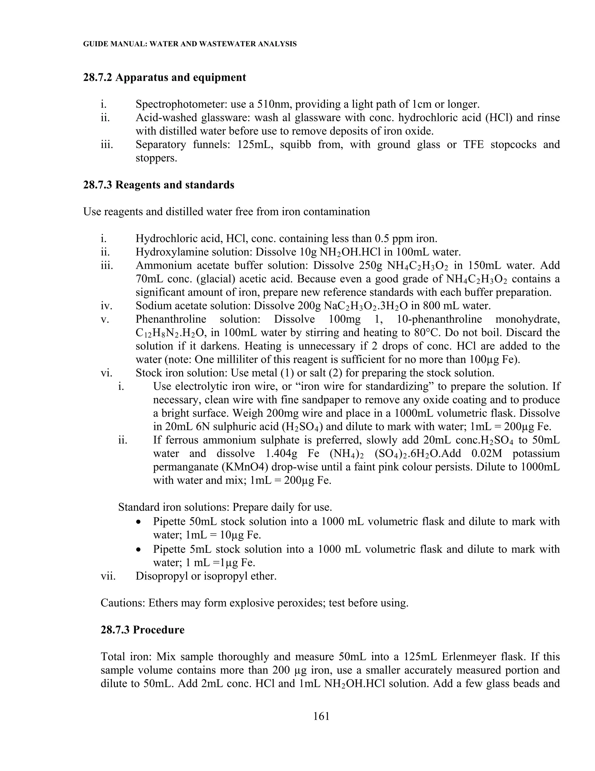 GUIDE MANUAL: WATER AND WASTEWATER ANALYSIS

28.7.2 Apparatus and equipment

   i.      Spectrophotometer: use a 510nm, providing a light path of 1cm or longer.
   ii.     Acid-washed glassware: wash al glassware with conc. hydrochloric acid (HCl) and rinse
           with distilled water before use to remove deposits of iron oxide.
   iii.    Separatory funnels: 125mL, squibb from, with ground glass or TFE stopcocks and
           stoppers.

28.7.3 Reagents and standards

Use reagents and distilled water free from iron contamination

   i.      Hydrochloric acid, HCl, conc. containing less than 0.5 ppm iron.
   ii.     Hydroxylamine solution: Dissolve 10g NH 2 OH.HCl in 100mL water.
   iii.    Ammonium acetate buffer solution: Dissolve 250g NH 4 C 2 H 3 O 2 in 150mL water. Add
           70mL conc. (glacial) acetic acid. Because even a good grade of NH 4 C 2 H 3 O 2 contains a
           significant amount of iron, prepare new reference standards with each buffer preparation.
   iv.     Sodium acetate solution: Dissolve 200g NaC 2 H 3 O 2 .3H 2 O in 800 mL water.
   v.      Phenanthroline solution: Dissolve 100mg 1, 10-phenanthroline monohydrate,
           C 12 H 8 N 2 .H 2 O, in 100mL water by stirring and heating to 80°C. Do not boil. Discard the
           solution if it darkens. Heating is unnecessary if 2 drops of conc. HCl are added to the
           water (note: One milliliter of this reagent is sufficient for no more than 100µg Fe).
   vi.     Stock iron solution: Use metal (1) or salt (2) for preparing the stock solution.
       i.       Use electrolytic iron wire, or “iron wire for standardizing” to prepare the solution. If
                necessary, clean wire with fine sandpaper to remove any oxide coating and to produce
                a bright surface. Weigh 200mg wire and place in a 1000mL volumetric flask. Dissolve
                in 20mL 6N sulphuric acid (H 2 SO 4 ) and dilute to mark with water; 1mL = 200µg Fe.
       ii.      If ferrous ammonium sulphate is preferred, slowly add 20mL conc.H 2 SO 4 to 50mL
                water and dissolve 1.404g Fe (NH 4 ) 2 (SO 4 ) 2 .6H 2 O.Add 0.02M potassium
                permanganate (KMnO4) drop-wise until a faint pink colour persists. Dilute to 1000mL
                with water and mix; 1mL = 200µg Fe.

        Standard iron solutions: Prepare daily for use.
           • Pipette 50mL stock solution into a 1000 mL volumetric flask and dilute to mark with
               water; 1mL = 10µg Fe.
           • Pipette 5mL stock solution into a 1000 mL volumetric flask and dilute to mark with
               water; 1 mL =1µg Fe.
   vii.    Disopropyl or isopropyl ether.

   Cautions: Ethers may form explosive peroxides; test before using.

   28.7.3 Procedure

   Total iron: Mix sample thoroughly and measure 50mL into a 125mL Erlenmeyer flask. If this
   sample volume contains more than 200 µg iron, use a smaller accurately measured portion and
   dilute to 50mL. Add 2mL conc. HCl and 1mL NH 2 OH.HCl solution. Add a few glass beads and

                                                 161
 