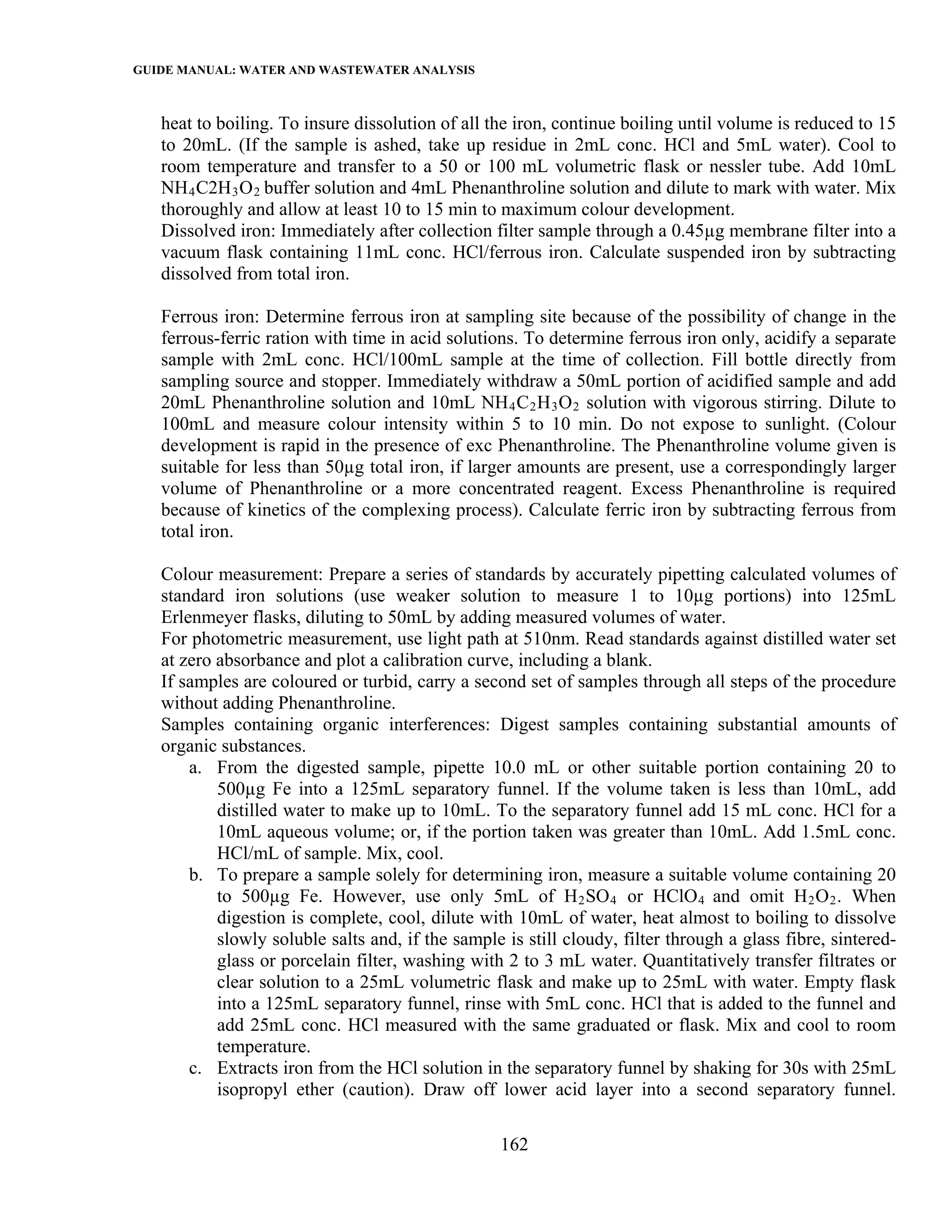 GUIDE MANUAL: WATER AND WASTEWATER ANALYSIS

   heat to boiling. To insure dissolution of all the iron, continue boiling until volume is reduced to 15
   to 20mL. (If the sample is ashed, take up residue in 2mL conc. HCl and 5mL water). Cool to
   room temperature and transfer to a 50 or 100 mL volumetric flask or nessler tube. Add 10mL
   NH 4 C2H 3 O 2 buffer solution and 4mL Phenanthroline solution and dilute to mark with water. Mix
   thoroughly and allow at least 10 to 15 min to maximum colour development.
   Dissolved iron: Immediately after collection filter sample through a 0.45µg membrane filter into a
   vacuum flask containing 11mL conc. HCl/ferrous iron. Calculate suspended iron by subtracting
   dissolved from total iron.

   Ferrous iron: Determine ferrous iron at sampling site because of the possibility of change in the
   ferrous-ferric ration with time in acid solutions. To determine ferrous iron only, acidify a separate
   sample with 2mL conc. HCl/100mL sample at the time of collection. Fill bottle directly from
   sampling source and stopper. Immediately withdraw a 50mL portion of acidified sample and add
   20mL Phenanthroline solution and 10mL NH 4 C 2 H 3 O 2 solution with vigorous stirring. Dilute to
   100mL and measure colour intensity within 5 to 10 min. Do not expose to sunlight. (Colour
   development is rapid in the presence of exc Phenanthroline. The Phenanthroline volume given is
   suitable for less than 50µg total iron, if larger amounts are present, use a correspondingly larger
   volume of Phenanthroline or a more concentrated reagent. Excess Phenanthroline is required
   because of kinetics of the complexing process). Calculate ferric iron by subtracting ferrous from
   total iron.

   Colour measurement: Prepare a series of standards by accurately pipetting calculated volumes of
   standard iron solutions (use weaker solution to measure 1 to 10µg portions) into 125mL
   Erlenmeyer flasks, diluting to 50mL by adding measured volumes of water.
   For photometric measurement, use light path at 510nm. Read standards against distilled water set
   at zero absorbance and plot a calibration curve, including a blank.
   If samples are coloured or turbid, carry a second set of samples through all steps of the procedure
   without adding Phenanthroline.
   Samples containing organic interferences: Digest samples containing substantial amounts of
   organic substances.
       a. From the digested sample, pipette 10.0 mL or other suitable portion containing 20 to
           500µg Fe into a 125mL separatory funnel. If the volume taken is less than 10mL, add
           distilled water to make up to 10mL. To the separatory funnel add 15 mL conc. HCl for a
           10mL aqueous volume; or, if the portion taken was greater than 10mL. Add 1.5mL conc.
           HCl/mL of sample. Mix, cool.
       b. To prepare a sample solely for determining iron, measure a suitable volume containing 20
           to 500µg Fe. However, use only 5mL of H 2 SO 4 or HClO 4 and omit H 2 O 2 . When
           digestion is complete, cool, dilute with 10mL of water, heat almost to boiling to dissolve
           slowly soluble salts and, if the sample is still cloudy, filter through a glass fibre, sintered-
           glass or porcelain filter, washing with 2 to 3 mL water. Quantitatively transfer filtrates or
           clear solution to a 25mL volumetric flask and make up to 25mL with water. Empty flask
           into a 125mL separatory funnel, rinse with 5mL conc. HCl that is added to the funnel and
           add 25mL conc. HCl measured with the same graduated or flask. Mix and cool to room
           temperature.
       c. Extracts iron from the HCl solution in the separatory funnel by shaking for 30s with 25mL
           isopropyl ether (caution). Draw off lower acid layer into a second separatory funnel.

                                                   162
 