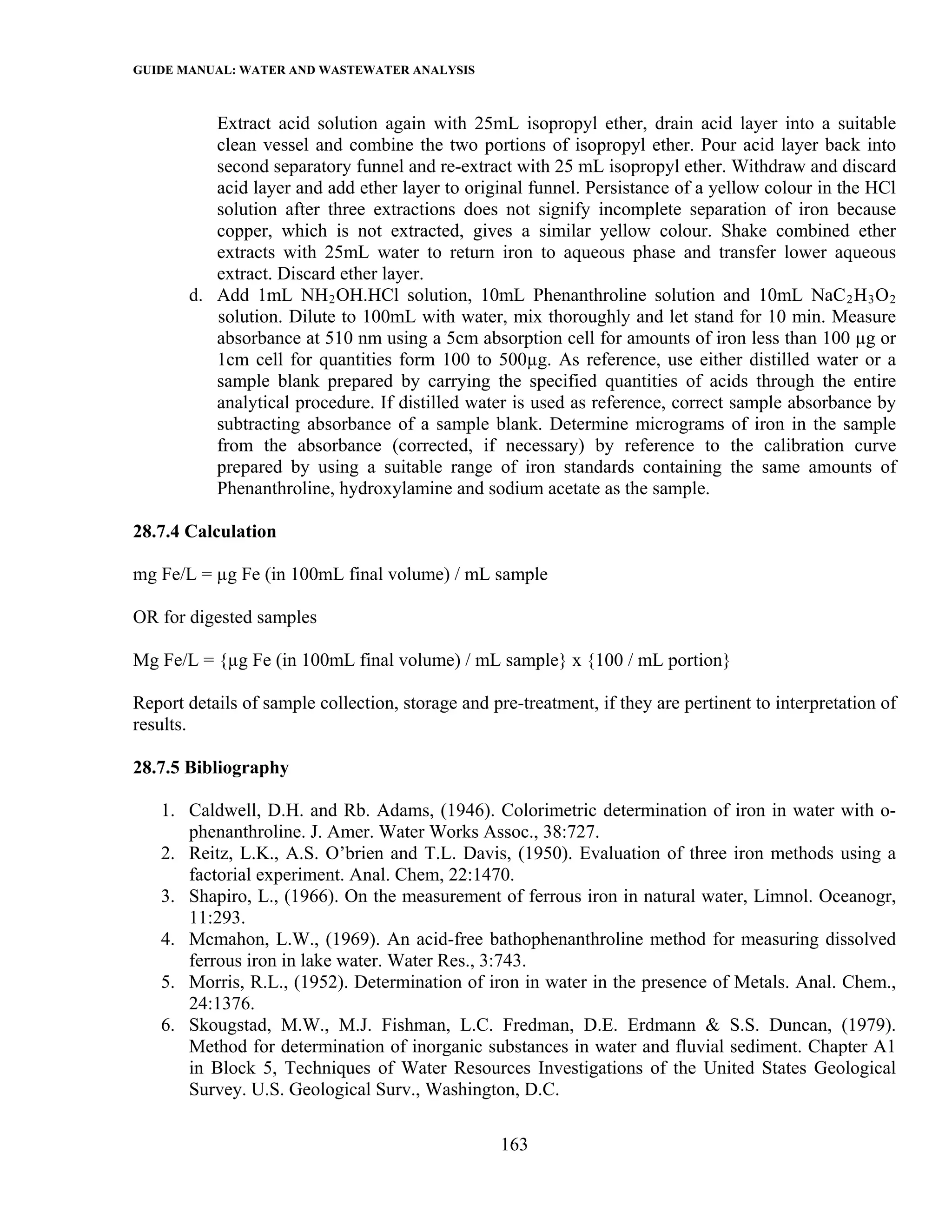 GUIDE MANUAL: WATER AND WASTEWATER ANALYSIS

          Extract acid solution again with 25mL isopropyl ether, drain acid layer into a suitable
          clean vessel and combine the two portions of isopropyl ether. Pour acid layer back into
          second separatory funnel and re-extract with 25 mL isopropyl ether. Withdraw and discard
          acid layer and add ether layer to original funnel. Persistance of a yellow colour in the HCl
          solution after three extractions does not signify incomplete separation of iron because
          copper, which is not extracted, gives a similar yellow colour. Shake combined ether
          extracts with 25mL water to return iron to aqueous phase and transfer lower aqueous
          extract. Discard ether layer.
       d. Add 1mL NH 2 OH.HCl solution, 10mL Phenanthroline solution and 10mL NaC 2 H 3 O 2
          solution. Dilute to 100mL with water, mix thoroughly and let stand for 10 min. Measure
          absorbance at 510 nm using a 5cm absorption cell for amounts of iron less than 100 µg or
          1cm cell for quantities form 100 to 500µg. As reference, use either distilled water or a
          sample blank prepared by carrying the specified quantities of acids through the entire
          analytical procedure. If distilled water is used as reference, correct sample absorbance by
          subtracting absorbance of a sample blank. Determine micrograms of iron in the sample
          from the absorbance (corrected, if necessary) by reference to the calibration curve
          prepared by using a suitable range of iron standards containing the same amounts of
          Phenanthroline, hydroxylamine and sodium acetate as the sample.

28.7.4 Calculation

mg Fe/L = µg Fe (in 100mL final volume) / mL sample

OR for digested samples

Mg Fe/L = {µg Fe (in 100mL final volume) / mL sample} x {100 / mL portion}

Report details of sample collection, storage and pre-treatment, if they are pertinent to interpretation of
results.

28.7.5 Bibliography

   1. Caldwell, D.H. and Rb. Adams, (1946). Colorimetric determination of iron in water with o-
      phenanthroline. J. Amer. Water Works Assoc., 38:727.
   2. Reitz, L.K., A.S. O’brien and T.L. Davis, (1950). Evaluation of three iron methods using a
      factorial experiment. Anal. Chem, 22:1470.
   3. Shapiro, L., (1966). On the measurement of ferrous iron in natural water, Limnol. Oceanogr,
      11:293.
   4. Mcmahon, L.W., (1969). An acid-free bathophenanthroline method for measuring dissolved
      ferrous iron in lake water. Water Res., 3:743.
   5. Morris, R.L., (1952). Determination of iron in water in the presence of Metals. Anal. Chem.,
      24:1376.
   6. Skougstad, M.W., M.J. Fishman, L.C. Fredman, D.E. Erdmann & S.S. Duncan, (1979).
      Method for determination of inorganic substances in water and fluvial sediment. Chapter A1
      in Block 5, Techniques of Water Resources Investigations of the United States Geological
      Survey. U.S. Geological Surv., Washington, D.C.

                                                   163
 