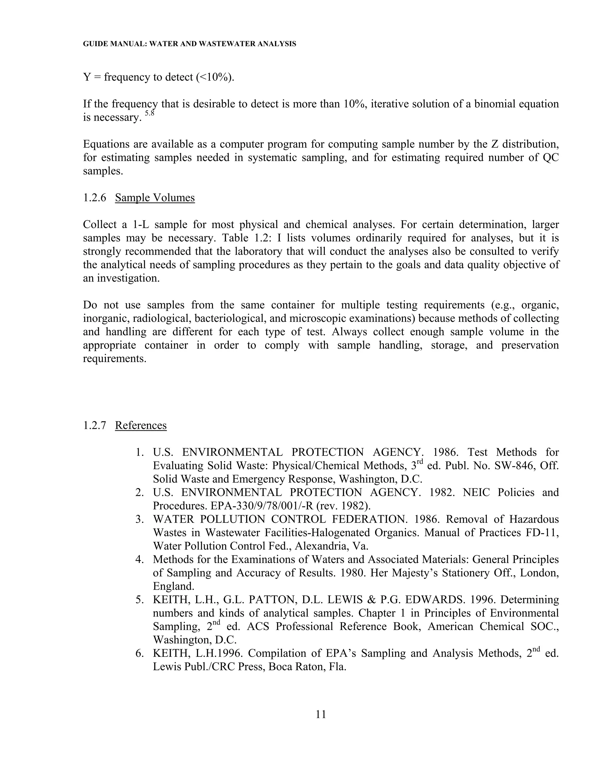 GUIDE MANUAL: WATER AND WASTEWATER ANALYSIS

Y = frequency to detect (<10%).

If the frequency that is desirable to detect is more than 10%, iterative solution of a binomial equation
is necessary. 5.8

Equations are available as a computer program for computing sample number by the Z distribution,
for estimating samples needed in systematic sampling, and for estimating required number of QC
samples.

1.2.6 Sample Volumes

Collect a 1-L sample for most physical and chemical analyses. For certain determination, larger
samples may be necessary. Table 1.2: I lists volumes ordinarily required for analyses, but it is
strongly recommended that the laboratory that will conduct the analyses also be consulted to verify
the analytical needs of sampling procedures as they pertain to the goals and data quality objective of
an investigation.

Do not use samples from the same container for multiple testing requirements (e.g., organic,
inorganic, radiological, bacteriological, and microscopic examinations) because methods of collecting
and handling are different for each type of test. Always collect enough sample volume in the
appropriate container in order to comply with sample handling, storage, and preservation
requirements.




1.2.7 References

           1. U.S. ENVIRONMENTAL PROTECTION AGENCY. 1986. Test Methods for
              Evaluating Solid Waste: Physical/Chemical Methods, 3rd ed. Publ. No. SW-846, Off.
              Solid Waste and Emergency Response, Washington, D.C.
           2. U.S. ENVIRONMENTAL PROTECTION AGENCY. 1982. NEIC Policies and
              Procedures. EPA-330/9/78/001/-R (rev. 1982).
           3. WATER POLLUTION CONTROL FEDERATION. 1986. Removal of Hazardous
              Wastes in Wastewater Facilities-Halogenated Organics. Manual of Practices FD-11,
              Water Pollution Control Fed., Alexandria, Va.
           4. Methods for the Examinations of Waters and Associated Materials: General Principles
              of Sampling and Accuracy of Results. 1980. Her Majesty’s Stationery Off., London,
              England.
           5. KEITH, L.H., G.L. PATTON, D.L. LEWIS & P.G. EDWARDS. 1996. Determining
              numbers and kinds of analytical samples. Chapter 1 in Principles of Environmental
              Sampling, 2nd ed. ACS Professional Reference Book, American Chemical SOC.,
              Washington, D.C.
           6. KEITH, L.H.1996. Compilation of EPA’s Sampling and Analysis Methods, 2nd ed.
              Lewis Publ./CRC Press, Boca Raton, Fla.



                                                  11
 