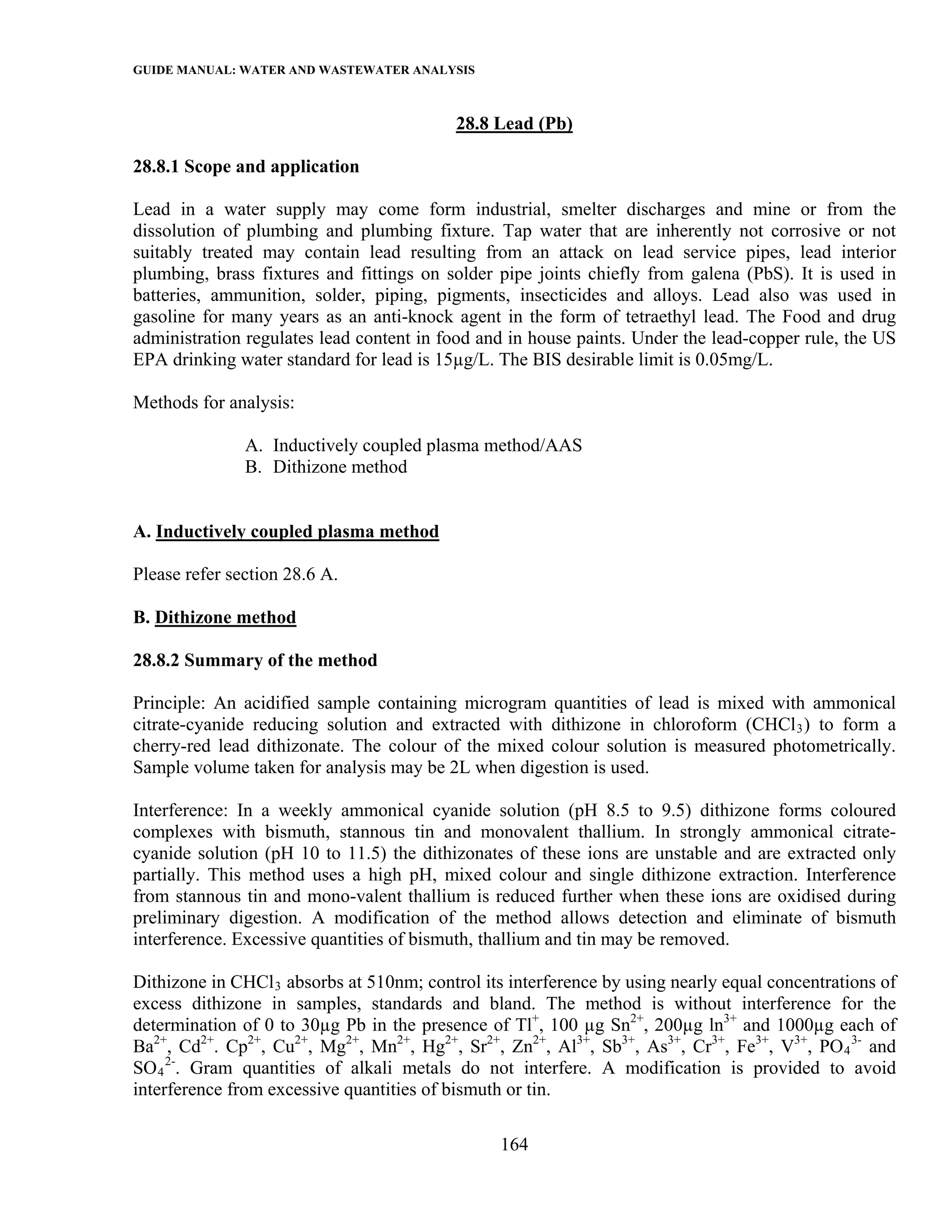 GUIDE MANUAL: WATER AND WASTEWATER ANALYSIS

                                           28.8 Lead (Pb)

28.8.1 Scope and application

Lead in a water supply may come form industrial, smelter discharges and mine or from the
dissolution of plumbing and plumbing fixture. Tap water that are inherently not corrosive or not
suitably treated may contain lead resulting from an attack on lead service pipes, lead interior
plumbing, brass fixtures and fittings on solder pipe joints chiefly from galena (PbS). It is used in
batteries, ammunition, solder, piping, pigments, insecticides and alloys. Lead also was used in
gasoline for many years as an anti-knock agent in the form of tetraethyl lead. The Food and drug
administration regulates lead content in food and in house paints. Under the lead-copper rule, the US
EPA drinking water standard for lead is 15µg/L. The BIS desirable limit is 0.05mg/L.

Methods for analysis:

               A. Inductively coupled plasma method/AAS
               B. Dithizone method


A. Inductively coupled plasma method

Please refer section 28.6 A.

B. Dithizone method

28.8.2 Summary of the method

Principle: An acidified sample containing microgram quantities of lead is mixed with ammonical
citrate-cyanide reducing solution and extracted with dithizone in chloroform (CHCl 3 ) to form a
cherry-red lead dithizonate. The colour of the mixed colour solution is measured photometrically.
Sample volume taken for analysis may be 2L when digestion is used.

Interference: In a weekly ammonical cyanide solution (pH 8.5 to 9.5) dithizone forms coloured
complexes with bismuth, stannous tin and monovalent thallium. In strongly ammonical citrate-
cyanide solution (pH 10 to 11.5) the dithizonates of these ions are unstable and are extracted only
partially. This method uses a high pH, mixed colour and single dithizone extraction. Interference
from stannous tin and mono-valent thallium is reduced further when these ions are oxidised during
preliminary digestion. A modification of the method allows detection and eliminate of bismuth
interference. Excessive quantities of bismuth, thallium and tin may be removed.

Dithizone in CHCl 3 absorbs at 510nm; control its interference by using nearly equal concentrations of
excess dithizone in samples, standards and bland. The method is without interference for the
determination of 0 to 30µg Pb in the presence of Tl+, 100 µg Sn2+, 200µg ln3+ and 1000µg each of
Ba2+, Cd2+. Cp2+, Cu2+, Mg2+, Mn2+, Hg2+, Sr2+, Zn2+, Al3+, Sb3+, As3+, Cr3+, Fe3+, V3+, PO 4 3- and
SO 4 2-. Gram quantities of alkali metals do not interfere. A modification is provided to avoid
interference from excessive quantities of bismuth or tin.

                                                 164
 