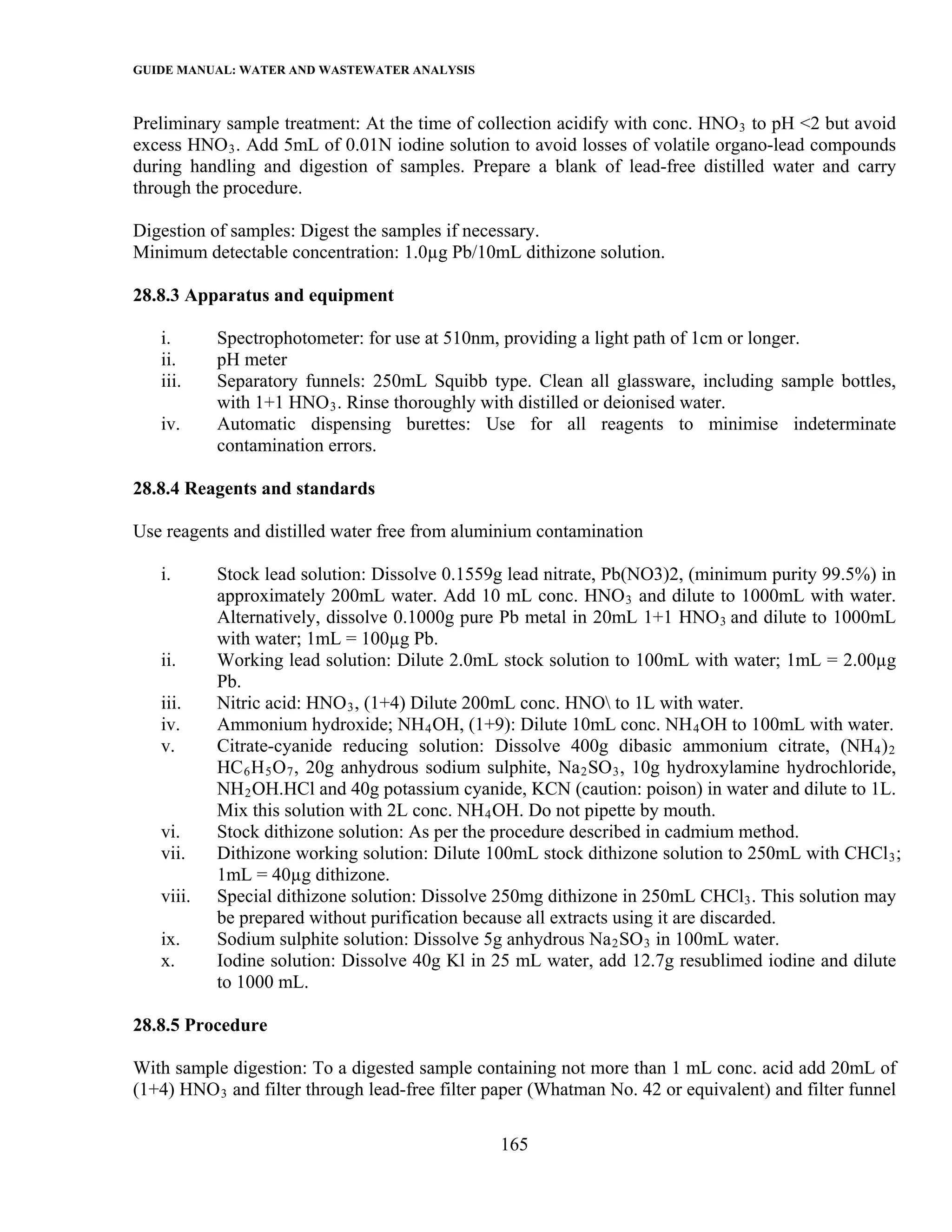 GUIDE MANUAL: WATER AND WASTEWATER ANALYSIS

Preliminary sample treatment: At the time of collection acidify with conc. HNO 3 to pH <2 but avoid
excess HNO 3 . Add 5mL of 0.01N iodine solution to avoid losses of volatile organo-lead compounds
during handling and digestion of samples. Prepare a blank of lead-free distilled water and carry
through the procedure.

Digestion of samples: Digest the samples if necessary.
Minimum detectable concentration: 1.0µg Pb/10mL dithizone solution.

28.8.3 Apparatus and equipment

   i.      Spectrophotometer: for use at 510nm, providing a light path of 1cm or longer.
   ii.     pH meter
   iii.    Separatory funnels: 250mL Squibb type. Clean all glassware, including sample bottles,
           with 1+1 HNO 3 . Rinse thoroughly with distilled or deionised water.
   iv.     Automatic dispensing burettes: Use for all reagents to minimise indeterminate
           contamination errors.

28.8.4 Reagents and standards

Use reagents and distilled water free from aluminium contamination

   i.      Stock lead solution: Dissolve 0.1559g lead nitrate, Pb(NO3)2, (minimum purity 99.5%) in
           approximately 200mL water. Add 10 mL conc. HNO 3 and dilute to 1000mL with water.
           Alternatively, dissolve 0.1000g pure Pb metal in 20mL 1+1 HNO 3 and dilute to 1000mL
           with water; 1mL = 100µg Pb.
   ii.     Working lead solution: Dilute 2.0mL stock solution to 100mL with water; 1mL = 2.00µg
           Pb.
   iii.    Nitric acid: HNO 3 , (1+4) Dilute 200mL conc. HNO to 1L with water.
   iv.     Ammonium hydroxide; NH 4 OH, (1+9): Dilute 10mL conc. NH 4 OH to 100mL with water.
   v.      Citrate-cyanide reducing solution: Dissolve 400g dibasic ammonium citrate, (NH 4 ) 2
           HC 6 H 5 O 7 , 20g anhydrous sodium sulphite, Na 2 SO 3 , 10g hydroxylamine hydrochloride,
           NH 2 OH.HCl and 40g potassium cyanide, KCN (caution: poison) in water and dilute to 1L.
           Mix this solution with 2L conc. NH 4 OH. Do not pipette by mouth.
   vi.     Stock dithizone solution: As per the procedure described in cadmium method.
   vii.    Dithizone working solution: Dilute 100mL stock dithizone solution to 250mL with CHCl 3 ;
           1mL = 40µg dithizone.
   viii.   Special dithizone solution: Dissolve 250mg dithizone in 250mL CHCl3 . This solution may
           be prepared without purification because all extracts using it are discarded.
   ix.     Sodium sulphite solution: Dissolve 5g anhydrous Na 2 SO 3 in 100mL water.
   x.      Iodine solution: Dissolve 40g Kl in 25 mL water, add 12.7g resublimed iodine and dilute
           to 1000 mL.

28.8.5 Procedure

With sample digestion: To a digested sample containing not more than 1 mL conc. acid add 20mL of
(1+4) HNO 3 and filter through lead-free filter paper (Whatman No. 42 or equivalent) and filter funnel

                                                 165
 
