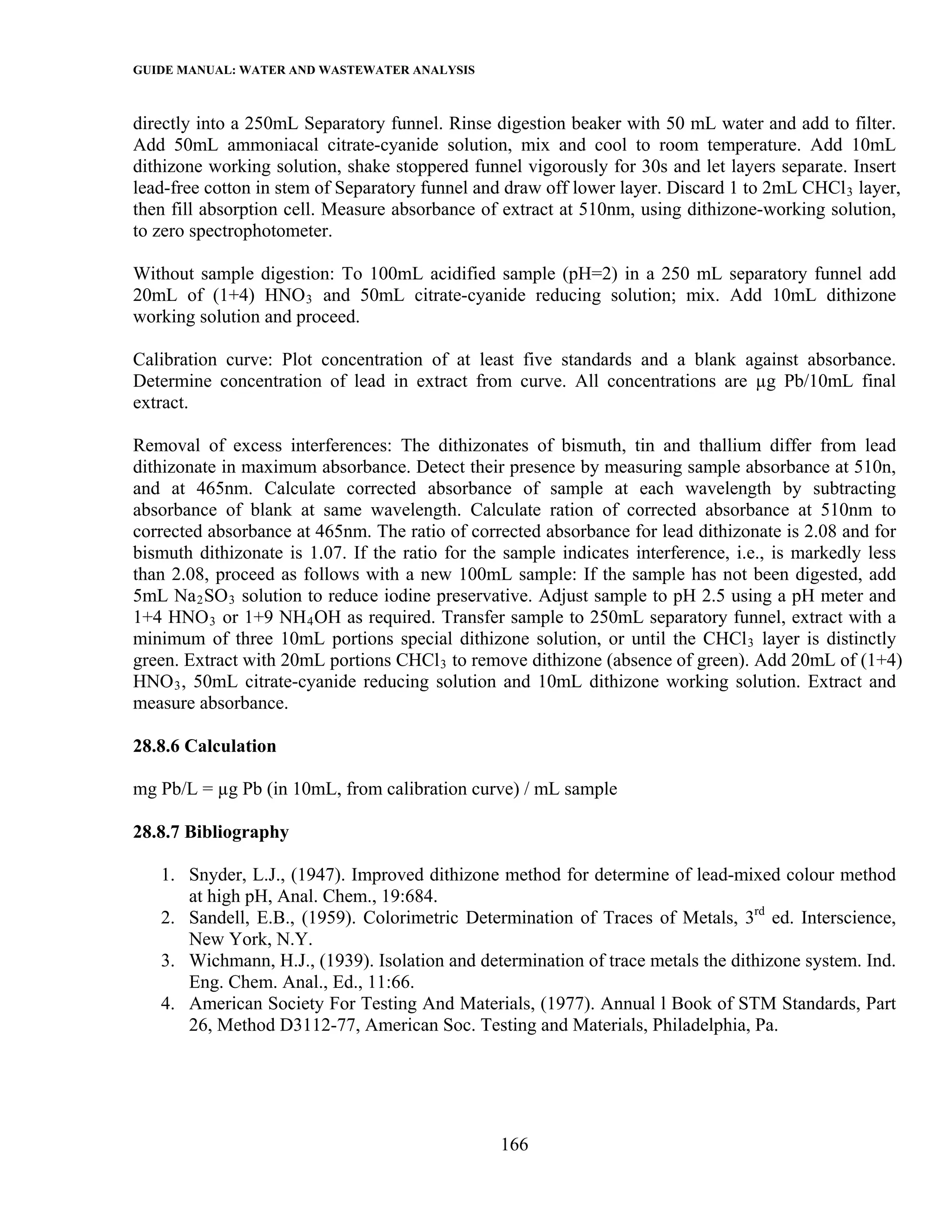GUIDE MANUAL: WATER AND WASTEWATER ANALYSIS

directly into a 250mL Separatory funnel. Rinse digestion beaker with 50 mL water and add to filter.
Add 50mL ammoniacal citrate-cyanide solution, mix and cool to room temperature. Add 10mL
dithizone working solution, shake stoppered funnel vigorously for 30s and let layers separate. Insert
lead-free cotton in stem of Separatory funnel and draw off lower layer. Discard 1 to 2mL CHCl 3 layer,
then fill absorption cell. Measure absorbance of extract at 510nm, using dithizone-working solution,
to zero spectrophotometer.

Without sample digestion: To 100mL acidified sample (pH=2) in a 250 mL separatory funnel add
20mL of (1+4) HNO 3 and 50mL citrate-cyanide reducing solution; mix. Add 10mL dithizone
working solution and proceed.

Calibration curve: Plot concentration of at least five standards and a blank against absorbance.
Determine concentration of lead in extract from curve. All concentrations are µg Pb/10mL final
extract.

Removal of excess interferences: The dithizonates of bismuth, tin and thallium differ from lead
dithizonate in maximum absorbance. Detect their presence by measuring sample absorbance at 510n,
and at 465nm. Calculate corrected absorbance of sample at each wavelength by subtracting
absorbance of blank at same wavelength. Calculate ration of corrected absorbance at 510nm to
corrected absorbance at 465nm. The ratio of corrected absorbance for lead dithizonate is 2.08 and for
bismuth dithizonate is 1.07. If the ratio for the sample indicates interference, i.e., is markedly less
than 2.08, proceed as follows with a new 100mL sample: If the sample has not been digested, add
5mL Na 2 SO 3 solution to reduce iodine preservative. Adjust sample to pH 2.5 using a pH meter and
1+4 HNO 3 or 1+9 NH 4 OH as required. Transfer sample to 250mL separatory funnel, extract with a
minimum of three 10mL portions special dithizone solution, or until the CHCl 3 layer is distinctly
green. Extract with 20mL portions CHCl 3 to remove dithizone (absence of green). Add 20mL of (1+4)
HNO 3 , 50mL citrate-cyanide reducing solution and 10mL dithizone working solution. Extract and
measure absorbance.

28.8.6 Calculation

mg Pb/L = µg Pb (in 10mL, from calibration curve) / mL sample

28.8.7 Bibliography

   1. Snyder, L.J., (1947). Improved dithizone method for determine of lead-mixed colour method
      at high pH, Anal. Chem., 19:684.
   2. Sandell, E.B., (1959). Colorimetric Determination of Traces of Metals, 3rd ed. Interscience,
      New York, N.Y.
   3. Wichmann, H.J., (1939). Isolation and determination of trace metals the dithizone system. Ind.
      Eng. Chem. Anal., Ed., 11:66.
   4. American Society For Testing And Materials, (1977). Annual l Book of STM Standards, Part
      26, Method D3112-77, American Soc. Testing and Materials, Philadelphia, Pa.




                                                 166
 
