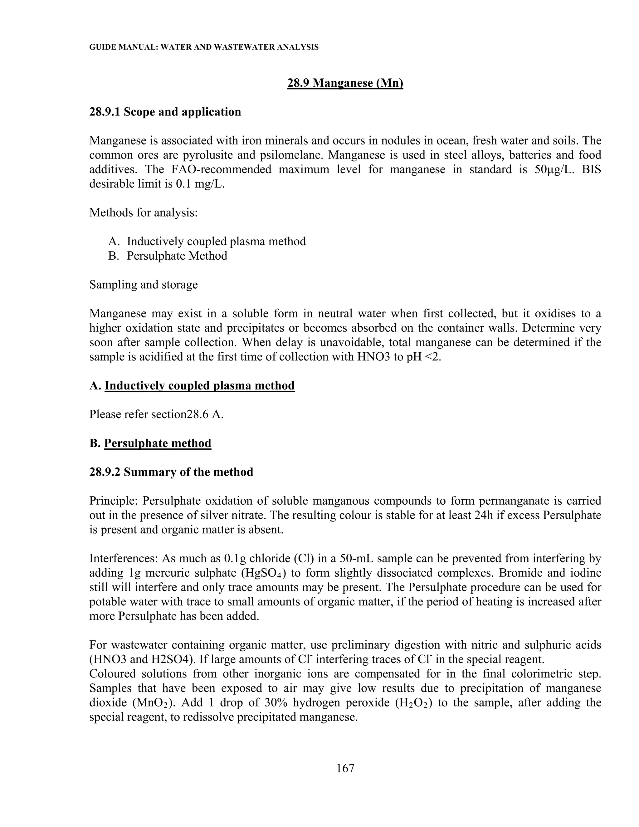 GUIDE MANUAL: WATER AND WASTEWATER ANALYSIS

                                         28.9 Manganese (Mn)

28.9.1 Scope and application

Manganese is associated with iron minerals and occurs in nodules in ocean, fresh water and soils. The
common ores are pyrolusite and psilomelane. Manganese is used in steel alloys, batteries and food
additives. The FAO-recommended maximum level for manganese in standard is 50µg/L. BIS
desirable limit is 0.1 mg/L.

Methods for analysis:

   A. Inductively coupled plasma method
   B. Persulphate Method

Sampling and storage

Manganese may exist in a soluble form in neutral water when first collected, but it oxidises to a
higher oxidation state and precipitates or becomes absorbed on the container walls. Determine very
soon after sample collection. When delay is unavoidable, total manganese can be determined if the
sample is acidified at the first time of collection with HNO3 to pH <2.

A. Inductively coupled plasma method

Please refer section28.6 A.

B. Persulphate method

28.9.2 Summary of the method

Principle: Persulphate oxidation of soluble manganous compounds to form permanganate is carried
out in the presence of silver nitrate. The resulting colour is stable for at least 24h if excess Persulphate
is present and organic matter is absent.

Interferences: As much as 0.1g chloride (Cl) in a 50-mL sample can be prevented from interfering by
adding 1g mercuric sulphate (HgSO 4 ) to form slightly dissociated complexes. Bromide and iodine
still will interfere and only trace amounts may be present. The Persulphate procedure can be used for
potable water with trace to small amounts of organic matter, if the period of heating is increased after
more Persulphate has been added.

For wastewater containing organic matter, use preliminary digestion with nitric and sulphuric acids
(HNO3 and H2SO4). If large amounts of Cl- interfering traces of Cl- in the special reagent.
Coloured solutions from other inorganic ions are compensated for in the final colorimetric step.
Samples that have been exposed to air may give low results due to precipitation of manganese
dioxide (MnO 2 ). Add 1 drop of 30% hydrogen peroxide (H 2 O 2 ) to the sample, after adding the
special reagent, to redissolve precipitated manganese.



                                                    167
 
