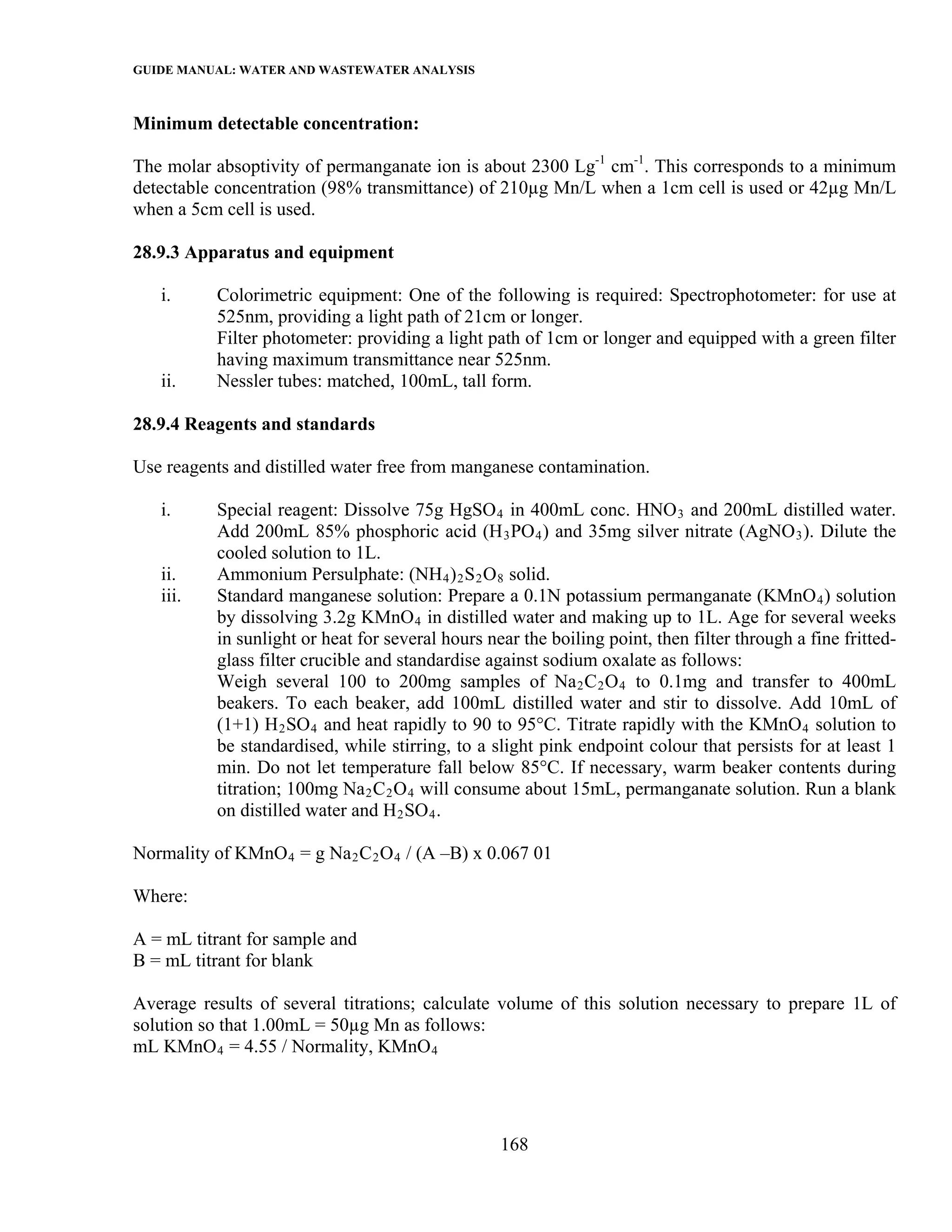 GUIDE MANUAL: WATER AND WASTEWATER ANALYSIS

Minimum detectable concentration:

The molar absoptivity of permanganate ion is about 2300 Lg-1 cm-1. This corresponds to a minimum
detectable concentration (98% transmittance) of 210µg Mn/L when a 1cm cell is used or 42µg Mn/L
when a 5cm cell is used.

28.9.3 Apparatus and equipment

   i.      Colorimetric equipment: One of the following is required: Spectrophotometer: for use at
           525nm, providing a light path of 21cm or longer.
           Filter photometer: providing a light path of 1cm or longer and equipped with a green filter
           having maximum transmittance near 525nm.
   ii.     Nessler tubes: matched, 100mL, tall form.

28.9.4 Reagents and standards

Use reagents and distilled water free from manganese contamination.

   i.      Special reagent: Dissolve 75g HgSO 4 in 400mL conc. HNO 3 and 200mL distilled water.
           Add 200mL 85% phosphoric acid (H 3 PO 4 ) and 35mg silver nitrate (AgNO 3 ). Dilute the
           cooled solution to 1L.
   ii.     Ammonium Persulphate: (NH 4 ) 2 S 2 O 8 solid.
   iii.    Standard manganese solution: Prepare a 0.1N potassium permanganate (KMnO 4 ) solution
           by dissolving 3.2g KMnO 4 in distilled water and making up to 1L. Age for several weeks
           in sunlight or heat for several hours near the boiling point, then filter through a fine fritted-
           glass filter crucible and standardise against sodium oxalate as follows:
           Weigh several 100 to 200mg samples of Na 2 C 2 O 4 to 0.1mg and transfer to 400mL
           beakers. To each beaker, add 100mL distilled water and stir to dissolve. Add 10mL of
           (1+1) H 2 SO 4 and heat rapidly to 90 to 95°C. Titrate rapidly with the KMnO 4 solution to
           be standardised, while stirring, to a slight pink endpoint colour that persists for at least 1
           min. Do not let temperature fall below 85°C. If necessary, warm beaker contents during
           titration; 100mg Na 2 C 2 O 4 will consume about 15mL, permanganate solution. Run a blank
           on distilled water and H 2 SO 4 .

Normality of KMnO 4 = g Na 2 C 2 O 4 / (A –B) x 0.067 01

Where:

A = mL titrant for sample and
B = mL titrant for blank

Average results of several titrations; calculate volume of this solution necessary to prepare 1L of
solution so that 1.00mL = 50µg Mn as follows:
mL KMnO 4 = 4.55 / Normality, KMnO 4




                                                   168
 