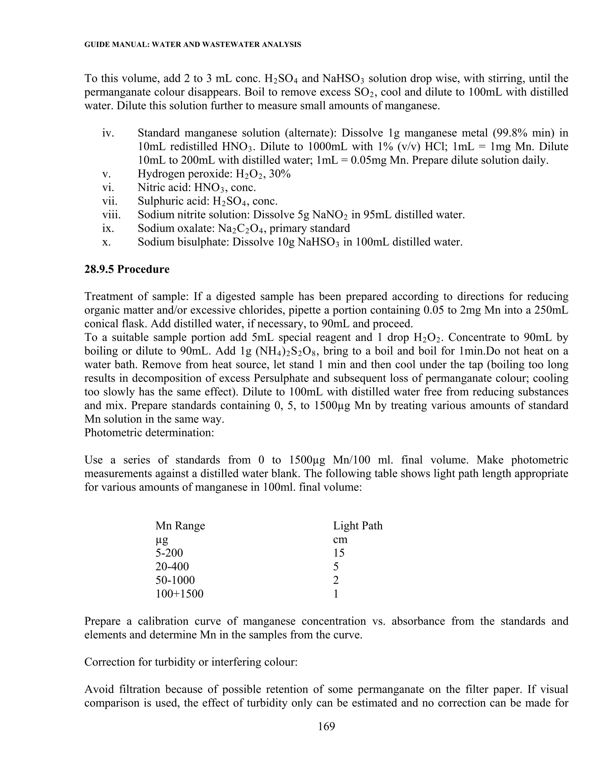 GUIDE MANUAL: WATER AND WASTEWATER ANALYSIS

To this volume, add 2 to 3 mL conc. H 2 SO 4 and NaHSO 3 solution drop wise, with stirring, until the
permanganate colour disappears. Boil to remove excess SO 2 , cool and dilute to 100mL with distilled
water. Dilute this solution further to measure small amounts of manganese.

   iv.     Standard manganese solution (alternate): Dissolve 1g manganese metal (99.8% min) in
           10mL redistilled HNO 3 . Dilute to 1000mL with 1% (v/v) HCl; 1mL = 1mg Mn. Dilute
           10mL to 200mL with distilled water; 1mL = 0.05mg Mn. Prepare dilute solution daily.
   v.      Hydrogen peroxide: H 2 O 2 , 30%
   vi.     Nitric acid: HNO 3 , conc.
   vii.    Sulphuric acid: H 2 SO 4 , conc.
   viii.   Sodium nitrite solution: Dissolve 5g NaNO 2 in 95mL distilled water.
   ix.     Sodium oxalate: Na 2 C 2 O 4 , primary standard
   x.      Sodium bisulphate: Dissolve 10g NaHSO 3 in 100mL distilled water.

28.9.5 Procedure

Treatment of sample: If a digested sample has been prepared according to directions for reducing
organic matter and/or excessive chlorides, pipette a portion containing 0.05 to 2mg Mn into a 250mL
conical flask. Add distilled water, if necessary, to 90mL and proceed.
To a suitable sample portion add 5mL special reagent and 1 drop H 2 O 2 . Concentrate to 90mL by
boiling or dilute to 90mL. Add 1g (NH 4 ) 2 S 2 O 8 , bring to a boil and boil for 1min.Do not heat on a
water bath. Remove from heat source, let stand 1 min and then cool under the tap (boiling too long
results in decomposition of excess Persulphate and subsequent loss of permanganate colour; cooling
too slowly has the same effect). Dilute to 100mL with distilled water free from reducing substances
and mix. Prepare standards containing 0, 5, to 1500µg Mn by treating various amounts of standard
Mn solution in the same way.
Photometric determination:

Use a series of standards from 0 to 1500µg Mn/100 ml. final volume. Make photometric
measurements against a distilled water blank. The following table shows light path length appropriate
for various amounts of manganese in 100ml. final volume:


               Mn Range                              Light Path
               µg                                    cm
               5-200                                 15
               20-400                                5
               50-1000                               2
               100+1500                              1

Prepare a calibration curve of manganese concentration vs. absorbance from the standards and
elements and determine Mn in the samples from the curve.

Correction for turbidity or interfering colour:

Avoid filtration because of possible retention of some permanganate on the filter paper. If visual
comparison is used, the effect of turbidity only can be estimated and no correction can be made for
                                                  169
 