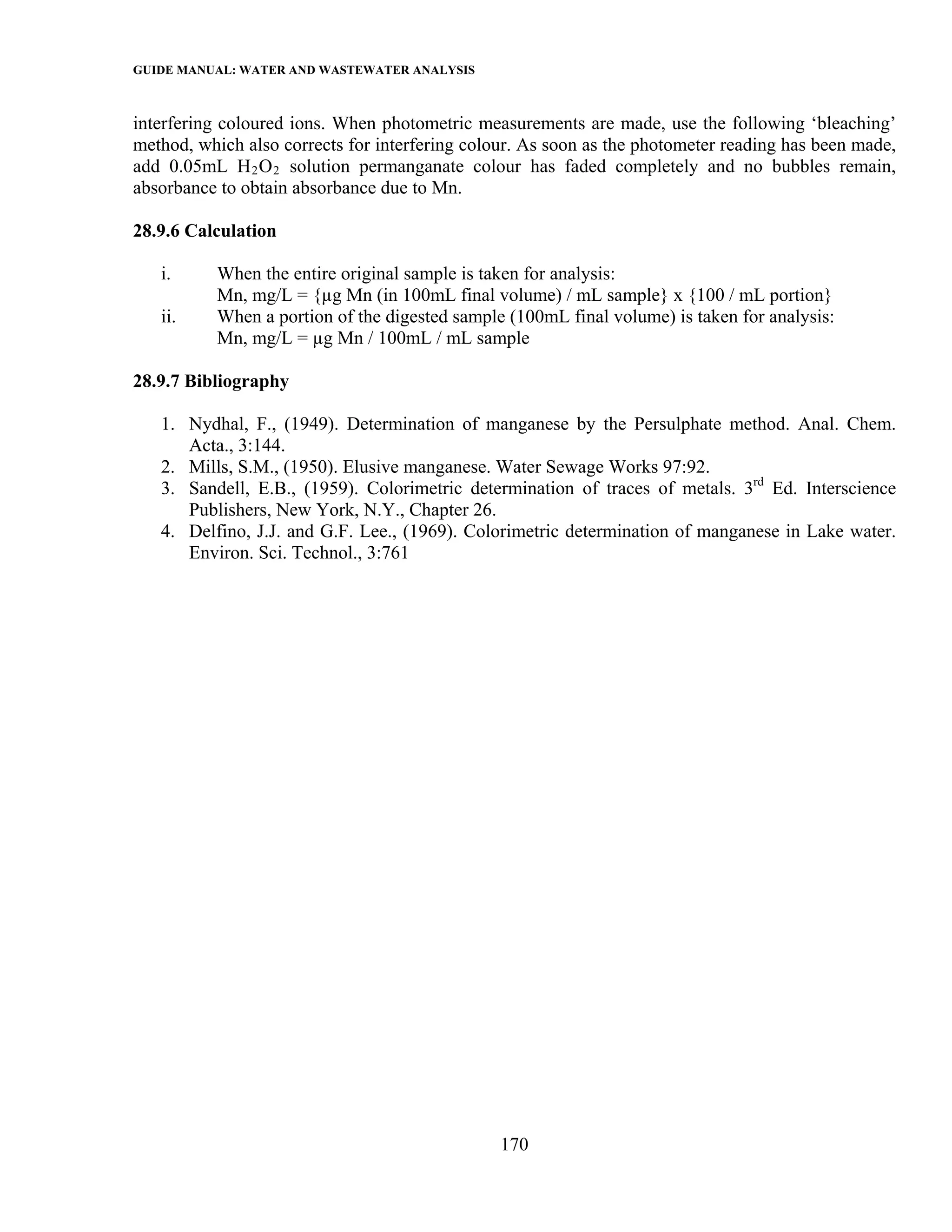 GUIDE MANUAL: WATER AND WASTEWATER ANALYSIS

interfering coloured ions. When photometric measurements are made, use the following ‘bleaching’
method, which also corrects for interfering colour. As soon as the photometer reading has been made,
add 0.05mL H 2 O 2 solution permanganate colour has faded completely and no bubbles remain,
absorbance to obtain absorbance due to Mn.

28.9.6 Calculation

   i.      When the entire original sample is taken for analysis:
           Mn, mg/L = {µg Mn (in 100mL final volume) / mL sample} x {100 / mL portion}
   ii.     When a portion of the digested sample (100mL final volume) is taken for analysis:
           Mn, mg/L = µg Mn / 100mL / mL sample

28.9.7 Bibliography

   1. Nydhal, F., (1949). Determination of manganese by the Persulphate method. Anal. Chem.
      Acta., 3:144.
   2. Mills, S.M., (1950). Elusive manganese. Water Sewage Works 97:92.
   3. Sandell, E.B., (1959). Colorimetric determination of traces of metals. 3rd Ed. Interscience
      Publishers, New York, N.Y., Chapter 26.
   4. Delfino, J.J. and G.F. Lee., (1969). Colorimetric determination of manganese in Lake water.
      Environ. Sci. Technol., 3:761




                                                170
 