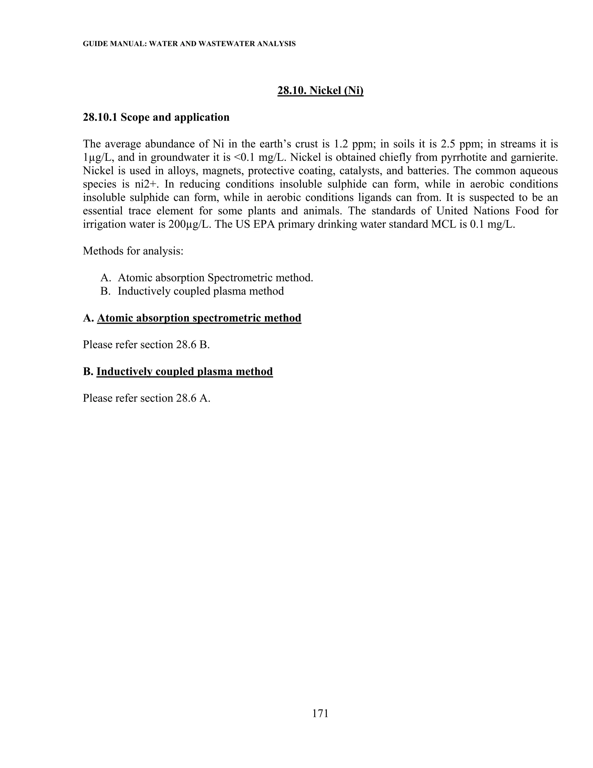 GUIDE MANUAL: WATER AND WASTEWATER ANALYSIS



                                         28.10. Nickel (Ni)

28.10.1 Scope and application

The average abundance of Ni in the earth’s crust is 1.2 ppm; in soils it is 2.5 ppm; in streams it is
1µg/L, and in groundwater it is <0.1 mg/L. Nickel is obtained chiefly from pyrrhotite and garnierite.
Nickel is used in alloys, magnets, protective coating, catalysts, and batteries. The common aqueous
species is ni2+. In reducing conditions insoluble sulphide can form, while in aerobic conditions
insoluble sulphide can form, while in aerobic conditions ligands can from. It is suspected to be an
essential trace element for some plants and animals. The standards of United Nations Food for
irrigation water is 200µg/L. The US EPA primary drinking water standard MCL is 0.1 mg/L.

Methods for analysis:

   A. Atomic absorption Spectrometric method.
   B. Inductively coupled plasma method

A. Atomic absorption spectrometric method

Please refer section 28.6 B.

B. Inductively coupled plasma method

Please refer section 28.6 A.




                                                171
 
