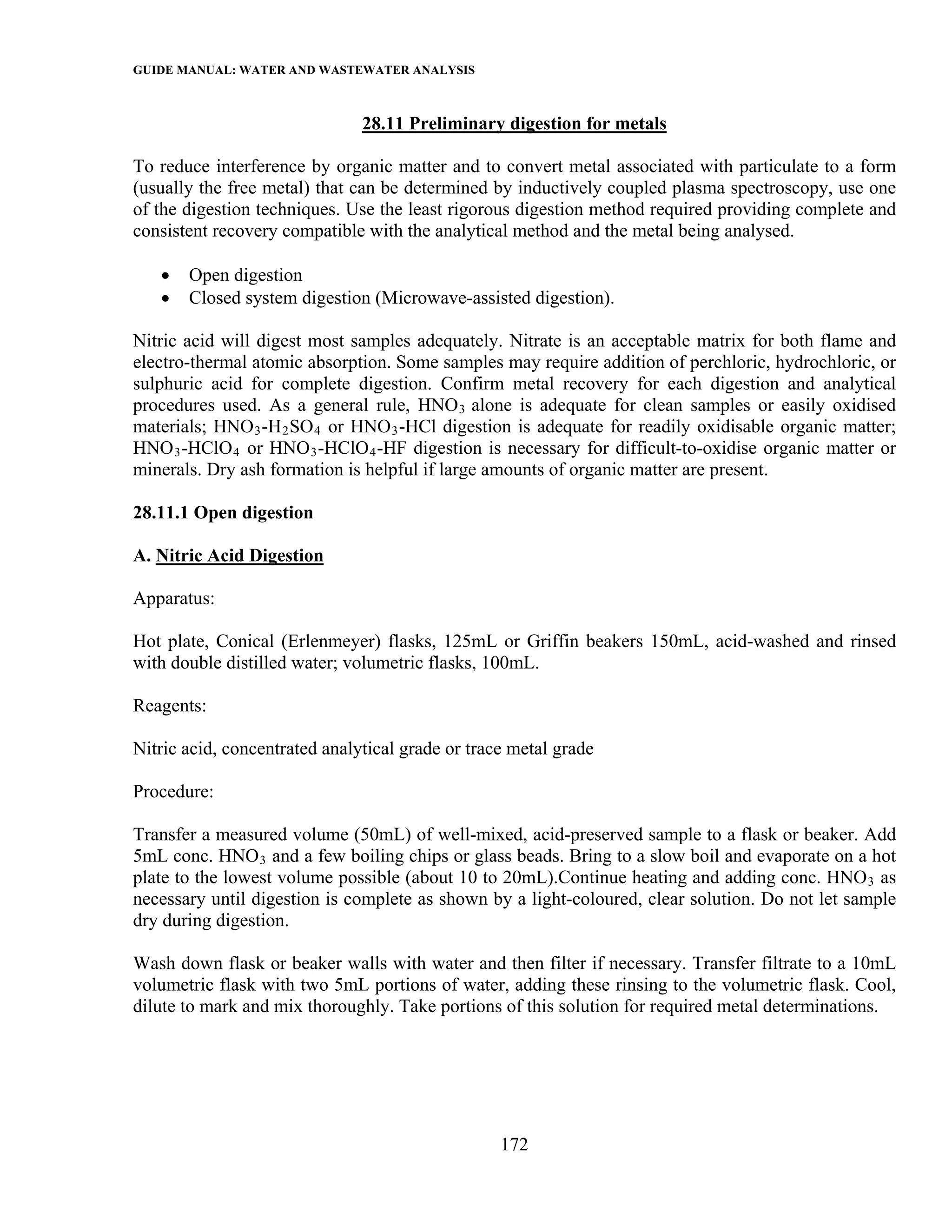 GUIDE MANUAL: WATER AND WASTEWATER ANALYSIS

                               28.11 Preliminary digestion for metals

To reduce interference by organic matter and to convert metal associated with particulate to a form
(usually the free metal) that can be determined by inductively coupled plasma spectroscopy, use one
of the digestion techniques. Use the least rigorous digestion method required providing complete and
consistent recovery compatible with the analytical method and the metal being analysed.

   •   Open digestion
   •   Closed system digestion (Microwave-assisted digestion).

Nitric acid will digest most samples adequately. Nitrate is an acceptable matrix for both flame and
electro-thermal atomic absorption. Some samples may require addition of perchloric, hydrochloric, or
sulphuric acid for complete digestion. Confirm metal recovery for each digestion and analytical
procedures used. As a general rule, HNO 3 alone is adequate for clean samples or easily oxidised
materials; HNO 3 -H 2 SO 4 or HNO 3 -HCl digestion is adequate for readily oxidisable organic matter;
HNO 3 -HClO 4 or HNO 3 -HClO 4 -HF digestion is necessary for difficult-to-oxidise organic matter or
minerals. Dry ash formation is helpful if large amounts of organic matter are present.

28.11.1 Open digestion

A. Nitric Acid Digestion

Apparatus:

Hot plate, Conical (Erlenmeyer) flasks, 125mL or Griffin beakers 150mL, acid-washed and rinsed
with double distilled water; volumetric flasks, 100mL.

Reagents:

Nitric acid, concentrated analytical grade or trace metal grade

Procedure:

Transfer a measured volume (50mL) of well-mixed, acid-preserved sample to a flask or beaker. Add
5mL conc. HNO 3 and a few boiling chips or glass beads. Bring to a slow boil and evaporate on a hot
plate to the lowest volume possible (about 10 to 20mL).Continue heating and adding conc. HNO 3 as
necessary until digestion is complete as shown by a light-coloured, clear solution. Do not let sample
dry during digestion.

Wash down flask or beaker walls with water and then filter if necessary. Transfer filtrate to a 10mL
volumetric flask with two 5mL portions of water, adding these rinsing to the volumetric flask. Cool,
dilute to mark and mix thoroughly. Take portions of this solution for required metal determinations.




                                                  172
 