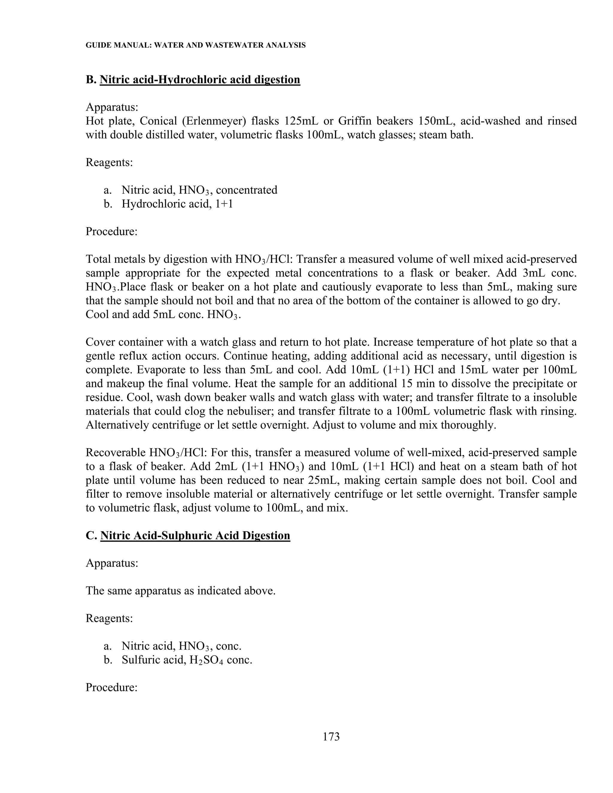 GUIDE MANUAL: WATER AND WASTEWATER ANALYSIS

B. Nitric acid-Hydrochloric acid digestion

Apparatus:
Hot plate, Conical (Erlenmeyer) flasks 125mL or Griffin beakers 150mL, acid-washed and rinsed
with double distilled water, volumetric flasks 100mL, watch glasses; steam bath.

Reagents:

   a. Nitric acid, HNO 3 , concentrated
   b. Hydrochloric acid, 1+1

Procedure:

Total metals by digestion with HNO 3 /HCl: Transfer a measured volume of well mixed acid-preserved
sample appropriate for the expected metal concentrations to a flask or beaker. Add 3mL conc.
HNO 3 .Place flask or beaker on a hot plate and cautiously evaporate to less than 5mL, making sure
that the sample should not boil and that no area of the bottom of the container is allowed to go dry.
Cool and add 5mL conc. HNO 3 .

Cover container with a watch glass and return to hot plate. Increase temperature of hot plate so that a
gentle reflux action occurs. Continue heating, adding additional acid as necessary, until digestion is
complete. Evaporate to less than 5mL and cool. Add 10mL (1+1) HCl and 15mL water per 100mL
and makeup the final volume. Heat the sample for an additional 15 min to dissolve the precipitate or
residue. Cool, wash down beaker walls and watch glass with water; and transfer filtrate to a insoluble
materials that could clog the nebuliser; and transfer filtrate to a 100mL volumetric flask with rinsing.
Alternatively centrifuge or let settle overnight. Adjust to volume and mix thoroughly.

Recoverable HNO 3 /HCl: For this, transfer a measured volume of well-mixed, acid-preserved sample
to a flask of beaker. Add 2mL (1+1 HNO 3 ) and 10mL (1+1 HCl) and heat on a steam bath of hot
plate until volume has been reduced to near 25mL, making certain sample does not boil. Cool and
filter to remove insoluble material or alternatively centrifuge or let settle overnight. Transfer sample
to volumetric flask, adjust volume to 100mL, and mix.

C. Nitric Acid-Sulphuric Acid Digestion

Apparatus:

The same apparatus as indicated above.

Reagents:

   a. Nitric acid, HNO 3 , conc.
   b. Sulfuric acid, H 2 SO 4 conc.

Procedure:



                                                  173
 