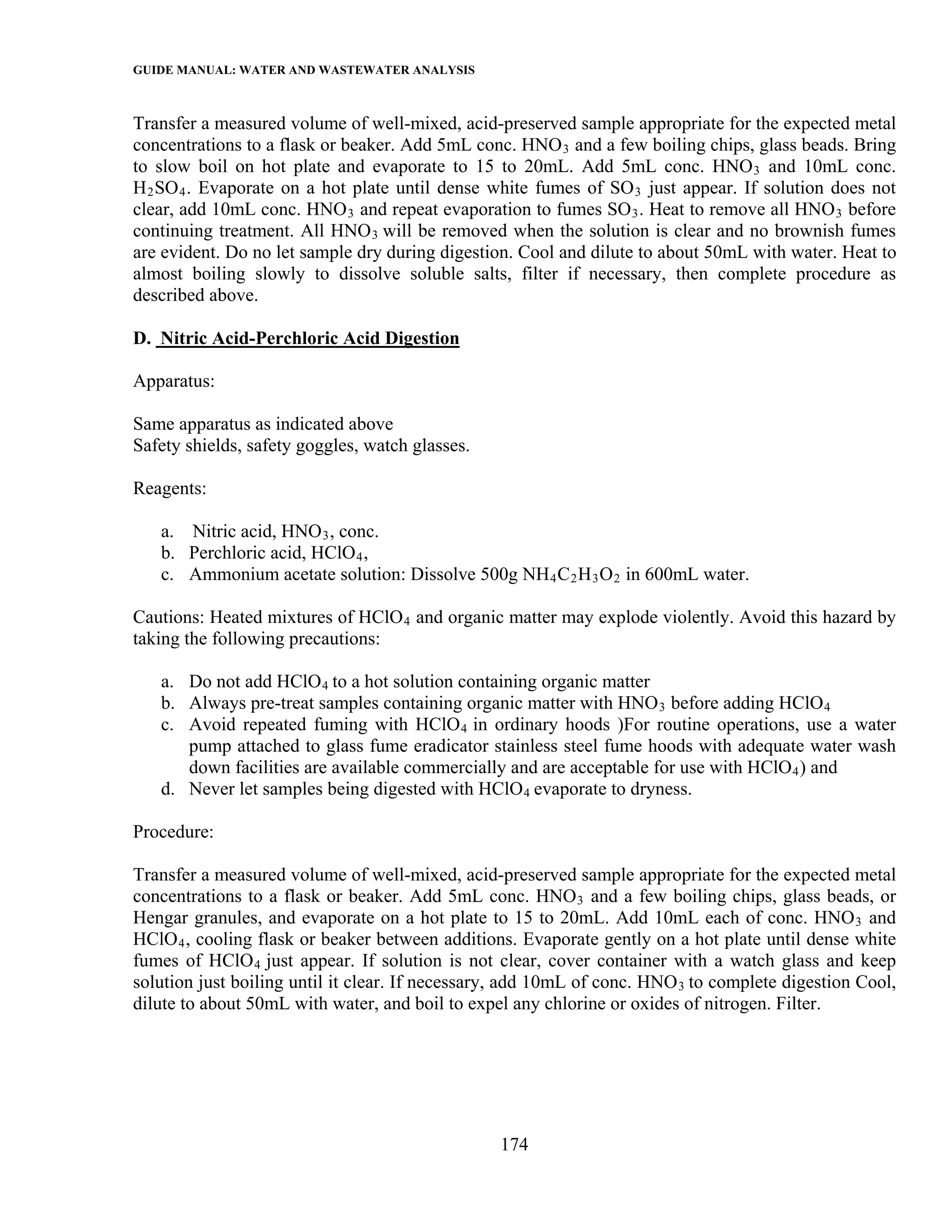 GUIDE MANUAL: WATER AND WASTEWATER ANALYSIS

Transfer a measured volume of well-mixed, acid-preserved sample appropriate for the expected metal
concentrations to a flask or beaker. Add 5mL conc. HNO 3 and a few boiling chips, glass beads. Bring
to slow boil on hot plate and evaporate to 15 to 20mL. Add 5mL conc. HNO 3 and 10mL conc.
H 2 SO 4 . Evaporate on a hot plate until dense white fumes of SO 3 just appear. If solution does not
clear, add 10mL conc. HNO 3 and repeat evaporation to fumes SO 3 . Heat to remove all HNO 3 before
continuing treatment. All HNO 3 will be removed when the solution is clear and no brownish fumes
are evident. Do no let sample dry during digestion. Cool and dilute to about 50mL with water. Heat to
almost boiling slowly to dissolve soluble salts, filter if necessary, then complete procedure as
described above.

D. Nitric Acid-Perchloric Acid Digestion

Apparatus:

Same apparatus as indicated above
Safety shields, safety goggles, watch glasses.

Reagents:

   a. Nitric acid, HNO 3 , conc.
   b. Perchloric acid, HClO 4 ,
   c. Ammonium acetate solution: Dissolve 500g NH 4 C 2 H 3 O 2 in 600mL water.

Cautions: Heated mixtures of HClO 4 and organic matter may explode violently. Avoid this hazard by
taking the following precautions:

   a. Do not add HClO 4 to a hot solution containing organic matter
   b. Always pre-treat samples containing organic matter with HNO 3 before adding HClO 4
   c. Avoid repeated fuming with HClO 4 in ordinary hoods )For routine operations, use a water
      pump attached to glass fume eradicator stainless steel fume hoods with adequate water wash
      down facilities are available commercially and are acceptable for use with HClO 4 ) and
   d. Never let samples being digested with HClO 4 evaporate to dryness.

Procedure:

Transfer a measured volume of well-mixed, acid-preserved sample appropriate for the expected metal
concentrations to a flask or beaker. Add 5mL conc. HNO 3 and a few boiling chips, glass beads, or
Hengar granules, and evaporate on a hot plate to 15 to 20mL. Add 10mL each of conc. HNO 3 and
HClO 4 , cooling flask or beaker between additions. Evaporate gently on a hot plate until dense white
fumes of HClO 4 just appear. If solution is not clear, cover container with a watch glass and keep
solution just boiling until it clear. If necessary, add 10mL of conc. HNO 3 to complete digestion Cool,
dilute to about 50mL with water, and boil to expel any chlorine or oxides of nitrogen. Filter.




                                                 174
 