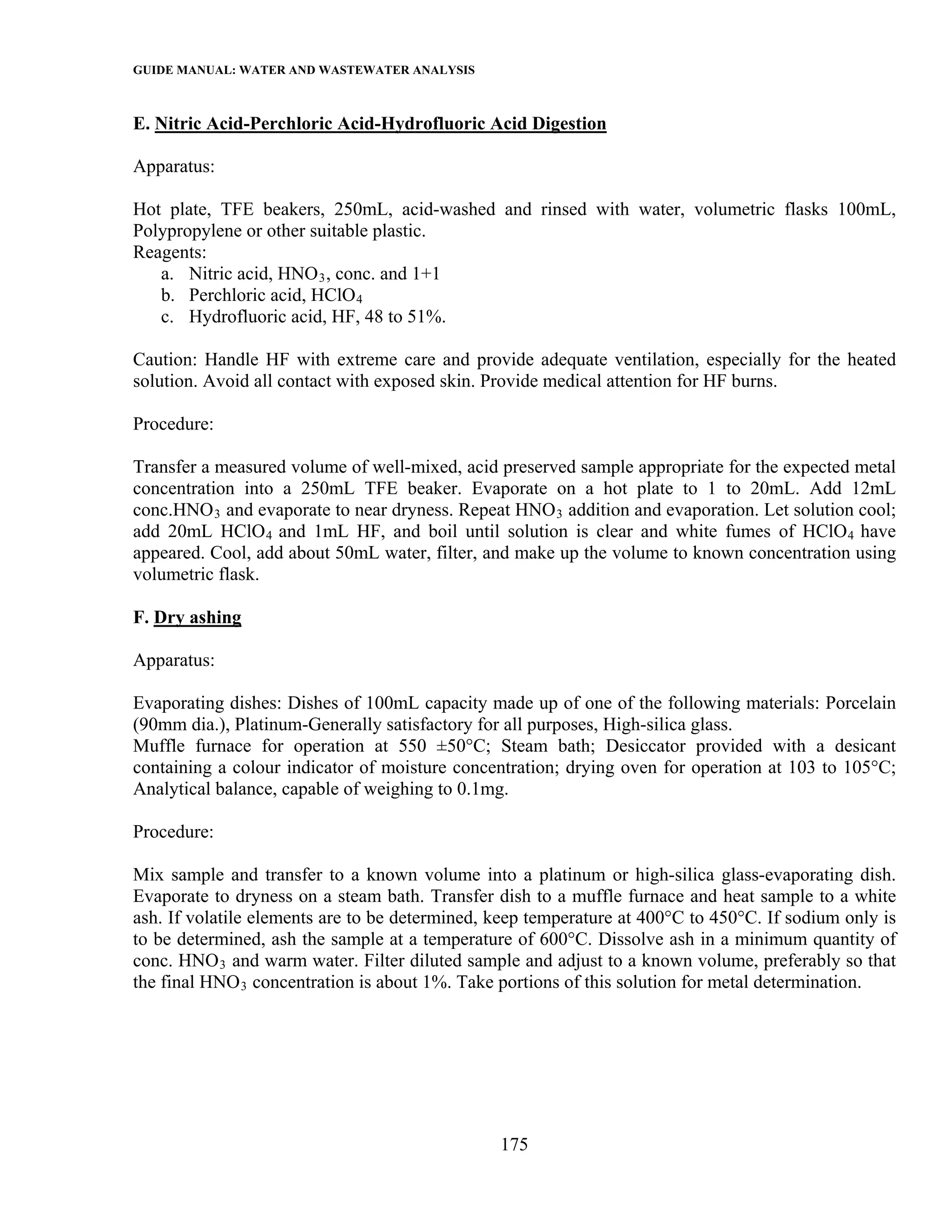 GUIDE MANUAL: WATER AND WASTEWATER ANALYSIS

E. Nitric Acid-Perchloric Acid-Hydrofluoric Acid Digestion

Apparatus:

Hot plate, TFE beakers, 250mL, acid-washed and rinsed with water, volumetric flasks 100mL,
Polypropylene or other suitable plastic.
Reagents:
   a. Nitric acid, HNO 3 , conc. and 1+1
   b. Perchloric acid, HClO 4
   c. Hydrofluoric acid, HF, 48 to 51%.

Caution: Handle HF with extreme care and provide adequate ventilation, especially for the heated
solution. Avoid all contact with exposed skin. Provide medical attention for HF burns.

Procedure:

Transfer a measured volume of well-mixed, acid preserved sample appropriate for the expected metal
concentration into a 250mL TFE beaker. Evaporate on a hot plate to 1 to 20mL. Add 12mL
conc.HNO 3 and evaporate to near dryness. Repeat HNO 3 addition and evaporation. Let solution cool;
add 20mL HClO 4 and 1mL HF, and boil until solution is clear and white fumes of HClO 4 have
appeared. Cool, add about 50mL water, filter, and make up the volume to known concentration using
volumetric flask.

F. Dry ashing

Apparatus:

Evaporating dishes: Dishes of 100mL capacity made up of one of the following materials: Porcelain
(90mm dia.), Platinum-Generally satisfactory for all purposes, High-silica glass.
Muffle furnace for operation at 550 ±50°C; Steam bath; Desiccator provided with a desicant
containing a colour indicator of moisture concentration; drying oven for operation at 103 to 105°C;
Analytical balance, capable of weighing to 0.1mg.

Procedure:

Mix sample and transfer to a known volume into a platinum or high-silica glass-evaporating dish.
Evaporate to dryness on a steam bath. Transfer dish to a muffle furnace and heat sample to a white
ash. If volatile elements are to be determined, keep temperature at 400°C to 450°C. If sodium only is
to be determined, ash the sample at a temperature of 600°C. Dissolve ash in a minimum quantity of
conc. HNO 3 and warm water. Filter diluted sample and adjust to a known volume, preferably so that
the final HNO 3 concentration is about 1%. Take portions of this solution for metal determination.




                                                175
 