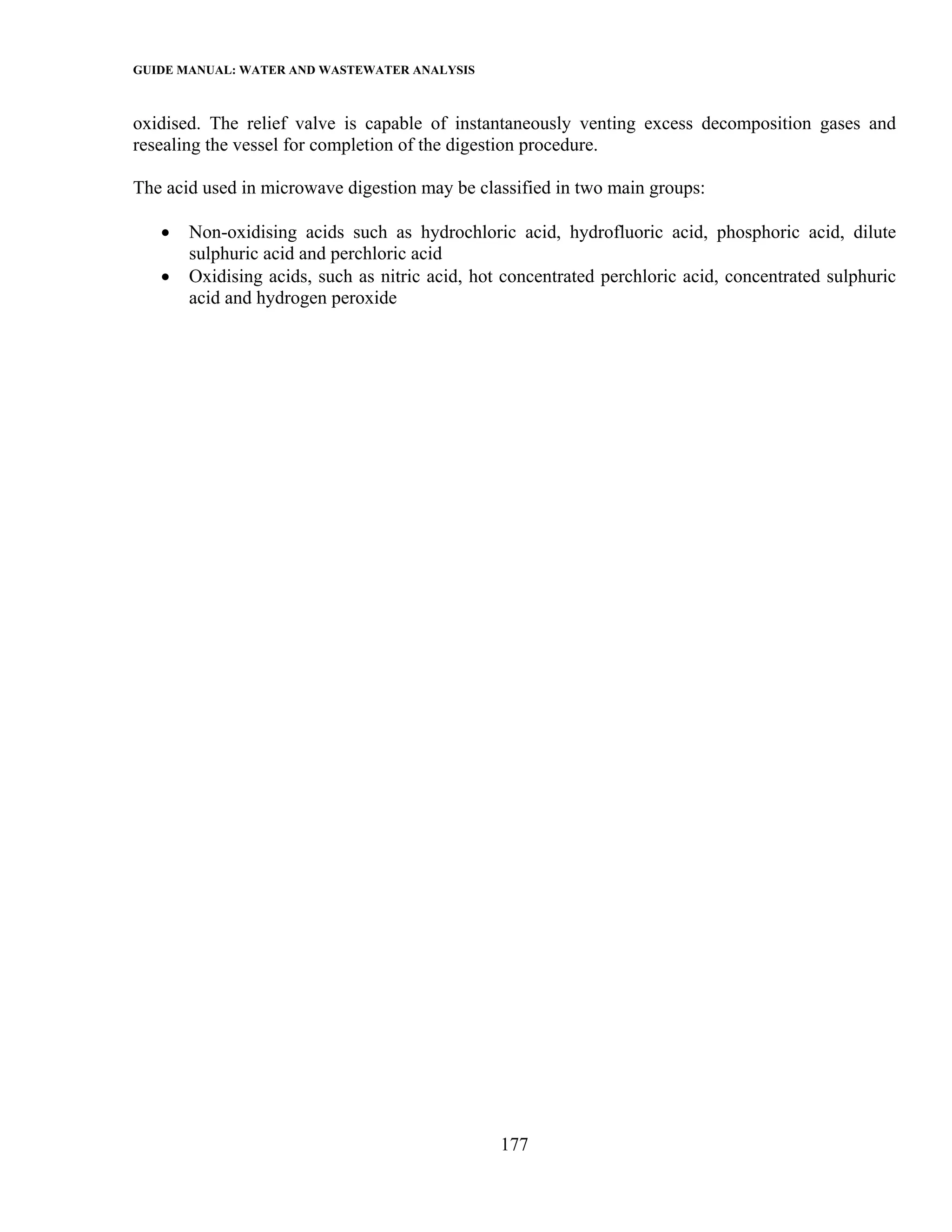 GUIDE MANUAL: WATER AND WASTEWATER ANALYSIS

oxidised. The relief valve is capable of instantaneously venting excess decomposition gases and
resealing the vessel for completion of the digestion procedure.

The acid used in microwave digestion may be classified in two main groups:

   •   Non-oxidising acids such as hydrochloric acid, hydrofluoric acid, phosphoric acid, dilute
       sulphuric acid and perchloric acid
   •   Oxidising acids, such as nitric acid, hot concentrated perchloric acid, concentrated sulphuric
       acid and hydrogen peroxide




                                                177
 