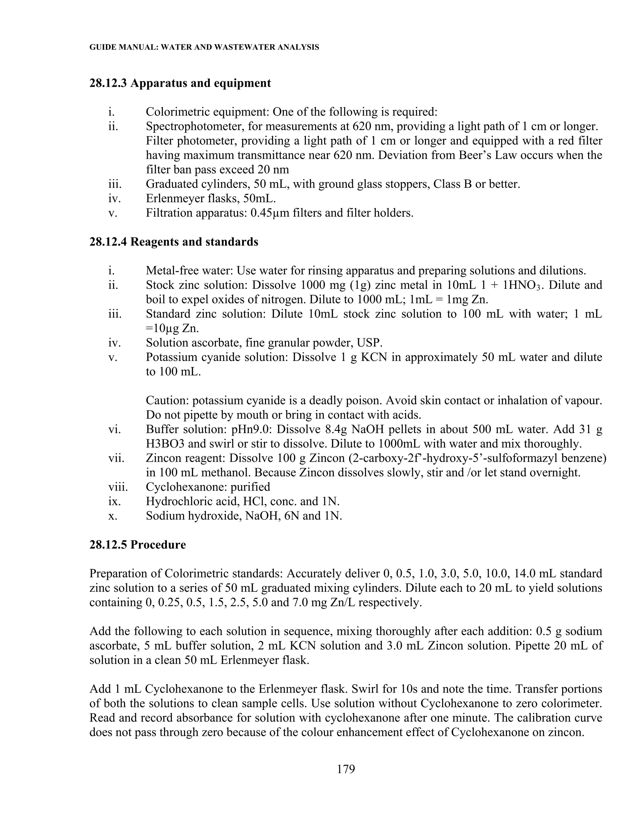 GUIDE MANUAL: WATER AND WASTEWATER ANALYSIS

28.12.3 Apparatus and equipment

   i.      Colorimetric equipment: One of the following is required:
   ii.     Spectrophotometer, for measurements at 620 nm, providing a light path of 1 cm or longer.
           Filter photometer, providing a light path of 1 cm or longer and equipped with a red filter
           having maximum transmittance near 620 nm. Deviation from Beer’s Law occurs when the
           filter ban pass exceed 20 nm
   iii.    Graduated cylinders, 50 mL, with ground glass stoppers, Class B or better.
   iv.     Erlenmeyer flasks, 50mL.
   v.      Filtration apparatus: 0.45µm filters and filter holders.

28.12.4 Reagents and standards

   i.      Metal-free water: Use water for rinsing apparatus and preparing solutions and dilutions.
   ii.     Stock zinc solution: Dissolve 1000 mg (1g) zinc metal in 10mL 1 + 1HNO 3 . Dilute and
           boil to expel oxides of nitrogen. Dilute to 1000 mL; 1mL = 1mg Zn.
   iii.    Standard zinc solution: Dilute 10mL stock zinc solution to 100 mL with water; 1 mL
           =10µg Zn.
   iv.     Solution ascorbate, fine granular powder, USP.
   v.      Potassium cyanide solution: Dissolve 1 g KCN in approximately 50 mL water and dilute
           to 100 mL.

           Caution: potassium cyanide is a deadly poison. Avoid skin contact or inhalation of vapour.
           Do not pipette by mouth or bring in contact with acids.
   vi.     Buffer solution: pHn9.0: Dissolve 8.4g NaOH pellets in about 500 mL water. Add 31 g
           H3BO3 and swirl or stir to dissolve. Dilute to 1000mL with water and mix thoroughly.
   vii.    Zincon reagent: Dissolve 100 g Zincon (2-carboxy-2f’-hydroxy-5’-sulfoformazyl benzene)
           in 100 mL methanol. Because Zincon dissolves slowly, stir and /or let stand overnight.
   viii.   Cyclohexanone: purified
   ix.     Hydrochloric acid, HCl, conc. and 1N.
   x.      Sodium hydroxide, NaOH, 6N and 1N.

28.12.5 Procedure

Preparation of Colorimetric standards: Accurately deliver 0, 0.5, 1.0, 3.0, 5.0, 10.0, 14.0 mL standard
zinc solution to a series of 50 mL graduated mixing cylinders. Dilute each to 20 mL to yield solutions
containing 0, 0.25, 0.5, 1.5, 2.5, 5.0 and 7.0 mg Zn/L respectively.

Add the following to each solution in sequence, mixing thoroughly after each addition: 0.5 g sodium
ascorbate, 5 mL buffer solution, 2 mL KCN solution and 3.0 mL Zincon solution. Pipette 20 mL of
solution in a clean 50 mL Erlenmeyer flask.

Add 1 mL Cyclohexanone to the Erlenmeyer flask. Swirl for 10s and note the time. Transfer portions
of both the solutions to clean sample cells. Use solution without Cyclohexanone to zero colorimeter.
Read and record absorbance for solution with cyclohexanone after one minute. The calibration curve
does not pass through zero because of the colour enhancement effect of Cyclohexanone on zincon.

                                                 179
 