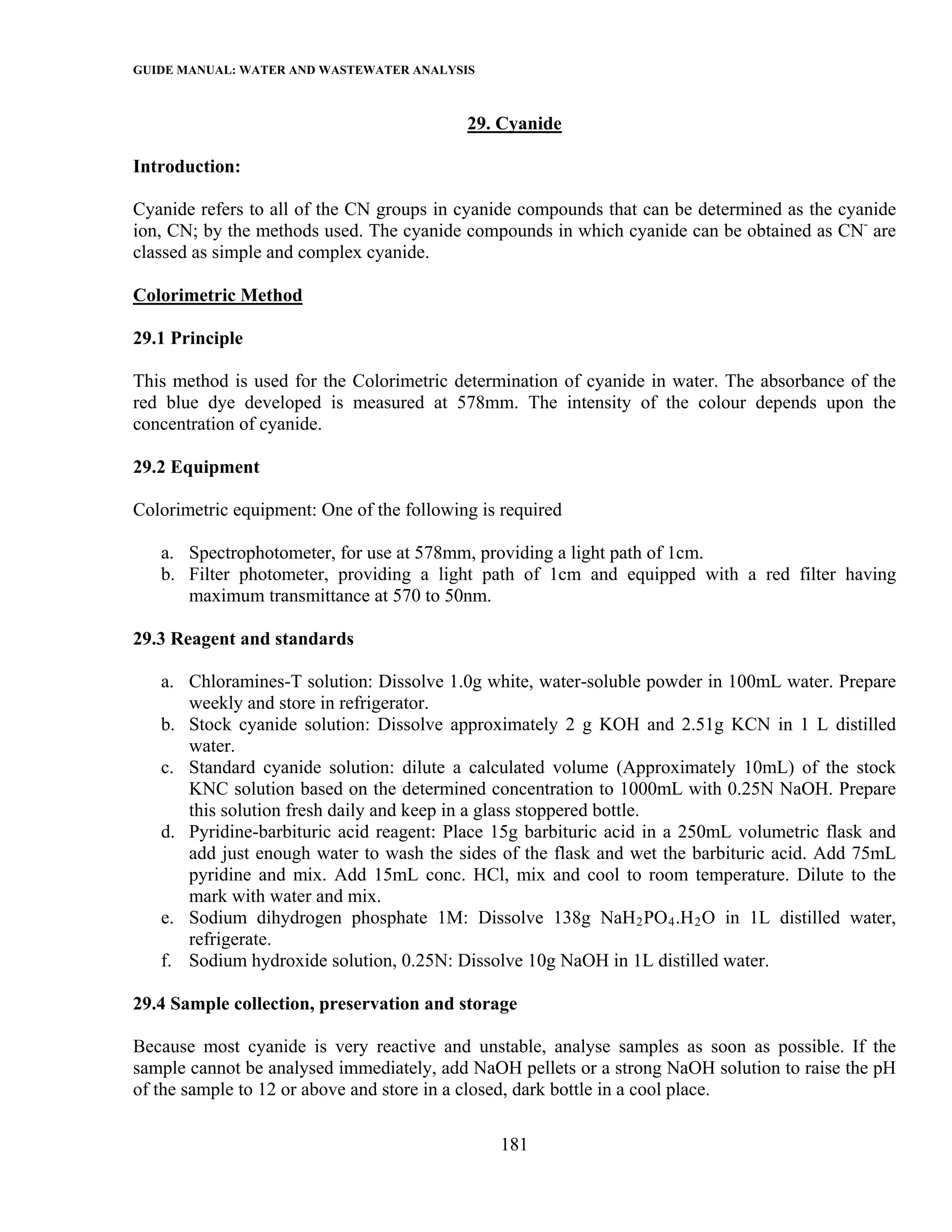 GUIDE MANUAL: WATER AND WASTEWATER ANALYSIS

                                           29. Cyanide

Introduction:

Cyanide refers to all of the CN groups in cyanide compounds that can be determined as the cyanide
ion, CN; by the methods used. The cyanide compounds in which cyanide can be obtained as CN- are
classed as simple and complex cyanide.

Colorimetric Method

29.1 Principle

This method is used for the Colorimetric determination of cyanide in water. The absorbance of the
red blue dye developed is measured at 578mm. The intensity of the colour depends upon the
concentration of cyanide.

29.2 Equipment

Colorimetric equipment: One of the following is required

   a. Spectrophotometer, for use at 578mm, providing a light path of 1cm.
   b. Filter photometer, providing a light path of 1cm and equipped with a red filter having
      maximum transmittance at 570 to 50nm.

29.3 Reagent and standards

   a. Chloramines-T solution: Dissolve 1.0g white, water-soluble powder in 100mL water. Prepare
      weekly and store in refrigerator.
   b. Stock cyanide solution: Dissolve approximately 2 g KOH and 2.51g KCN in 1 L distilled
      water.
   c. Standard cyanide solution: dilute a calculated volume (Approximately 10mL) of the stock
      KNC solution based on the determined concentration to 1000mL with 0.25N NaOH. Prepare
      this solution fresh daily and keep in a glass stoppered bottle.
   d. Pyridine-barbituric acid reagent: Place 15g barbituric acid in a 250mL volumetric flask and
      add just enough water to wash the sides of the flask and wet the barbituric acid. Add 75mL
      pyridine and mix. Add 15mL conc. HCl, mix and cool to room temperature. Dilute to the
      mark with water and mix.
   e. Sodium dihydrogen phosphate 1M: Dissolve 138g NaH 2 PO 4 .H 2 O in 1L distilled water,
      refrigerate.
   f. Sodium hydroxide solution, 0.25N: Dissolve 10g NaOH in 1L distilled water.

29.4 Sample collection, preservation and storage

Because most cyanide is very reactive and unstable, analyse samples as soon as possible. If the
sample cannot be analysed immediately, add NaOH pellets or a strong NaOH solution to raise the pH
of the sample to 12 or above and store in a closed, dark bottle in a cool place.

                                               181
 